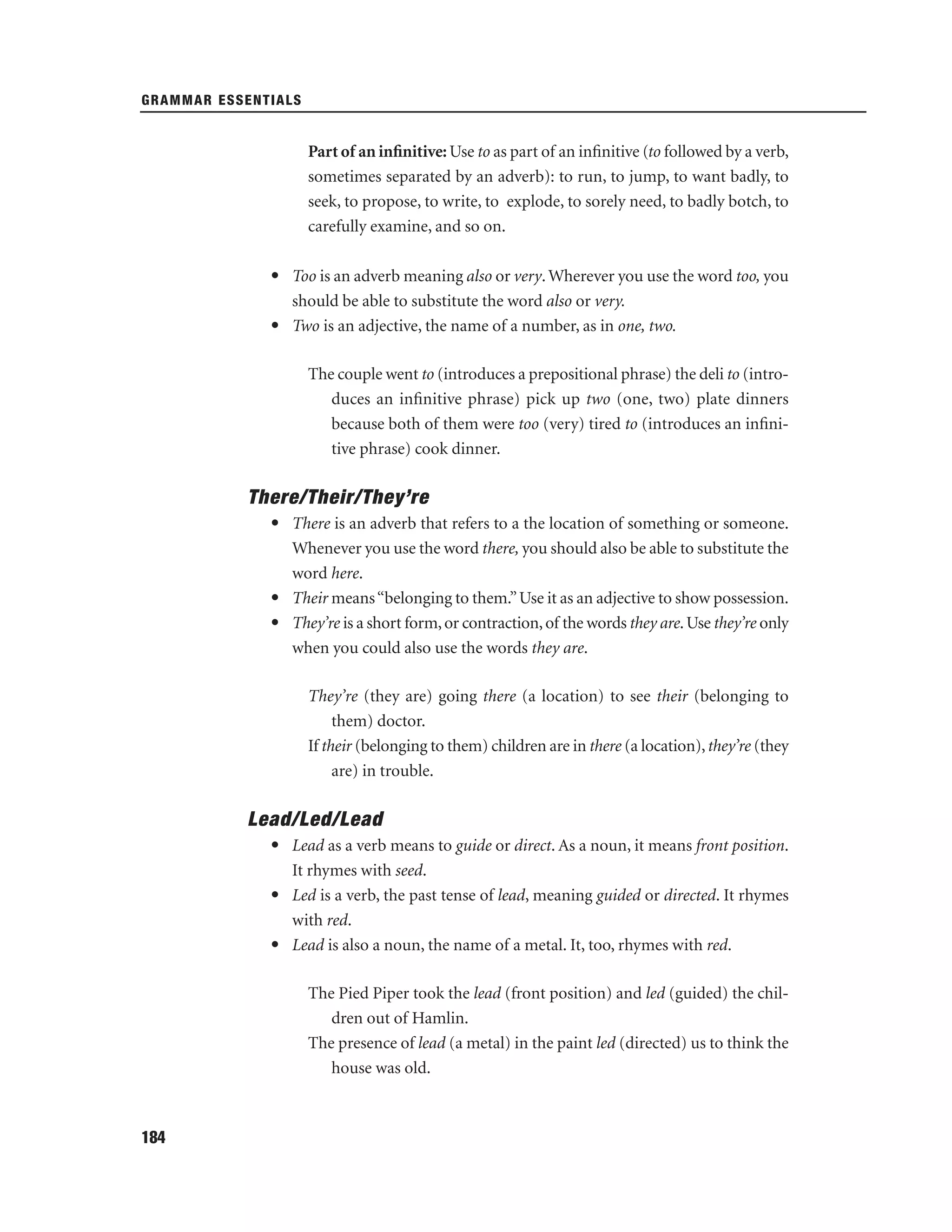 GRAMMAR ESSENTIALS

Part of an inﬁnitive: Use to as part of an inﬁnitive (to followed by a verb,
sometimes separated by an adverb): to run, to jump, to want badly, to
seek, to propose, to write, to explode, to sorely need, to badly botch, to
carefully examine, and so on.
• Too is an adverb meaning also or very. Wherever you use the word too, you
should be able to substitute the word also or very.
• Two is an adjective, the name of a number, as in one, two.
The couple went to (introduces a prepositional phrase) the deli to (introduces an inﬁnitive phrase) pick up two (one, two) plate dinners
because both of them were too (very) tired to (introduces an inﬁnitive phrase) cook dinner.

There/Their/They’re
• There is an adverb that refers to a the location of something or someone.
Whenever you use the word there, you should also be able to substitute the
word here.
• Their means “belonging to them.” Use it as an adjective to show possession.
• They’re is a short form, or contraction, of the words they are. Use they’re only
when you could also use the words they are.
They’re (they are) going there (a location) to see their (belonging to
them) doctor.
If their (belonging to them) children are in there (a location), they’re (they
are) in trouble.

Lead/Led/Lead
• Lead as a verb means to guide or direct. As a noun, it means front position.
It rhymes with seed.
• Led is a verb, the past tense of lead, meaning guided or directed. It rhymes
with red.
• Lead is also a noun, the name of a metal. It, too, rhymes with red.
The Pied Piper took the lead (front position) and led (guided) the children out of Hamlin.
The presence of lead (a metal) in the paint led (directed) us to think the
house was old.

184

 