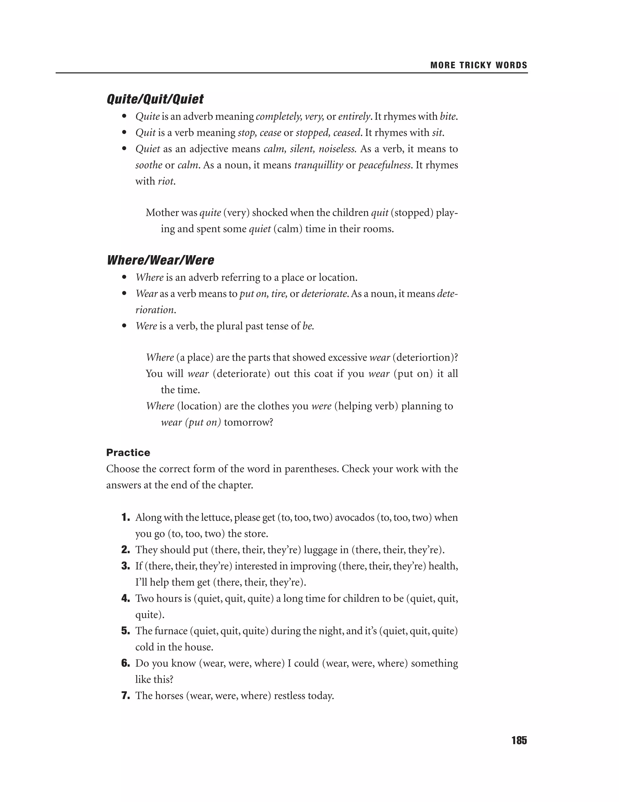 MORE TRICKY WORDS

Quite/Quit/Quiet
• Quite is an adverb meaning completely, very, or entirely. It rhymes with bite.
• Quit is a verb meaning stop, cease or stopped, ceased. It rhymes with sit.
• Quiet as an adjective means calm, silent, noiseless. As a verb, it means to
soothe or calm. As a noun, it means tranquillity or peacefulness. It rhymes
with riot.
Mother was quite (very) shocked when the children quit (stopped) playing and spent some quiet (calm) time in their rooms.

Where/Wear/Were
• Where is an adverb referring to a place or location.
• Wear as a verb means to put on, tire, or deteriorate. As a noun, it means deterioration.
• Were is a verb, the plural past tense of be.
Where (a place) are the parts that showed excessive wear (deteriortion)?
You will wear (deteriorate) out this coat if you wear (put on) it all
the time.
Where (location) are the clothes you were (helping verb) planning to
wear (put on) tomorrow?
Practice

Choose the correct form of the word in parentheses. Check your work with the
answers at the end of the chapter.
1. Along with the lettuce, please get (to, too, two) avocados (to, too, two) when
you go (to, too, two) the store.
2. They should put (there, their, they’re) luggage in (there, their, they’re).
3. If (there, their, they’re) interested in improving (there, their, they’re) health,
I’ll help them get (there, their, they’re).
4. Two hours is (quiet, quit, quite) a long time for children to be (quiet, quit,
quite).
5. The furnace (quiet, quit, quite) during the night, and it’s (quiet, quit, quite)
cold in the house.
6. Do you know (wear, were, where) I could (wear, were, where) something
like this?
7. The horses (wear, were, where) restless today.

185

 