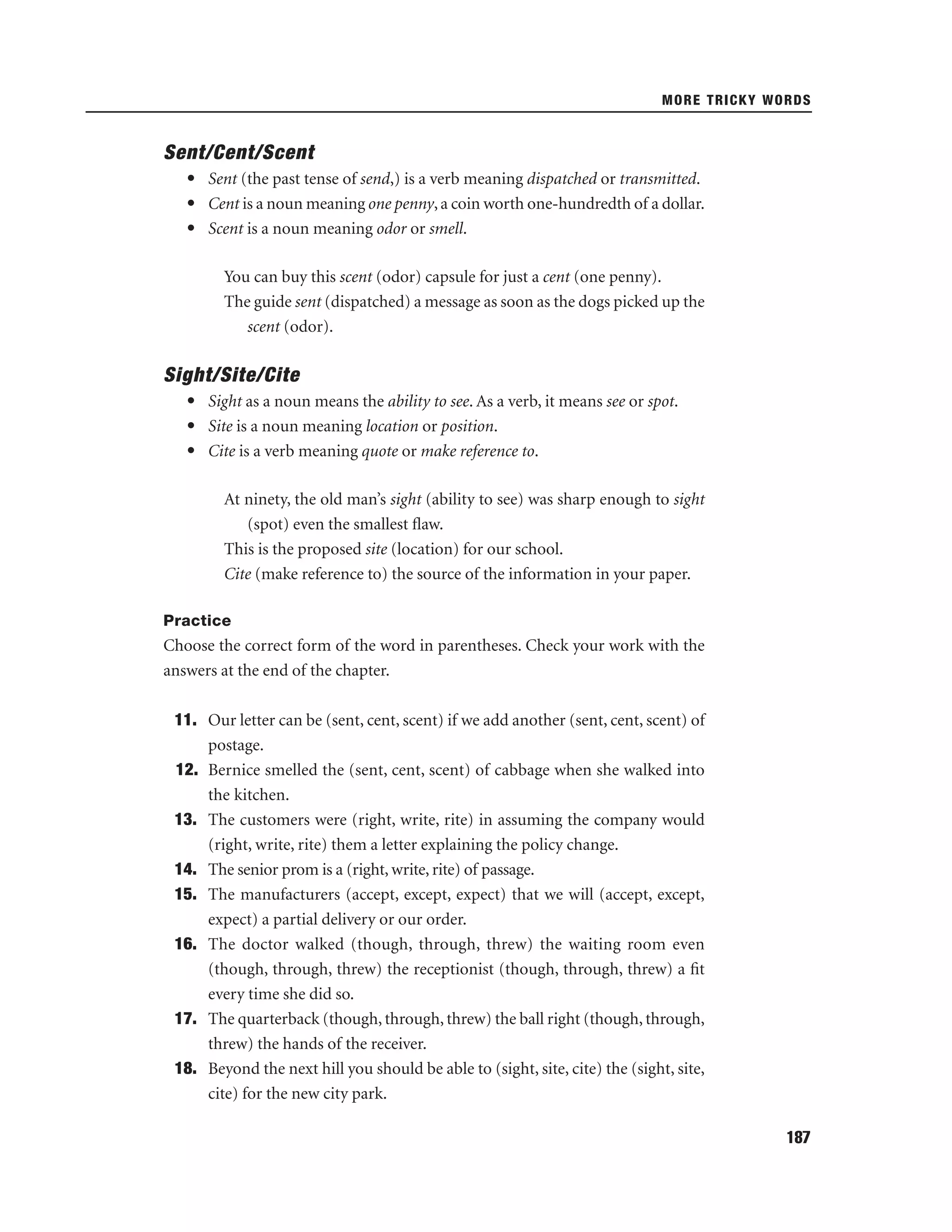 MORE TRICKY WORDS

Sent/Cent/Scent
• Sent (the past tense of send,) is a verb meaning dispatched or transmitted.
• Cent is a noun meaning one penny, a coin worth one-hundredth of a dollar.
• Scent is a noun meaning odor or smell.
You can buy this scent (odor) capsule for just a cent (one penny).
The guide sent (dispatched) a message as soon as the dogs picked up the
scent (odor).

Sight/Site/Cite
• Sight as a noun means the ability to see. As a verb, it means see or spot.
• Site is a noun meaning location or position.
• Cite is a verb meaning quote or make reference to.
At ninety, the old man’s sight (ability to see) was sharp enough to sight
(spot) even the smallest ﬂaw.
This is the proposed site (location) for our school.
Cite (make reference to) the source of the information in your paper.
Practice

Choose the correct form of the word in parentheses. Check your work with the
answers at the end of the chapter.
11. Our letter can be (sent, cent, scent) if we add another (sent, cent, scent) of
postage.
12. Bernice smelled the (sent, cent, scent) of cabbage when she walked into
the kitchen.
13. The customers were (right, write, rite) in assuming the company would
(right, write, rite) them a letter explaining the policy change.
14. The senior prom is a (right, write, rite) of passage.
15. The manufacturers (accept, except, expect) that we will (accept, except,
expect) a partial delivery or our order.
16. The doctor walked (though, through, threw) the waiting room even
(though, through, threw) the receptionist (though, through, threw) a ﬁt
every time she did so.
17. The quarterback (though, through, threw) the ball right (though, through,
threw) the hands of the receiver.
18. Beyond the next hill you should be able to (sight, site, cite) the (sight, site,
cite) for the new city park.
187

 
