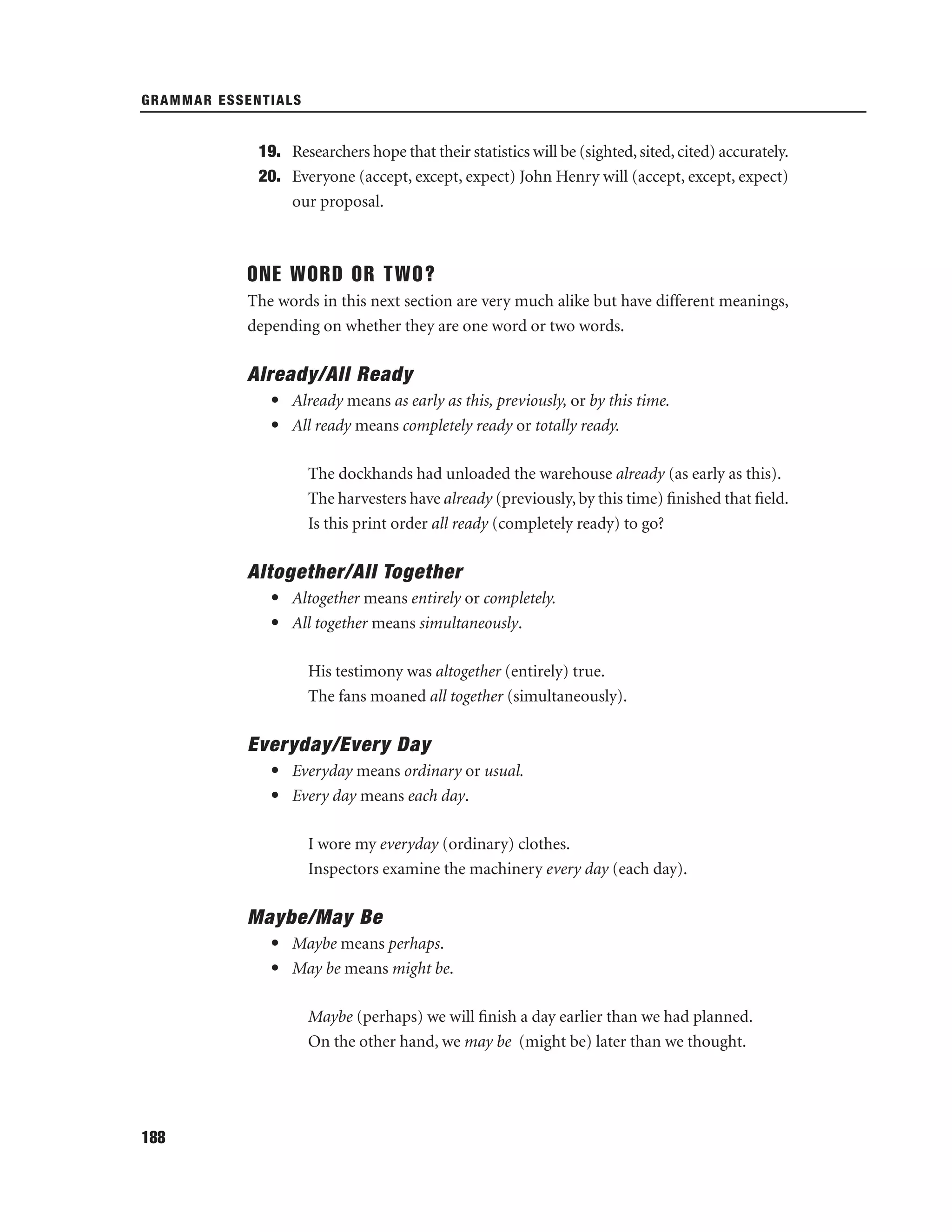 GRAMMAR ESSENTIALS

19. Researchers hope that their statistics will be (sighted, sited, cited) accurately.
20. Everyone (accept, except, expect) John Henry will (accept, except, expect)
our proposal.

ONE WORD OR TWO?
The words in this next section are very much alike but have different meanings,
depending on whether they are one word or two words.

Already/All Ready
• Already means as early as this, previously, or by this time.
• All ready means completely ready or totally ready.
The dockhands had unloaded the warehouse already (as early as this).
The harvesters have already (previously, by this time) ﬁnished that ﬁeld.
Is this print order all ready (completely ready) to go?

Altogether/All Together
• Altogether means entirely or completely.
• All together means simultaneously.
His testimony was altogether (entirely) true.
The fans moaned all together (simultaneously).

Everyday/Every Day
• Everyday means ordinary or usual.
• Every day means each day.
I wore my everyday (ordinary) clothes.
Inspectors examine the machinery every day (each day).

Maybe/May Be
• Maybe means perhaps.
• May be means might be.
Maybe (perhaps) we will ﬁnish a day earlier than we had planned.
On the other hand, we may be (might be) later than we thought.

188

 
