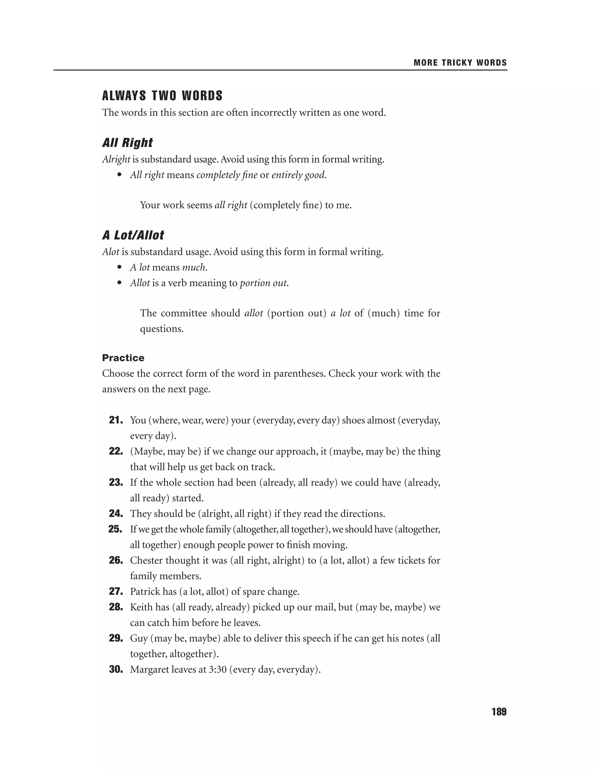 MORE TRICKY WORDS

ALWAYS TWO WORDS
The words in this section are often incorrectly written as one word.

All Right
Alright is substandard usage. Avoid using this form in formal writing.
• All right means completely ﬁne or entirely good.
Your work seems all right (completely ﬁne) to me.

A Lot/Allot
Alot is substandard usage. Avoid using this form in formal writing.
• A lot means much.
• Allot is a verb meaning to portion out.
The committee should allot (portion out) a lot of (much) time for
questions.
Practice

Choose the correct form of the word in parentheses. Check your work with the
answers on the next page.
21. You (where, wear, were) your (everyday, every day) shoes almost (everyday,
every day).
22. (Maybe, may be) if we change our approach, it (maybe, may be) the thing
that will help us get back on track.
23. If the whole section had been (already, all ready) we could have (already,
all ready) started.
24. They should be (alright, all right) if they read the directions.
25. If we get the whole family (altogether, all together), we should have (altogether,
all together) enough people power to ﬁnish moving.
26. Chester thought it was (all right, alright) to (a lot, allot) a few tickets for
family members.
27. Patrick has (a lot, allot) of spare change.
28. Keith has (all ready, already) picked up our mail, but (may be, maybe) we
can catch him before he leaves.
29. Guy (may be, maybe) able to deliver this speech if he can get his notes (all
together, altogether).
30. Margaret leaves at 3:30 (every day, everyday).

189

 