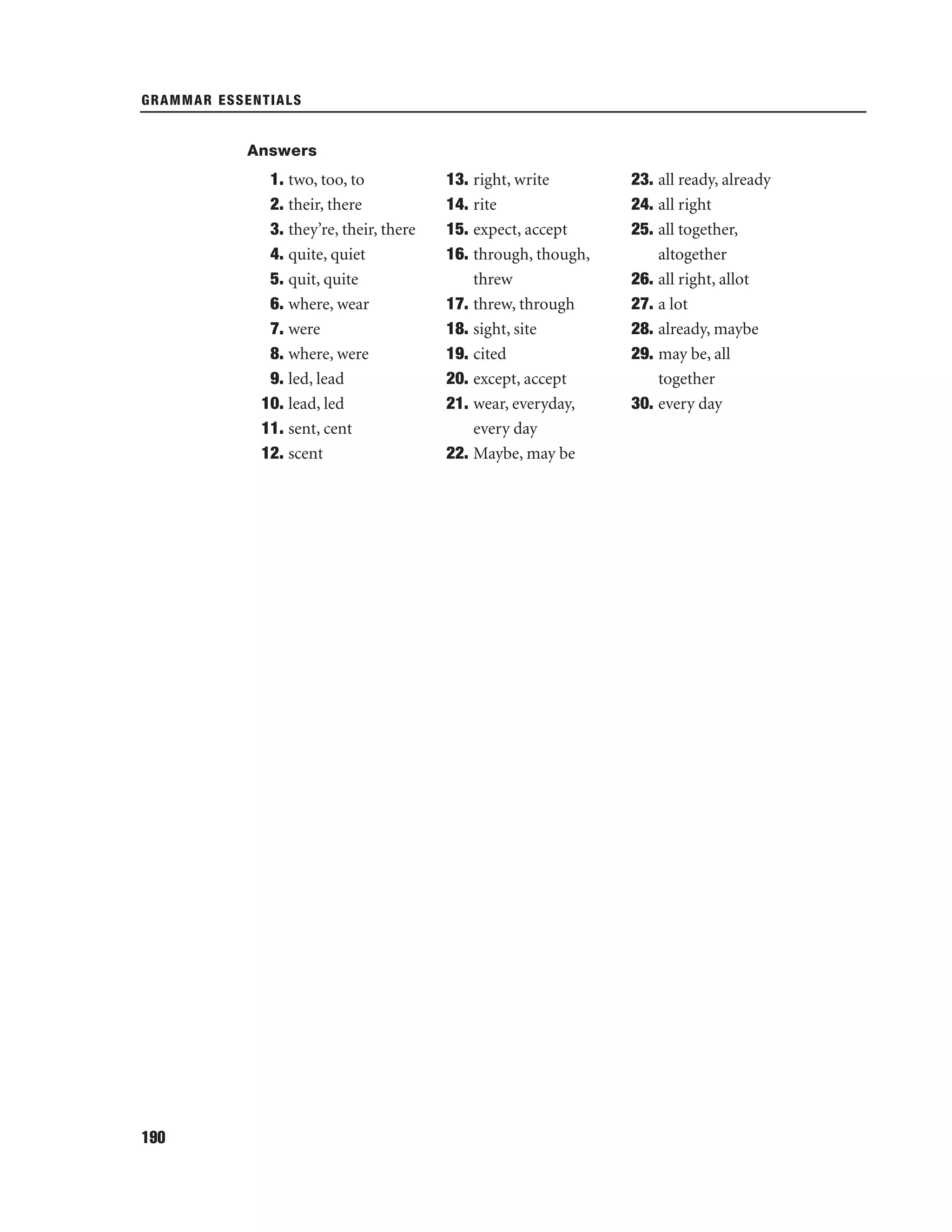 GRAMMAR ESSENTIALS

Answers

1. two, too, to
2. their, there
3. they’re, their, there
4. quite, quiet
5. quit, quite
6. where, wear
7. were
8. where, were
9. led, lead
10. lead, led
11. sent, cent
12. scent

190

13. right, write
14. rite
15. expect, accept
16. through, though,
threw
17. threw, through
18. sight, site
19. cited
20. except, accept
21. wear, everyday,
every day
22. Maybe, may be

23. all ready, already
24. all right
25. all together,
altogether
26. all right, allot
27. a lot
28. already, maybe
29. may be, all
together
30. every day

 