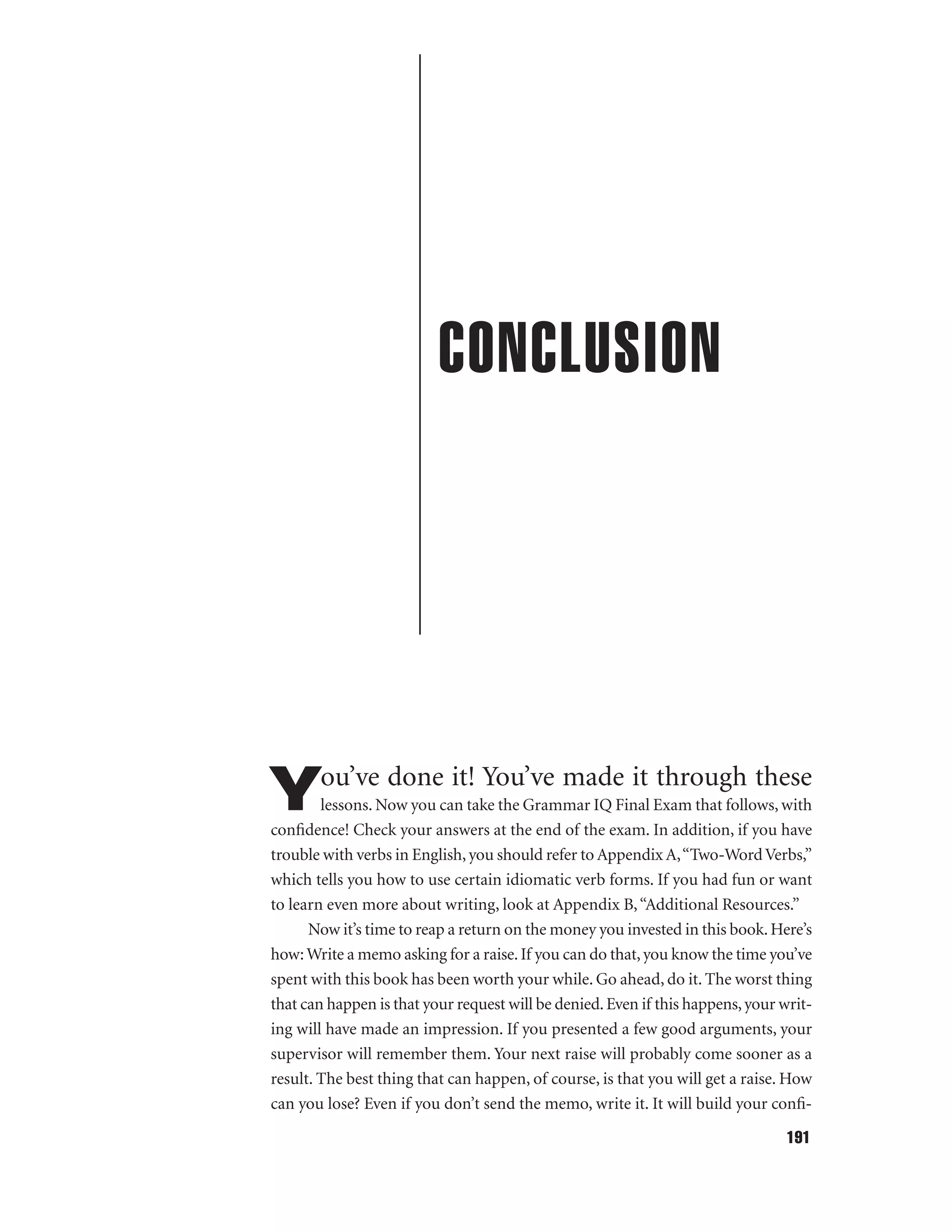 CONCLUSION

ou’ve done it! You’ve made it through these

Y

lessons. Now you can take the Grammar IQ Final Exam that follows, with
conﬁdence! Check your answers at the end of the exam. In addition, if you have
trouble with verbs in English, you should refer to Appendix A,“Two-Word Verbs,”
which tells you how to use certain idiomatic verb forms. If you had fun or want
to learn even more about writing, look at Appendix B, “Additional Resources.”
Now it’s time to reap a return on the money you invested in this book. Here’s
how: Write a memo asking for a raise. If you can do that, you know the time you’ve
spent with this book has been worth your while. Go ahead, do it. The worst thing
that can happen is that your request will be denied. Even if this happens, your writing will have made an impression. If you presented a few good arguments, your
supervisor will remember them. Your next raise will probably come sooner as a
result. The best thing that can happen, of course, is that you will get a raise. How
can you lose? Even if you don’t send the memo, write it. It will build your conﬁ191

 