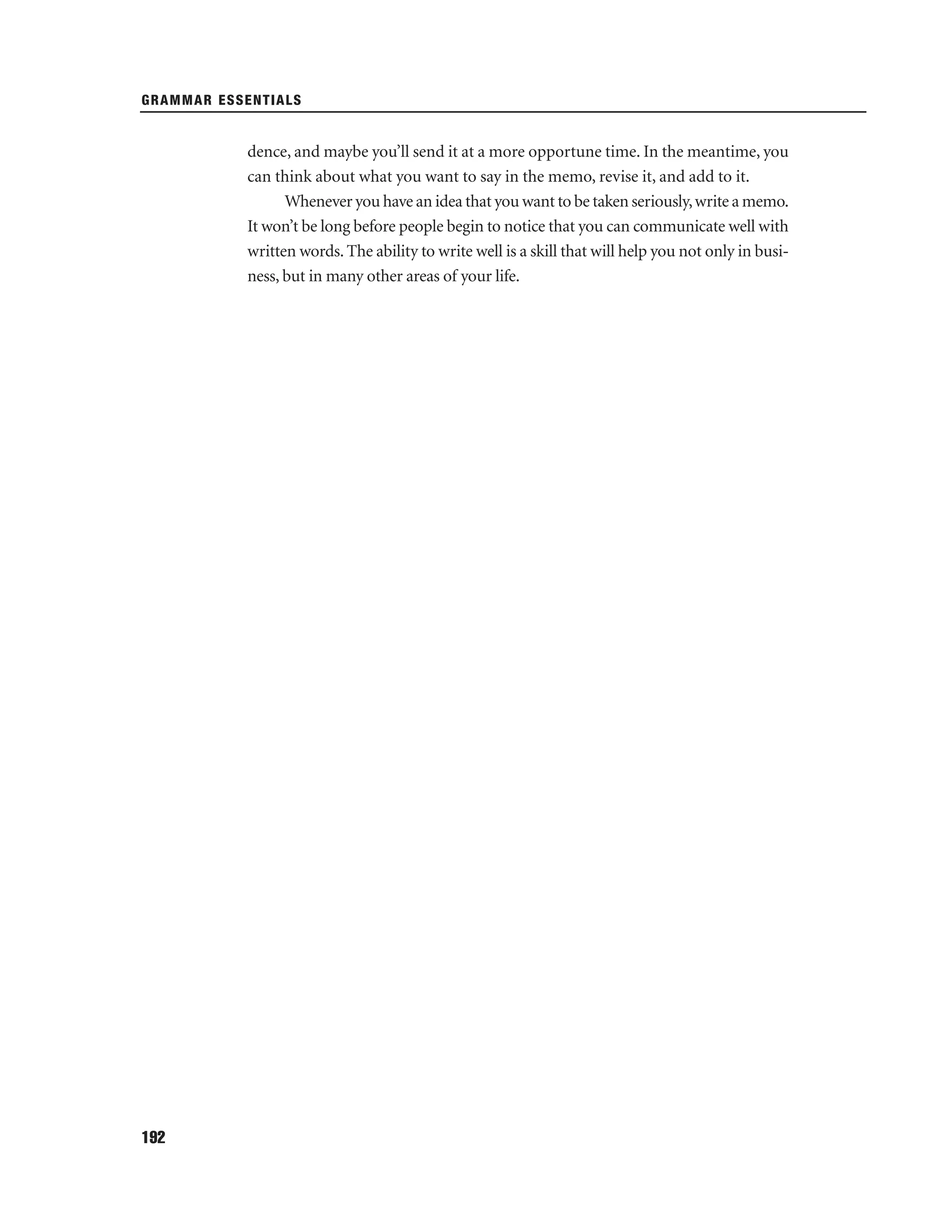GRAMMAR ESSENTIALS

dence, and maybe you’ll send it at a more opportune time. In the meantime, you
can think about what you want to say in the memo, revise it, and add to it.
Whenever you have an idea that you want to be taken seriously, write a memo.
It won’t be long before people begin to notice that you can communicate well with
written words. The ability to write well is a skill that will help you not only in business, but in many other areas of your life.

192

 