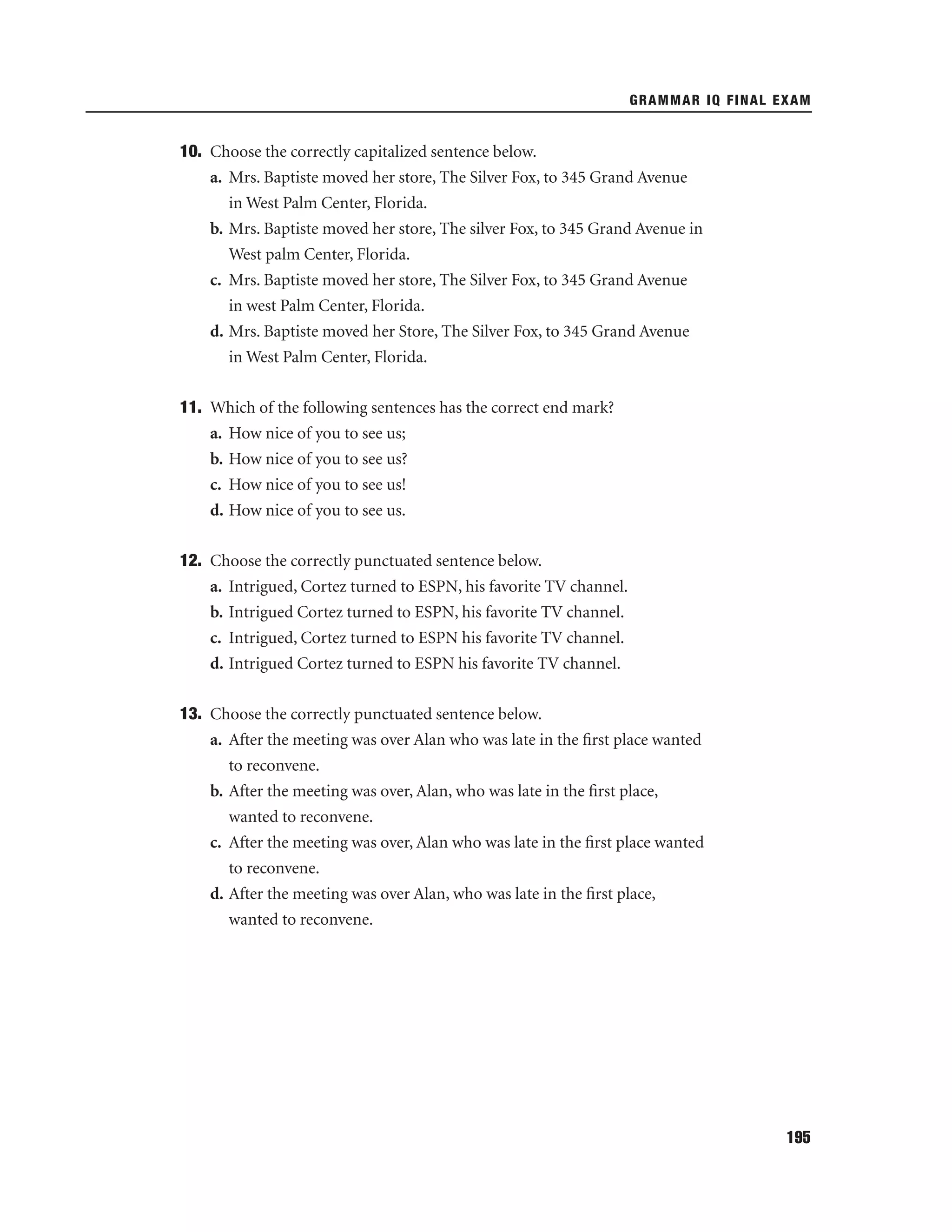 GRAMMAR IQ FINAL EXAM

10. Choose the correctly capitalized sentence below.
a. Mrs. Baptiste moved her store, The Silver Fox, to 345 Grand Avenue
in West Palm Center, Florida.
b. Mrs. Baptiste moved her store, The silver Fox, to 345 Grand Avenue in
West palm Center, Florida.
c. Mrs. Baptiste moved her store, The Silver Fox, to 345 Grand Avenue
in west Palm Center, Florida.
d. Mrs. Baptiste moved her Store, The Silver Fox, to 345 Grand Avenue
in West Palm Center, Florida.
11. Which of the following sentences has the correct end mark?
a. How nice of you to see us;
b. How nice of you to see us?
c. How nice of you to see us!
d. How nice of you to see us.
12. Choose the correctly punctuated sentence below.
a. Intrigued, Cortez turned to ESPN, his favorite TV channel.
b. Intrigued Cortez turned to ESPN, his favorite TV channel.
c. Intrigued, Cortez turned to ESPN his favorite TV channel.
d. Intrigued Cortez turned to ESPN his favorite TV channel.
13. Choose the correctly punctuated sentence below.
a. After the meeting was over Alan who was late in the ﬁrst place wanted
to reconvene.
b. After the meeting was over, Alan, who was late in the ﬁrst place,
wanted to reconvene.
c. After the meeting was over, Alan who was late in the ﬁrst place wanted
to reconvene.
d. After the meeting was over Alan, who was late in the ﬁrst place,
wanted to reconvene.

195

 