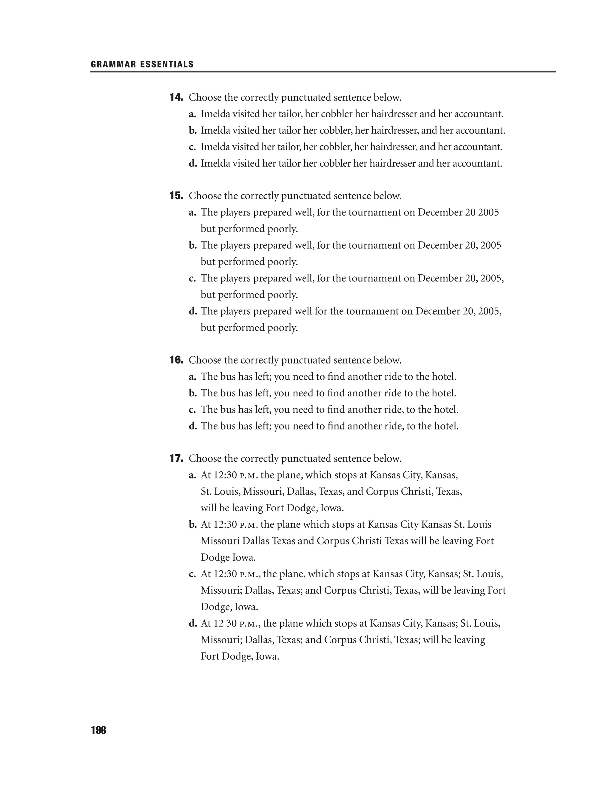 GRAMMAR ESSENTIALS

14. Choose the correctly punctuated sentence below.
a. Imelda visited her tailor, her cobbler her hairdresser and her accountant.
b. Imelda visited her tailor her cobbler, her hairdresser, and her accountant.
c. Imelda visited her tailor, her cobbler, her hairdresser, and her accountant.
d. Imelda visited her tailor her cobbler her hairdresser and her accountant.
15. Choose the correctly punctuated sentence below.
a. The players prepared well, for the tournament on December 20 2005
but performed poorly.
b. The players prepared well, for the tournament on December 20, 2005
but performed poorly.
c. The players prepared well, for the tournament on December 20, 2005,
but performed poorly.
d. The players prepared well for the tournament on December 20, 2005,
but performed poorly.
16. Choose the correctly punctuated sentence below.
a. The bus has left; you need to ﬁnd another ride to the hotel.
b. The bus has left, you need to ﬁnd another ride to the hotel.
c. The bus has left, you need to ﬁnd another ride, to the hotel.
d. The bus has left; you need to ﬁnd another ride, to the hotel.
17. Choose the correctly punctuated sentence below.
a. At 12:30 p.m. the plane, which stops at Kansas City, Kansas,
St. Louis, Missouri, Dallas, Texas, and Corpus Christi, Texas,
will be leaving Fort Dodge, Iowa.
b. At 12:30 p.m. the plane which stops at Kansas City Kansas St. Louis
Missouri Dallas Texas and Corpus Christi Texas will be leaving Fort
Dodge Iowa.
c. At 12:30 p.m., the plane, which stops at Kansas City, Kansas; St. Louis,
Missouri; Dallas, Texas; and Corpus Christi, Texas, will be leaving Fort
Dodge, Iowa.
d. At 12 30 p.m., the plane which stops at Kansas City, Kansas; St. Louis,
Missouri; Dallas, Texas; and Corpus Christi, Texas; will be leaving
Fort Dodge, Iowa.

196

 