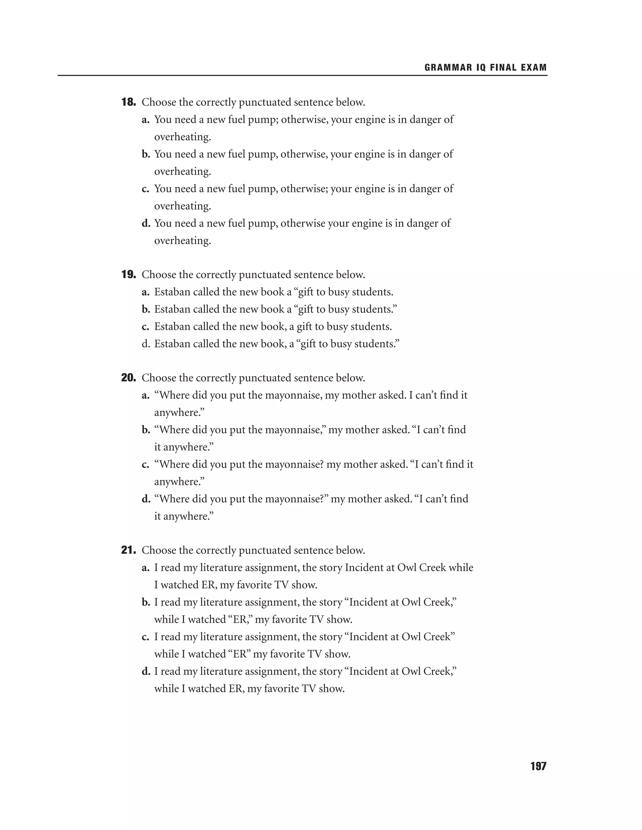 GRAMMAR IQ FINAL EXAM

18. Choose the correctly punctuated sentence below.
a. You need a new fuel pump; otherwise, your engine is in danger of
overheating.
b. You need a new fuel pump, otherwise, your engine is in danger of
overheating.
c. You need a new fuel pump, otherwise; your engine is in danger of
overheating.
d. You need a new fuel pump, otherwise your engine is in danger of
overheating.
19. Choose the correctly punctuated sentence below.
a. Estaban called the new book a “gift to busy students.
b. Estaban called the new book a “gift to busy students.”
c. Estaban called the new book, a gift to busy students.
d. Estaban called the new book, a “gift to busy students.”
20. Choose the correctly punctuated sentence below.
a. “Where did you put the mayonnaise, my mother asked. I can’t ﬁnd it
anywhere.”
b. “Where did you put the mayonnaise,” my mother asked. “I can’t ﬁnd
it anywhere.”
c. “Where did you put the mayonnaise? my mother asked. “I can’t ﬁnd it
anywhere.”
d. “Where did you put the mayonnaise?” my mother asked. “I can’t ﬁnd
it anywhere.”
21. Choose the correctly punctuated sentence below.
a. I read my literature assignment, the story Incident at Owl Creek while
I watched ER, my favorite TV show.
b. I read my literature assignment, the story “Incident at Owl Creek,”
while I watched “ER,” my favorite TV show.
c. I read my literature assignment, the story “Incident at Owl Creek”
while I watched “ER” my favorite TV show.
d. I read my literature assignment, the story “Incident at Owl Creek,”
while I watched ER, my favorite TV show.

197

 