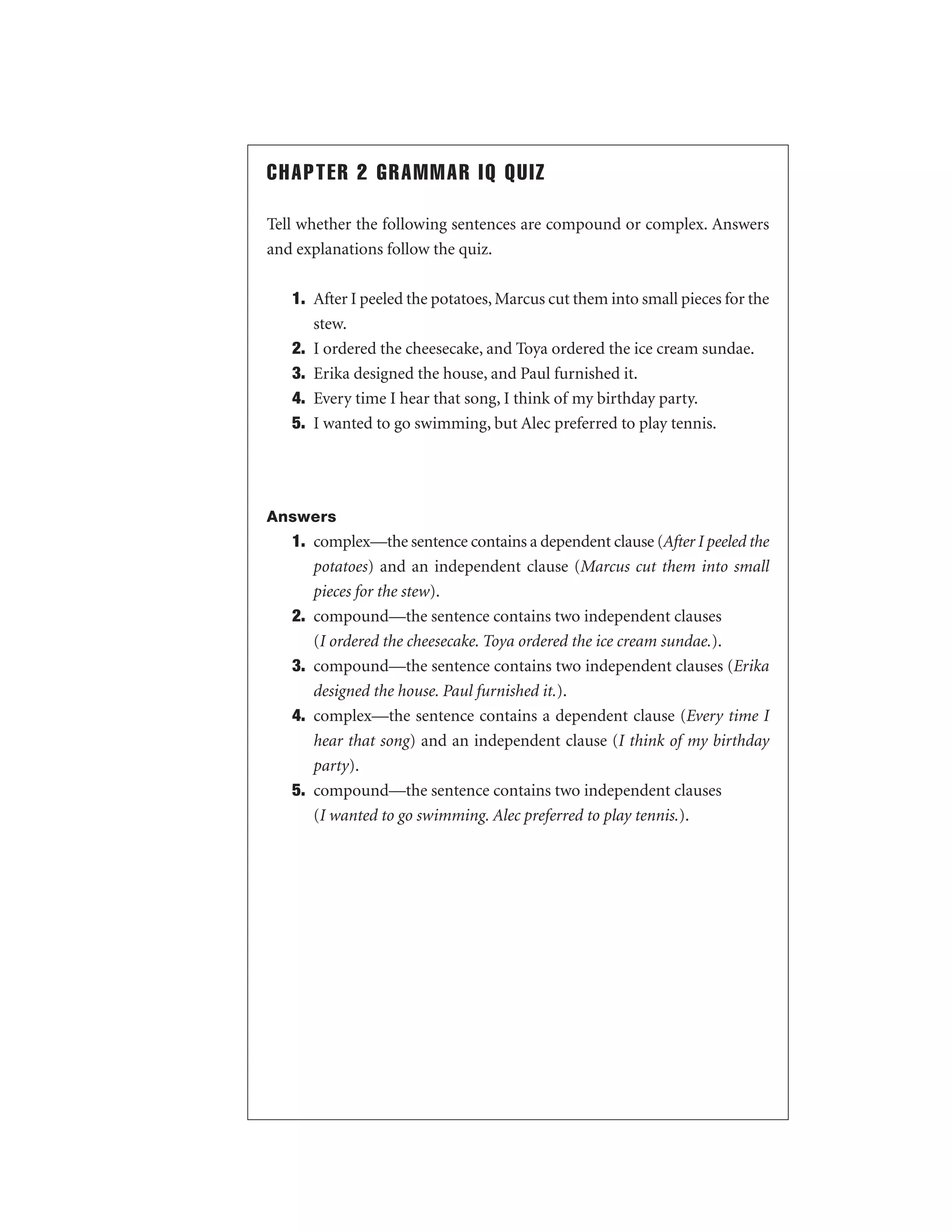 CHAPTER 2 GRAMMAR IQ QUIZ
Tell whether the following sentences are compound or complex. Answers
and explanations follow the quiz.
1. After I peeled the potatoes, Marcus cut them into small pieces for the
stew.
2. I ordered the cheesecake, and Toya ordered the ice cream sundae.
3. Erika designed the house, and Paul furnished it.
4. Every time I hear that song, I think of my birthday party.
5. I wanted to go swimming, but Alec preferred to play tennis.

Answers

1. complex—the sentence contains a dependent clause (After I peeled the
potatoes) and an independent clause (Marcus cut them into small
pieces for the stew).
2. compound—the sentence contains two independent clauses
(I ordered the cheesecake. Toya ordered the ice cream sundae.).
3. compound—the sentence contains two independent clauses (Erika
designed the house. Paul furnished it.).
4. complex—the sentence contains a dependent clause (Every time I
hear that song) and an independent clause (I think of my birthday
party).
5. compound—the sentence contains two independent clauses
(I wanted to go swimming. Alec preferred to play tennis.).

 
