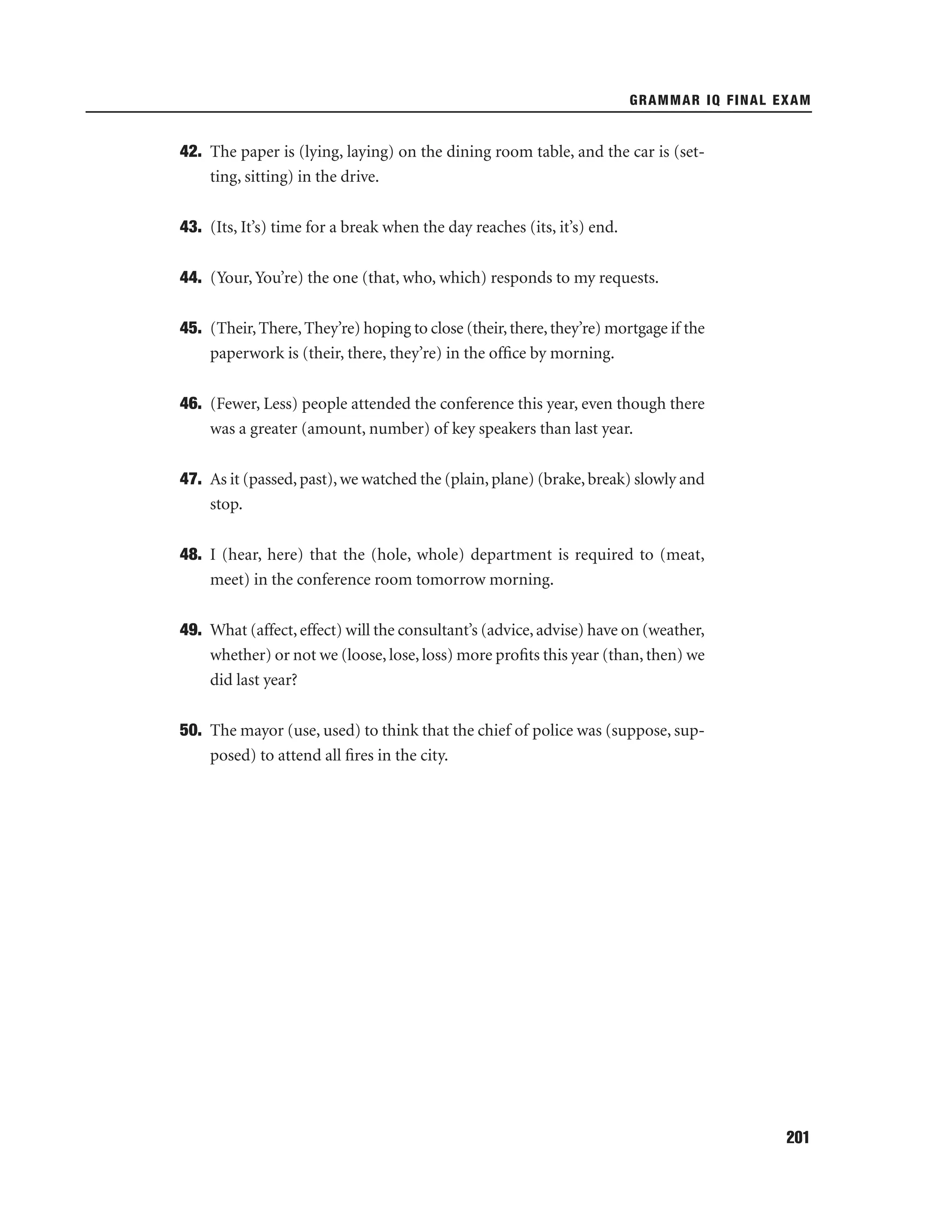 GRAMMAR IQ FINAL EXAM

42. The paper is (lying, laying) on the dining room table, and the car is (setting, sitting) in the drive.
43. (Its, It’s) time for a break when the day reaches (its, it’s) end.
44. (Your, You’re) the one (that, who, which) responds to my requests.
45. (Their, There, They’re) hoping to close (their, there, they’re) mortgage if the
paperwork is (their, there, they’re) in the ofﬁce by morning.
46. (Fewer, Less) people attended the conference this year, even though there
was a greater (amount, number) of key speakers than last year.
47. As it (passed, past), we watched the (plain, plane) (brake, break) slowly and
stop.
48. I (hear, here) that the (hole, whole) department is required to (meat,
meet) in the conference room tomorrow morning.
49. What (affect, effect) will the consultant’s (advice, advise) have on (weather,
whether) or not we (loose, lose, loss) more proﬁts this year (than, then) we
did last year?
50. The mayor (use, used) to think that the chief of police was (suppose, supposed) to attend all ﬁres in the city.

201

 