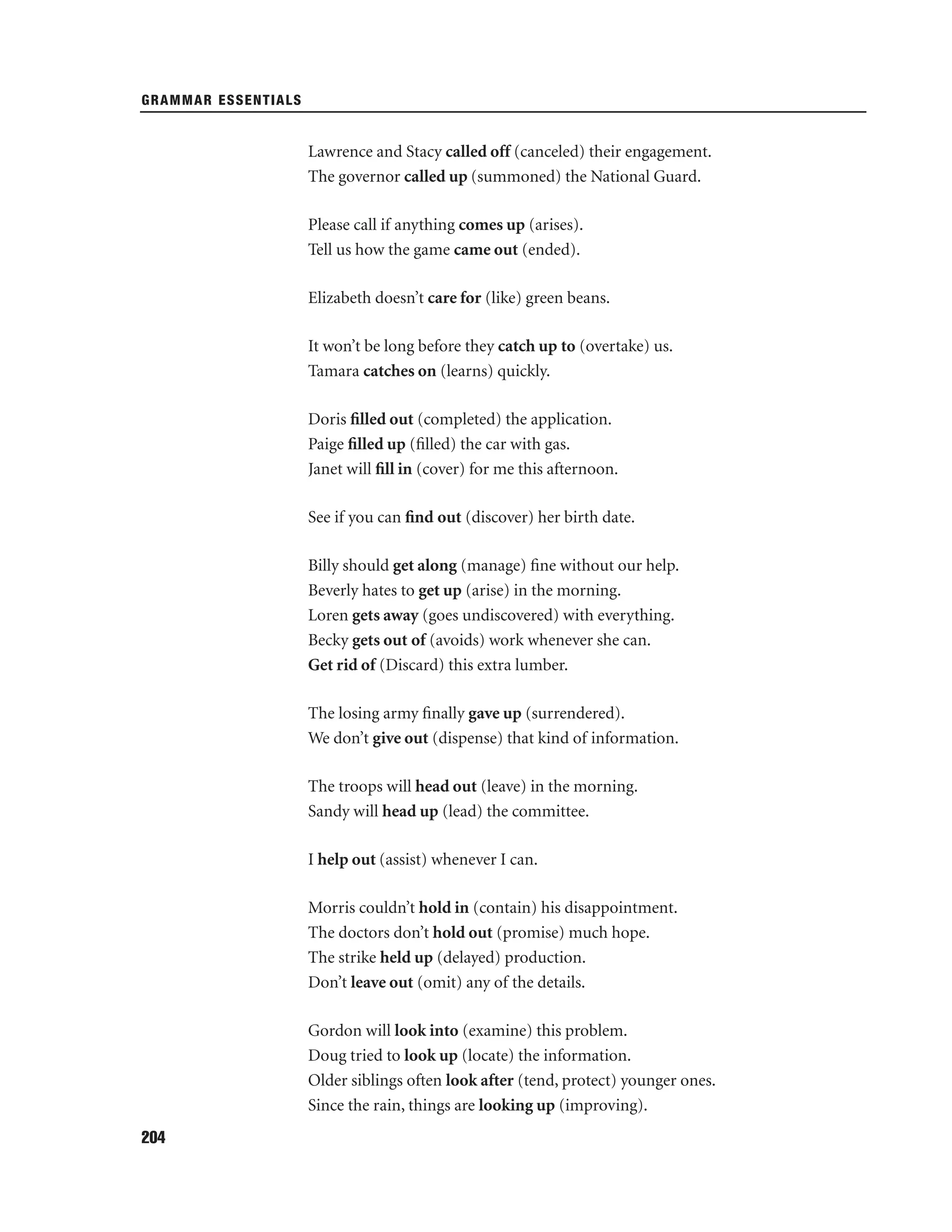 GRAMMAR ESSENTIALS

Lawrence and Stacy called off (canceled) their engagement.
The governor called up (summoned) the National Guard.
Please call if anything comes up (arises).
Tell us how the game came out (ended).
Elizabeth doesn’t care for (like) green beans.
It won’t be long before they catch up to (overtake) us.
Tamara catches on (learns) quickly.
Doris ﬁlled out (completed) the application.
Paige ﬁlled up (ﬁlled) the car with gas.
Janet will ﬁll in (cover) for me this afternoon.
See if you can ﬁnd out (discover) her birth date.
Billy should get along (manage) ﬁne without our help.
Beverly hates to get up (arise) in the morning.
Loren gets away (goes undiscovered) with everything.
Becky gets out of (avoids) work whenever she can.
Get rid of (Discard) this extra lumber.
The losing army ﬁnally gave up (surrendered).
We don’t give out (dispense) that kind of information.
The troops will head out (leave) in the morning.
Sandy will head up (lead) the committee.
I help out (assist) whenever I can.
Morris couldn’t hold in (contain) his disappointment.
The doctors don’t hold out (promise) much hope.
The strike held up (delayed) production.
Don’t leave out (omit) any of the details.
Gordon will look into (examine) this problem.
Doug tried to look up (locate) the information.
Older siblings often look after (tend, protect) younger ones.
Since the rain, things are looking up (improving).
204

 