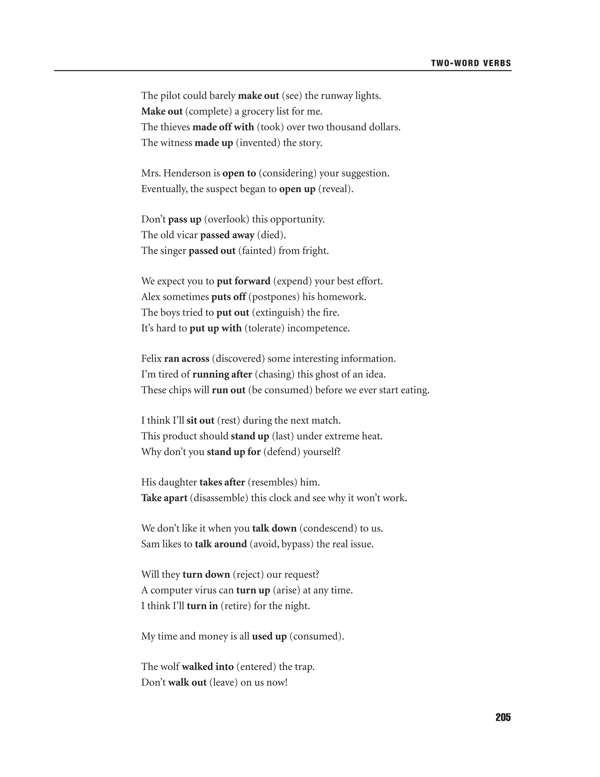 TWO-WORD VERBS

The pilot could barely make out (see) the runway lights.
Make out (complete) a grocery list for me.
The thieves made off with (took) over two thousand dollars.
The witness made up (invented) the story.
Mrs. Henderson is open to (considering) your suggestion.
Eventually, the suspect began to open up (reveal).
Don’t pass up (overlook) this opportunity.
The old vicar passed away (died).
The singer passed out (fainted) from fright.
We expect you to put forward (expend) your best effort.
Alex sometimes puts off (postpones) his homework.
The boys tried to put out (extinguish) the ﬁre.
It’s hard to put up with (tolerate) incompetence.
Felix ran across (discovered) some interesting information.
I’m tired of running after (chasing) this ghost of an idea.
These chips will run out (be consumed) before we ever start eating.
I think I’ll sit out (rest) during the next match.
This product should stand up (last) under extreme heat.
Why don’t you stand up for (defend) yourself?
His daughter takes after (resembles) him.
Take apart (disassemble) this clock and see why it won’t work.
We don’t like it when you talk down (condescend) to us.
Sam likes to talk around (avoid, bypass) the real issue.
Will they turn down (reject) our request?
A computer virus can turn up (arise) at any time.
I think I’ll turn in (retire) for the night.
My time and money is all used up (consumed).
The wolf walked into (entered) the trap.
Don’t walk out (leave) on us now!
205

 