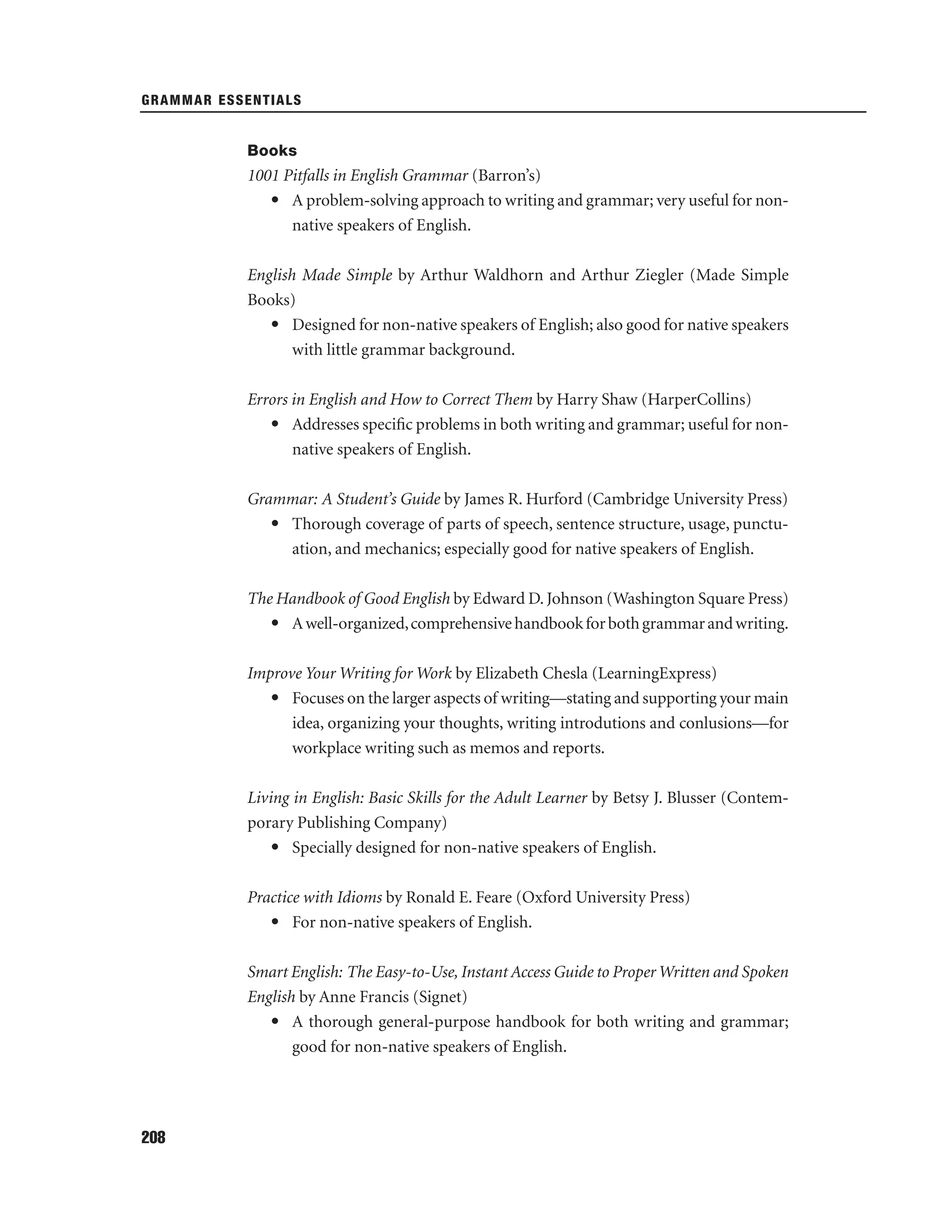 GRAMMAR ESSENTIALS

Books

1001 Pitfalls in English Grammar (Barron’s)
• A problem-solving approach to writing and grammar; very useful for nonnative speakers of English.
English Made Simple by Arthur Waldhorn and Arthur Ziegler (Made Simple
Books)
• Designed for non-native speakers of English; also good for native speakers
with little grammar background.
Errors in English and How to Correct Them by Harry Shaw (HarperCollins)
• Addresses speciﬁc problems in both writing and grammar; useful for nonnative speakers of English.
Grammar: A Student’s Guide by James R. Hurford (Cambridge University Press)
• Thorough coverage of parts of speech, sentence structure, usage, punctuation, and mechanics; especially good for native speakers of English.
The Handbook of Good English by Edward D. Johnson (Washington Square Press)
• A well-organized, comprehensive handbook for both grammar and writing.
Improve Your Writing for Work by Elizabeth Chesla (LearningExpress)
• Focuses on the larger aspects of writing—stating and supporting your main
idea, organizing your thoughts, writing introdutions and conlusions—for
workplace writing such as memos and reports.
Living in English: Basic Skills for the Adult Learner by Betsy J. Blusser (Contemporary Publishing Company)
• Specially designed for non-native speakers of English.
Practice with Idioms by Ronald E. Feare (Oxford University Press)
• For non-native speakers of English.
Smart English: The Easy-to-Use, Instant Access Guide to Proper Written and Spoken
English by Anne Francis (Signet)
• A thorough general-purpose handbook for both writing and grammar;
good for non-native speakers of English.

208

 