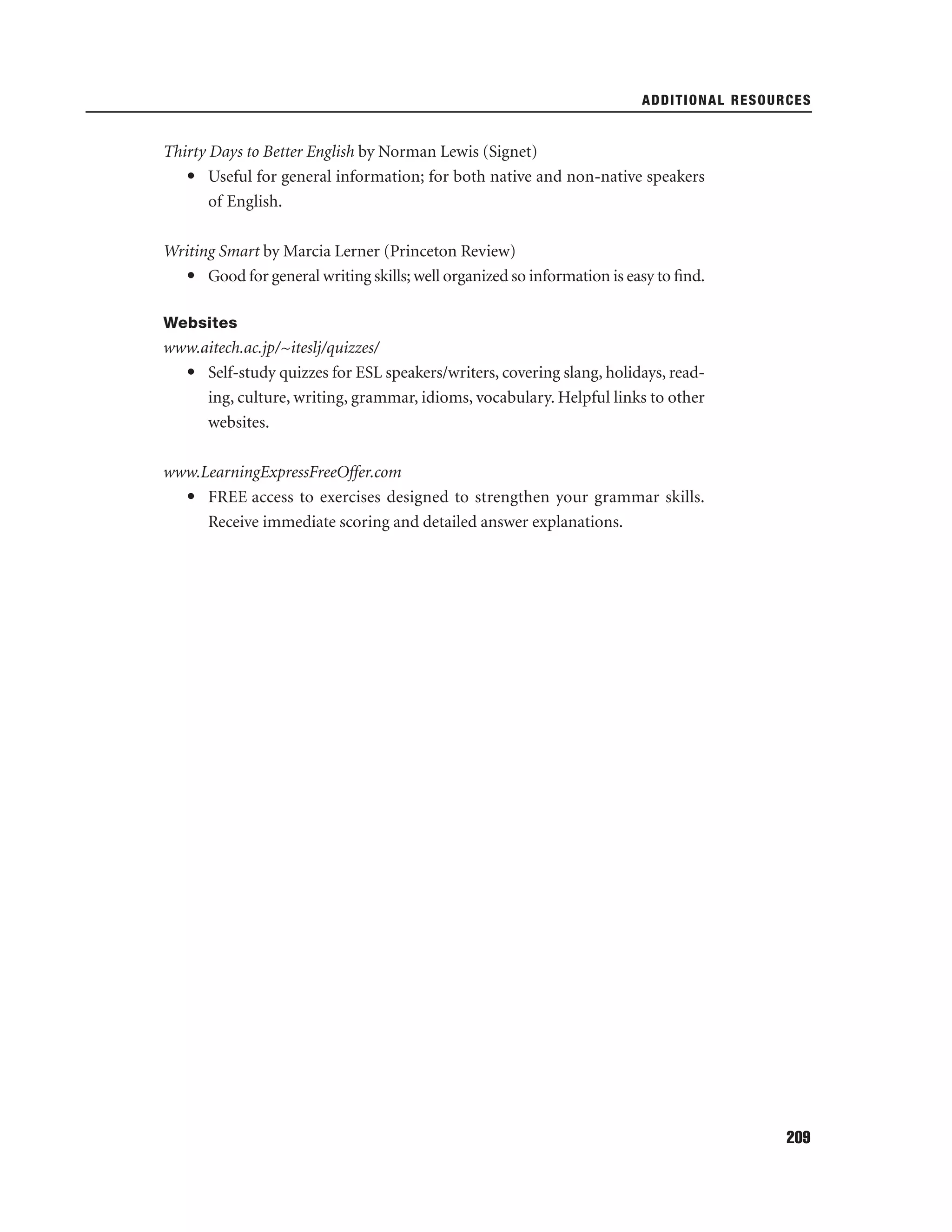 ADDITIONAL RESOURCES

Thirty Days to Better English by Norman Lewis (Signet)
• Useful for general information; for both native and non-native speakers
of English.
Writing Smart by Marcia Lerner (Princeton Review)
• Good for general writing skills; well organized so information is easy to ﬁnd.
Websites

www.aitech.ac.jp/~iteslj/quizzes/
• Self-study quizzes for ESL speakers/writers, covering slang, holidays, reading, culture, writing, grammar, idioms, vocabulary. Helpful links to other
websites.
www.LearningExpressFreeOffer.com
• FREE access to exercises designed to strengthen your grammar skills.
Receive immediate scoring and detailed answer explanations.

209

 