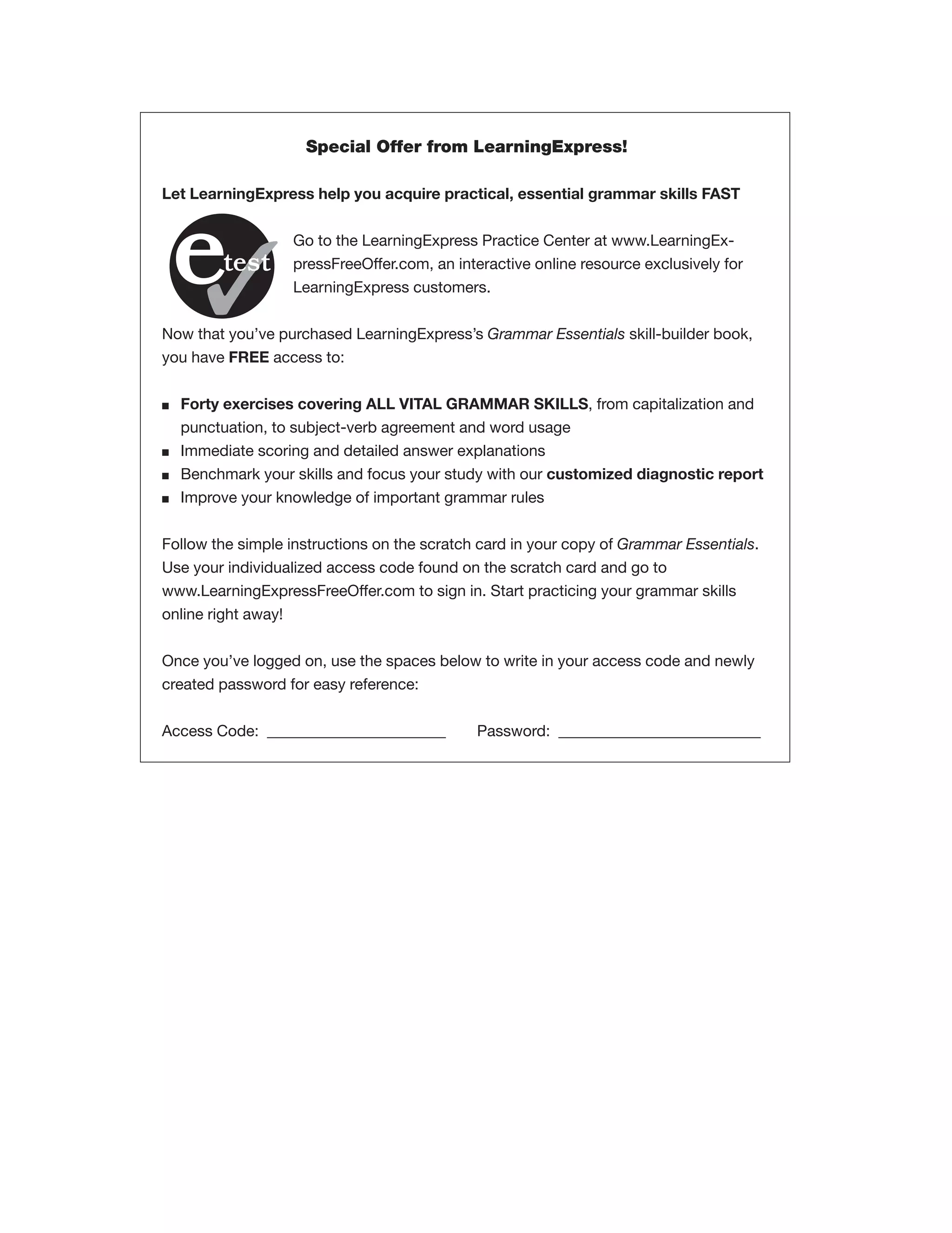 Special Offer from LearningExpress!
Let LearningExpress help you acquire practical, essential grammar skills FAST
Go to the LearningExpress Practice Center at www.LearningExpressFreeOffer.com, an interactive online resource exclusively for
LearningExpress customers.
Now that you’ve purchased LearningExpress’s Grammar Essentials skill-builder book,
you have FREE access to:
■

■
■
■

Forty exercises covering ALL VITAL GRAMMAR SKILLS, from capitalization and
punctuation, to subject-verb agreement and word usage
Immediate scoring and detailed answer explanations
Benchmark your skills and focus your study with our customized diagnostic report
Improve your knowledge of important grammar rules

Follow the simple instructions on the scratch card in your copy of Grammar Essentials.
Use your individualized access code found on the scratch card and go to
www.LearningExpressFreeOffer.com to sign in. Start practicing your grammar skills
online right away!
Once you’ve logged on, use the spaces below to write in your access code and newly
created password for easy reference:
Access Code: _______________________

Password: __________________________

 