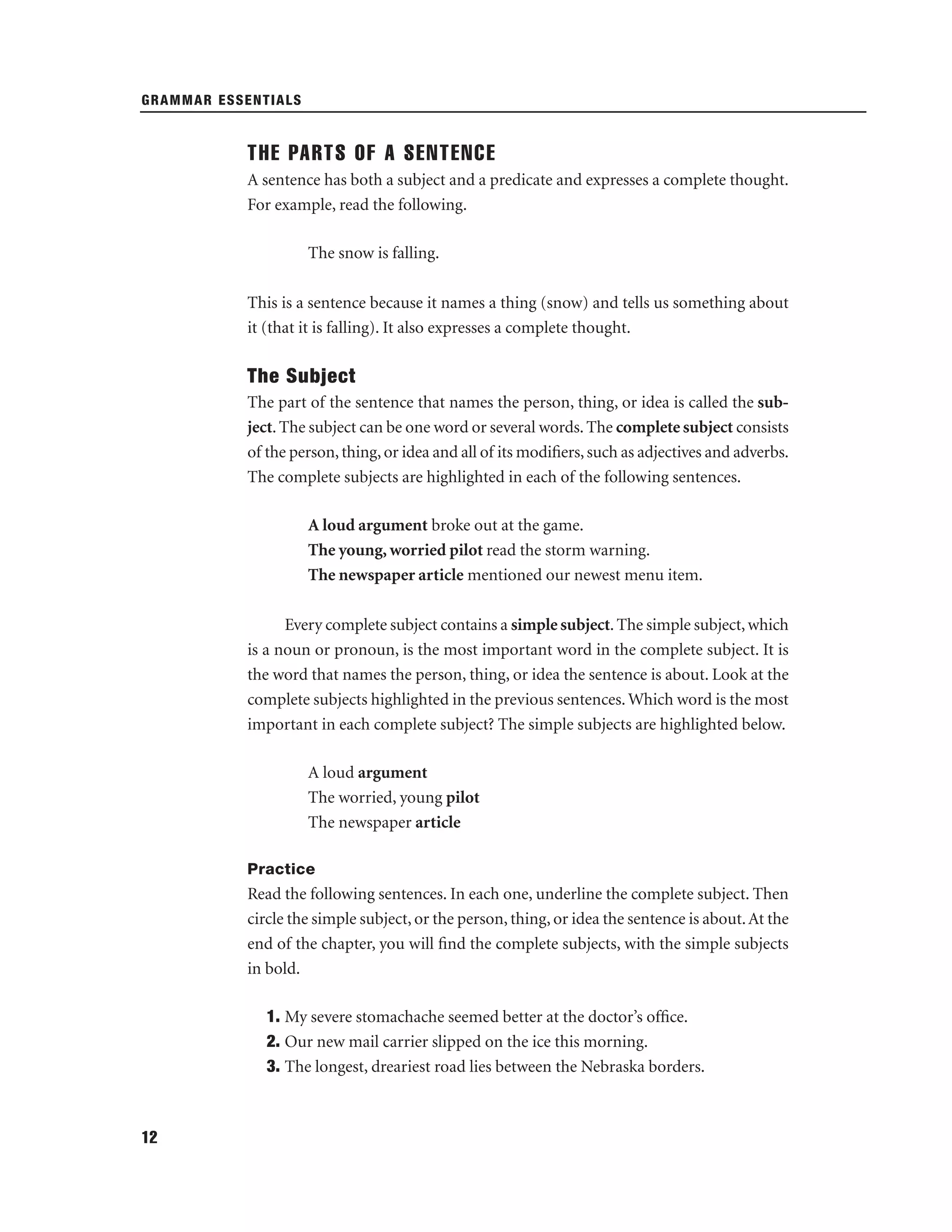 GRAMMAR ESSENTIALS

THE PARTS OF A SENTENCE
A sentence has both a subject and a predicate and expresses a complete thought.
For example, read the following.
The snow is falling.
This is a sentence because it names a thing (snow) and tells us something about
it (that it is falling). It also expresses a complete thought.

The Subject
The part of the sentence that names the person, thing, or idea is called the subject. The subject can be one word or several words. The complete subject consists
of the person, thing, or idea and all of its modiﬁers, such as adjectives and adverbs.
The complete subjects are highlighted in each of the following sentences.
A loud argument broke out at the game.
The young, worried pilot read the storm warning.
The newspaper article mentioned our newest menu item.
Every complete subject contains a simple subject. The simple subject, which
is a noun or pronoun, is the most important word in the complete subject. It is
the word that names the person, thing, or idea the sentence is about. Look at the
complete subjects highlighted in the previous sentences. Which word is the most
important in each complete subject? The simple subjects are highlighted below.
A loud argument
The worried, young pilot
The newspaper article
Practice

Read the following sentences. In each one, underline the complete subject. Then
circle the simple subject, or the person, thing, or idea the sentence is about. At the
end of the chapter, you will ﬁnd the complete subjects, with the simple subjects
in bold.
1. My severe stomachache seemed better at the doctor’s ofﬁce.
2. Our new mail carrier slipped on the ice this morning.
3. The longest, dreariest road lies between the Nebraska borders.

12

 