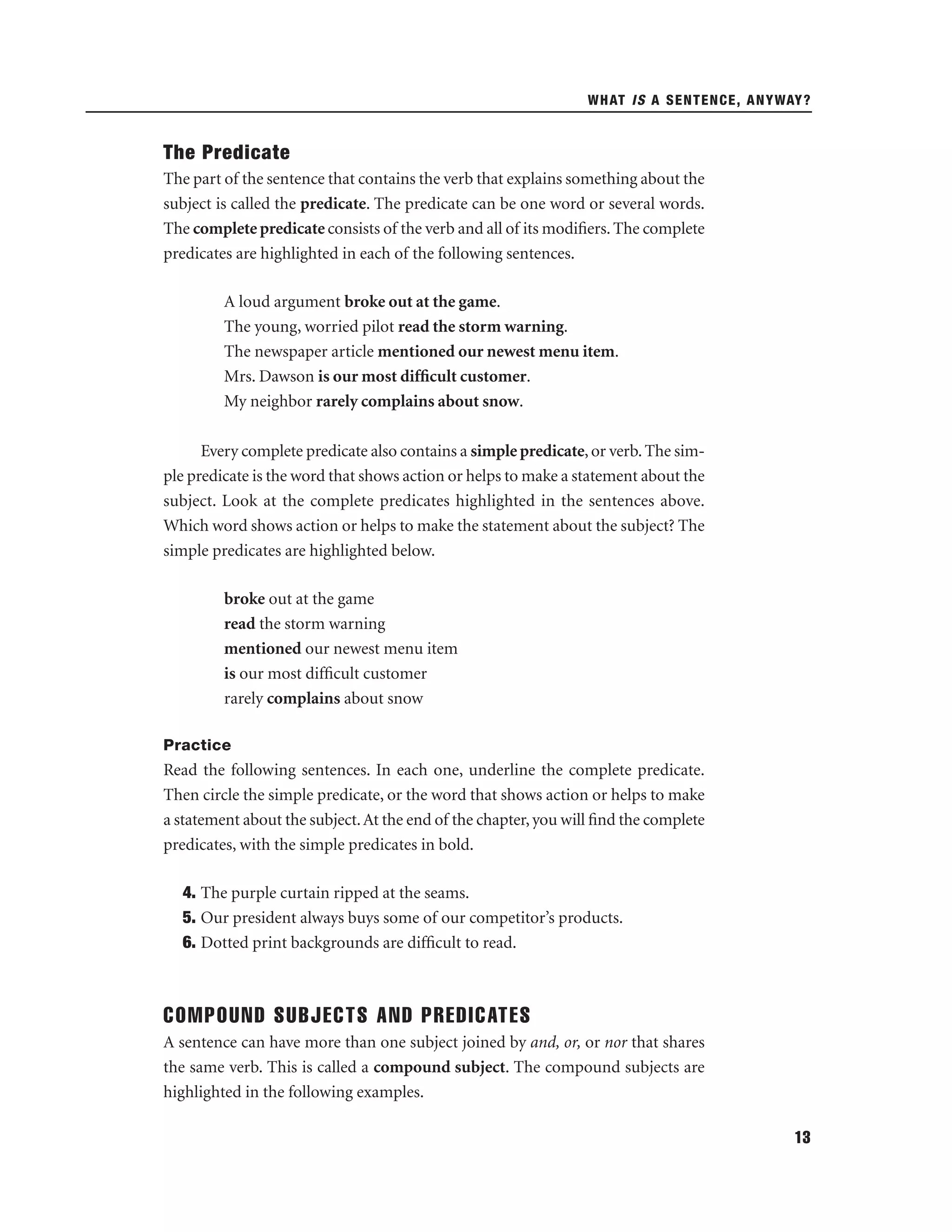 WHAT IS A SENTENCE, ANYWAY?

The Predicate
The part of the sentence that contains the verb that explains something about the
subject is called the predicate. The predicate can be one word or several words.
The complete predicate consists of the verb and all of its modiﬁers. The complete
predicates are highlighted in each of the following sentences.
A loud argument broke out at the game.
The young, worried pilot read the storm warning.
The newspaper article mentioned our newest menu item.
Mrs. Dawson is our most difﬁcult customer.
My neighbor rarely complains about snow.
Every complete predicate also contains a simple predicate, or verb. The simple predicate is the word that shows action or helps to make a statement about the
subject. Look at the complete predicates highlighted in the sentences above.
Which word shows action or helps to make the statement about the subject? The
simple predicates are highlighted below.
broke out at the game
read the storm warning
mentioned our newest menu item
is our most difﬁcult customer
rarely complains about snow
Practice

Read the following sentences. In each one, underline the complete predicate.
Then circle the simple predicate, or the word that shows action or helps to make
a statement about the subject. At the end of the chapter, you will ﬁnd the complete
predicates, with the simple predicates in bold.
4. The purple curtain ripped at the seams.
5. Our president always buys some of our competitor’s products.
6. Dotted print backgrounds are difﬁcult to read.

COMPOUND SUBJECTS AND PREDICATES
A sentence can have more than one subject joined by and, or, or nor that shares
the same verb. This is called a compound subject. The compound subjects are
highlighted in the following examples.
13

 
