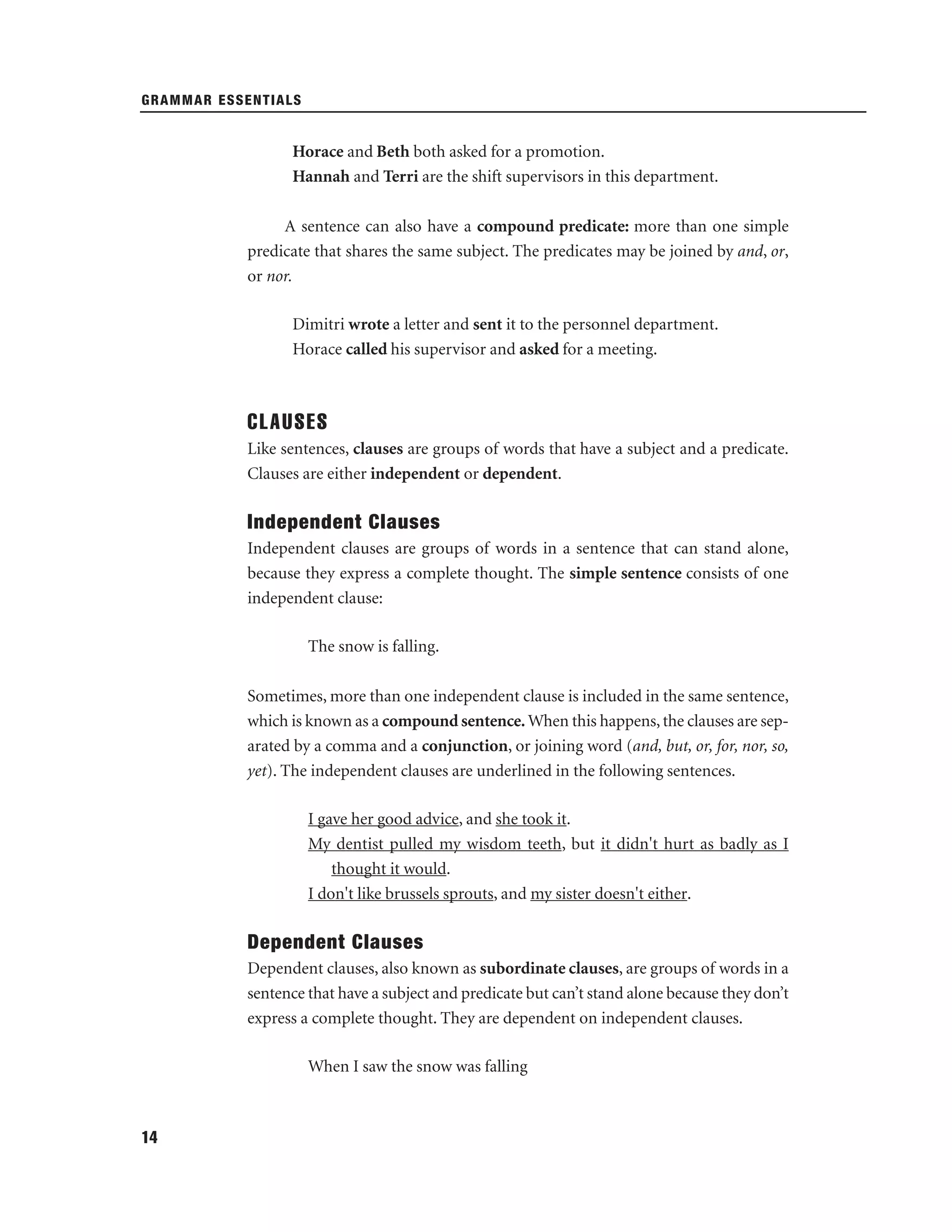GRAMMAR ESSENTIALS

Horace and Beth both asked for a promotion.
Hannah and Terri are the shift supervisors in this department.
A sentence can also have a compound predicate: more than one simple
predicate that shares the same subject. The predicates may be joined by and, or,
or nor.
Dimitri wrote a letter and sent it to the personnel department.
Horace called his supervisor and asked for a meeting.

CLAUSES
Like sentences, clauses are groups of words that have a subject and a predicate.
Clauses are either independent or dependent.

Independent Clauses
Independent clauses are groups of words in a sentence that can stand alone,
because they express a complete thought. The simple sentence consists of one
independent clause:
The snow is falling.
Sometimes, more than one independent clause is included in the same sentence,
which is known as a compound sentence. When this happens, the clauses are separated by a comma and a conjunction, or joining word (and, but, or, for, nor, so,
yet). The independent clauses are underlined in the following sentences.
I gave her good advice, and she took it.
My dentist pulled my wisdom teeth, but it didn't hurt as badly as I
thought it would.
I don't like brussels sprouts, and my sister doesn't either.

Dependent Clauses
Dependent clauses, also known as subordinate clauses, are groups of words in a
sentence that have a subject and predicate but can’t stand alone because they don’t
express a complete thought. They are dependent on independent clauses.
When I saw the snow was falling

14

 