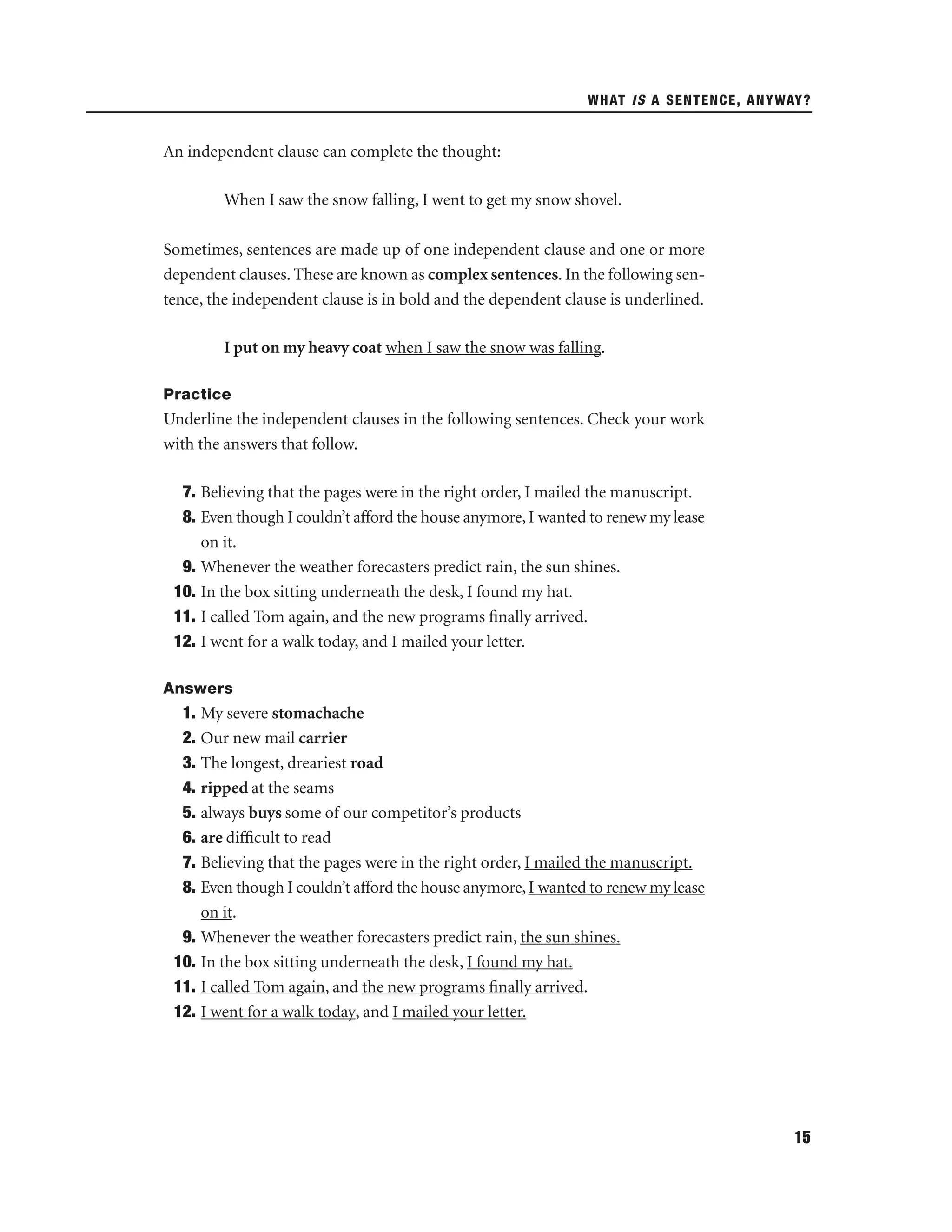 WHAT IS A SENTENCE, ANYWAY?

An independent clause can complete the thought:
When I saw the snow falling, I went to get my snow shovel.
Sometimes, sentences are made up of one independent clause and one or more
dependent clauses. These are known as complex sentences. In the following sentence, the independent clause is in bold and the dependent clause is underlined.
I put on my heavy coat when I saw the snow was falling.
Practice

Underline the independent clauses in the following sentences. Check your work
with the answers that follow.
7. Believing that the pages were in the right order, I mailed the manuscript.
8. Even though I couldn’t afford the house anymore, I wanted to renew my lease
on it.
9. Whenever the weather forecasters predict rain, the sun shines.
10. In the box sitting underneath the desk, I found my hat.
11. I called Tom again, and the new programs ﬁnally arrived.
12. I went for a walk today, and I mailed your letter.
Answers

1. My severe stomachache
2. Our new mail carrier
3. The longest, dreariest road
4. ripped at the seams
5. always buys some of our competitor’s products
6. are difﬁcult to read
7. Believing that the pages were in the right order, I mailed the manuscript.
8. Even though I couldn’t afford the house anymore, I wanted to renew my lease
on it.
9. Whenever the weather forecasters predict rain, the sun shines.
10. In the box sitting underneath the desk, I found my hat.
11. I called Tom again, and the new programs ﬁnally arrived.
12. I went for a walk today, and I mailed your letter.

15

 