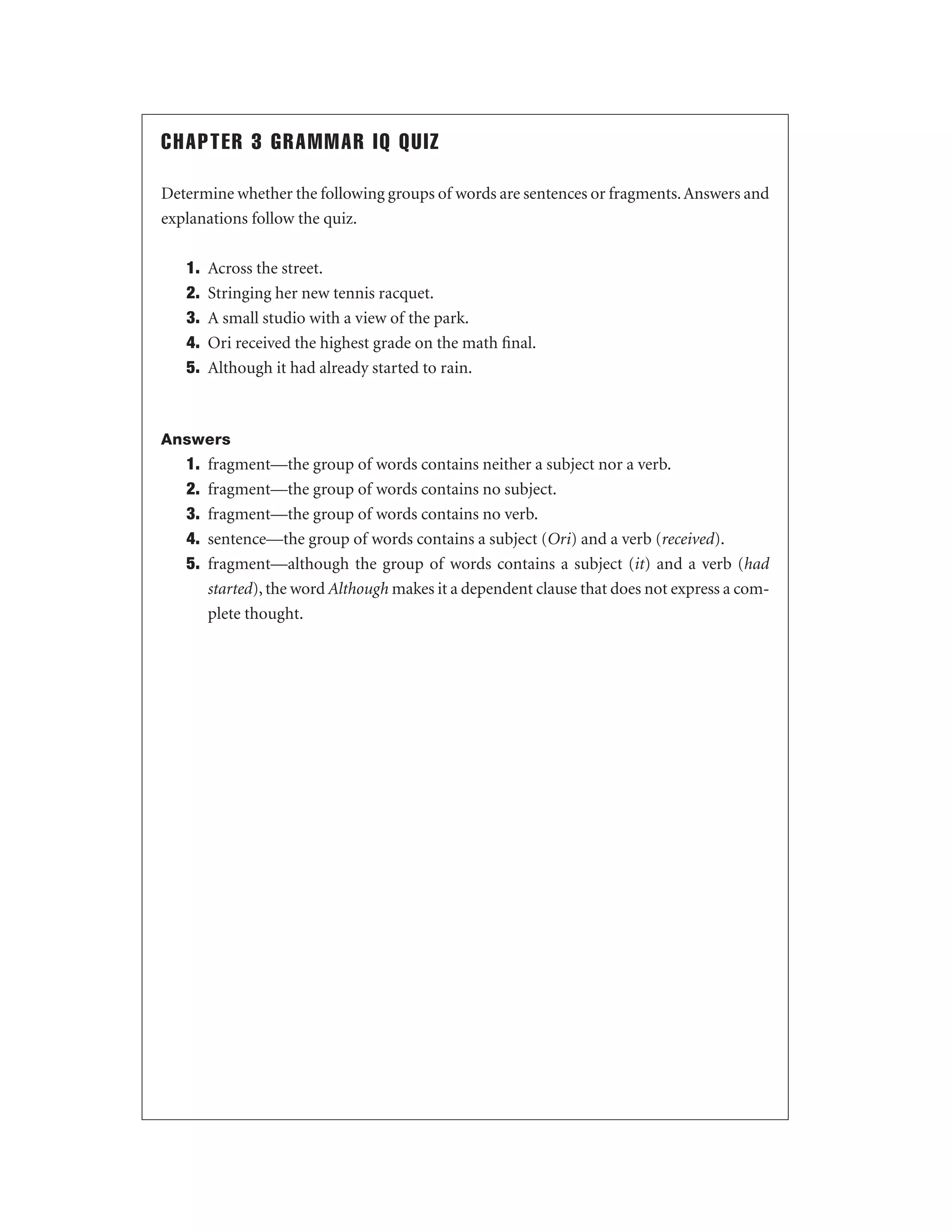 CHAPTER 3 GRAMMAR IQ QUIZ
Determine whether the following groups of words are sentences or fragments. Answers and
explanations follow the quiz.
1.
2.
3.
4.
5.

Across the street.
Stringing her new tennis racquet.
A small studio with a view of the park.
Ori received the highest grade on the math ﬁnal.
Although it had already started to rain.

Answers

1.
2.
3.
4.
5.

fragment—the group of words contains neither a subject nor a verb.
fragment—the group of words contains no subject.
fragment—the group of words contains no verb.
sentence—the group of words contains a subject (Ori) and a verb (received).
fragment—although the group of words contains a subject (it) and a verb (had
started), the word Although makes it a dependent clause that does not express a complete thought.

 