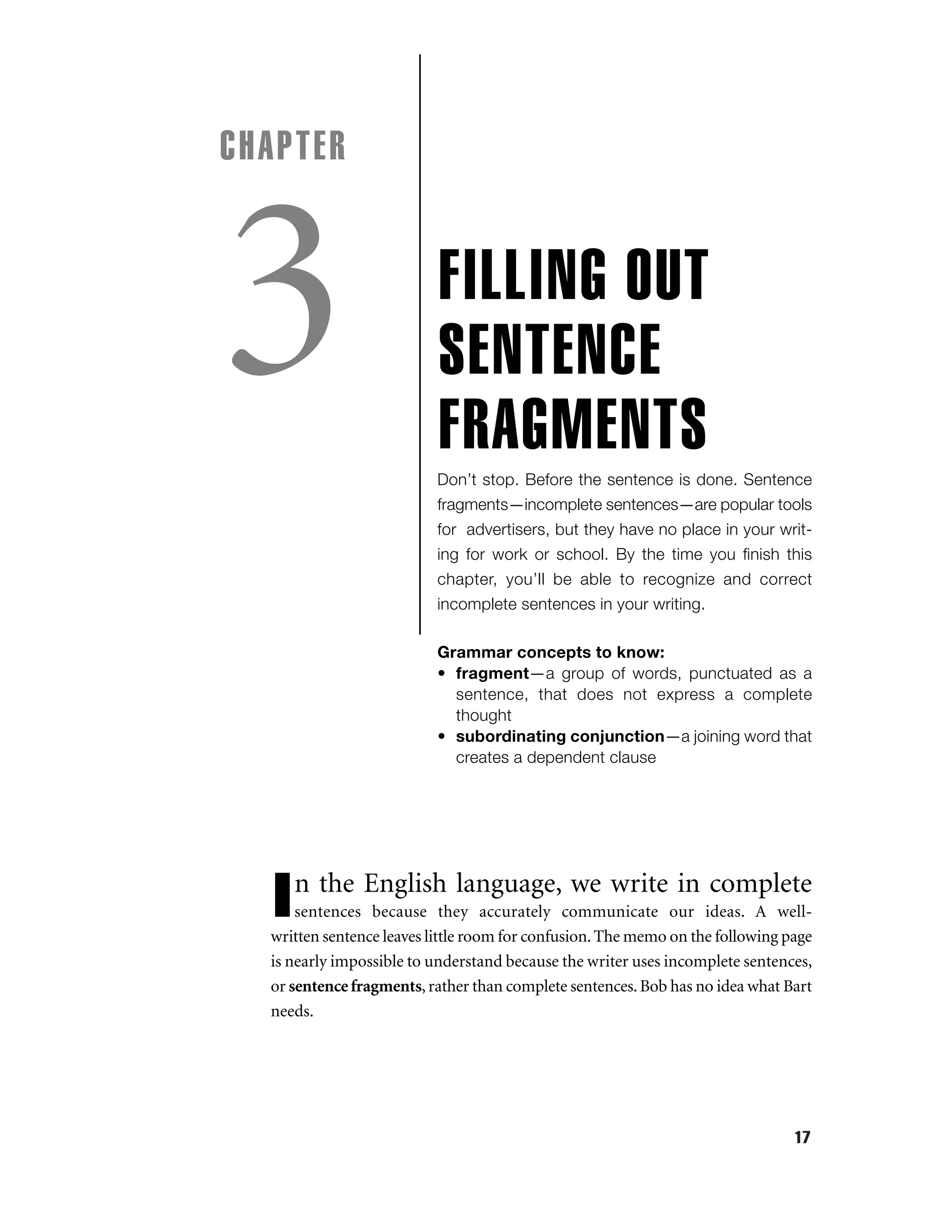 CHAPTER

3

FILLING OUT
SENTENCE
FRAGMENTS
Don’t stop. Before the sentence is done. Sentence
fragments—incomplete sentences—are popular tools
for advertisers, but they have no place in your writing for work or school. By the time you ﬁnish this
chapter, you’ll be able to recognize and correct
incomplete sentences in your writing.
Grammar concepts to know:
• fragment—a group of words, punctuated as a
sentence, that does not express a complete
thought
• subordinating conjunction—a joining word that
creates a dependent clause

n the English language, we write in complete

I

sentences because they accurately communicate our ideas. A wellwritten sentence leaves little room for confusion. The memo on the following page
is nearly impossible to understand because the writer uses incomplete sentences,
or sentence fragments, rather than complete sentences. Bob has no idea what Bart
needs.

17

 