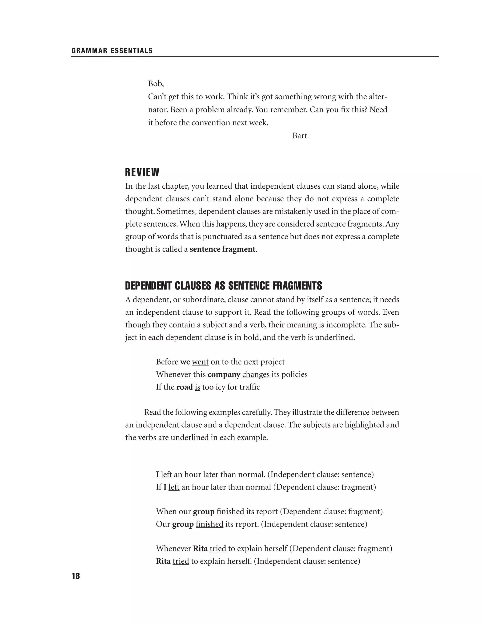 GRAMMAR ESSENTIALS

Bob,
Can’t get this to work. Think it’s got something wrong with the alternator. Been a problem already. You remember. Can you ﬁx this? Need
it before the convention next week.
Bart

REVIEW
In the last chapter, you learned that independent clauses can stand alone, while
dependent clauses can’t stand alone because they do not express a complete
thought. Sometimes, dependent clauses are mistakenly used in the place of complete sentences. When this happens, they are considered sentence fragments. Any
group of words that is punctuated as a sentence but does not express a complete
thought is called a sentence fragment.

DEPENDENT CLAUSES AS SENTENCE FRAGMENTS
A dependent, or subordinate, clause cannot stand by itself as a sentence; it needs
an independent clause to support it. Read the following groups of words. Even
though they contain a subject and a verb, their meaning is incomplete. The subject in each dependent clause is in bold, and the verb is underlined.
Before we went on to the next project
Whenever this company changes its policies
If the road is too icy for trafﬁc
Read the following examples carefully. They illustrate the difference between
an independent clause and a dependent clause. The subjects are highlighted and
the verbs are underlined in each example.

I left an hour later than normal. (Independent clause: sentence)
If I left an hour later than normal (Dependent clause: fragment)
When our group ﬁnished its report (Dependent clause: fragment)
Our group ﬁnished its report. (Independent clause: sentence)
Whenever Rita tried to explain herself (Dependent clause: fragment)
Rita tried to explain herself. (Independent clause: sentence)
18

 
