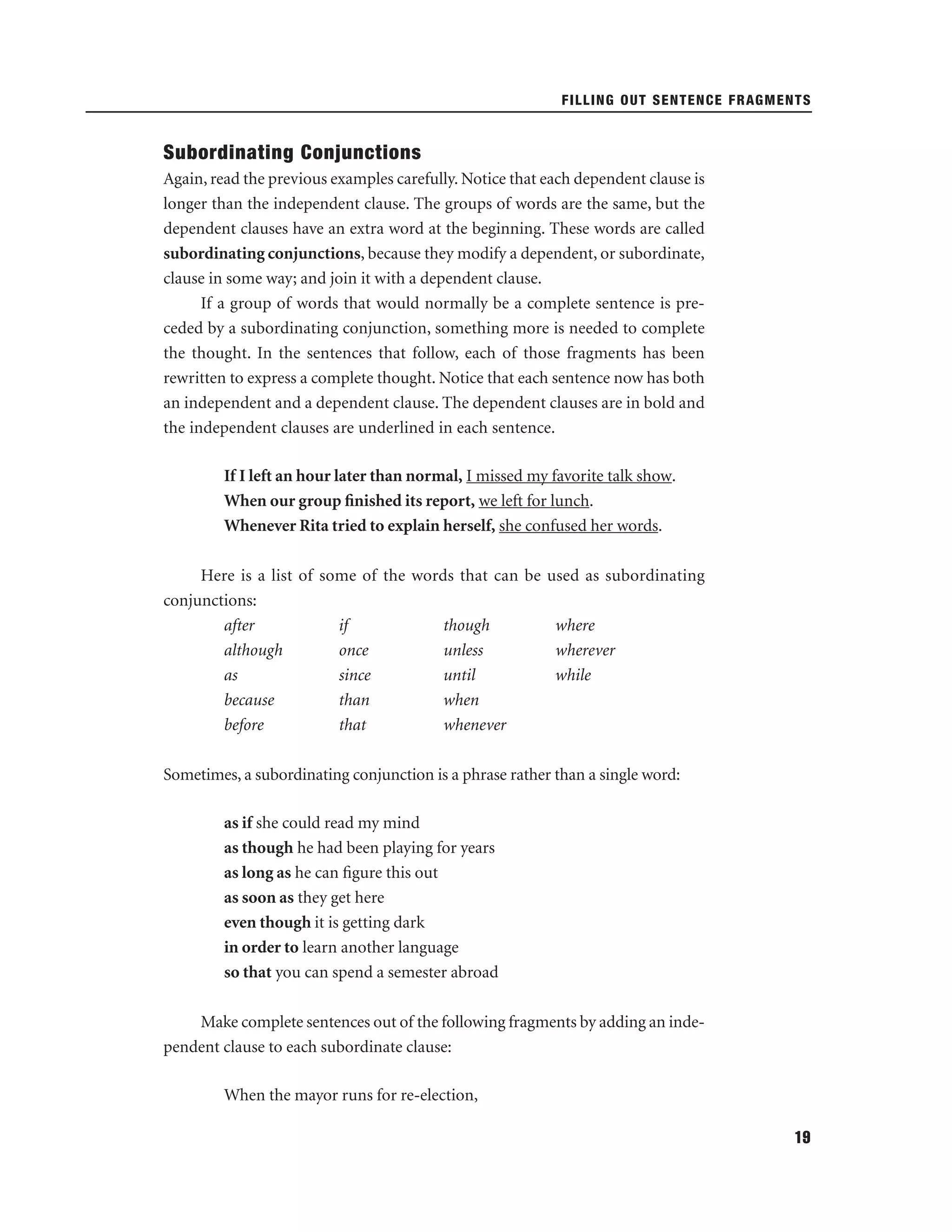 FILLING OUT SENTENCE FRAGMENTS

Subordinating Conjunctions
Again, read the previous examples carefully. Notice that each dependent clause is
longer than the independent clause. The groups of words are the same, but the
dependent clauses have an extra word at the beginning. These words are called
subordinating conjunctions, because they modify a dependent, or subordinate,
clause in some way; and join it with a dependent clause.
If a group of words that would normally be a complete sentence is preceded by a subordinating conjunction, something more is needed to complete
the thought. In the sentences that follow, each of those fragments has been
rewritten to express a complete thought. Notice that each sentence now has both
an independent and a dependent clause. The dependent clauses are in bold and
the independent clauses are underlined in each sentence.
If I left an hour later than normal, I missed my favorite talk show.
When our group ﬁnished its report, we left for lunch.
Whenever Rita tried to explain herself, she confused her words.
Here is a list of some of the words that can be used as subordinating
conjunctions:
after
if
though
where
although
once
unless
wherever
as
since
until
while
because
than
when
before
that
whenever
Sometimes, a subordinating conjunction is a phrase rather than a single word:
as if she could read my mind
as though he had been playing for years
as long as he can ﬁgure this out
as soon as they get here
even though it is getting dark
in order to learn another language
so that you can spend a semester abroad
Make complete sentences out of the following fragments by adding an independent clause to each subordinate clause:
When the mayor runs for re-election,
19

 