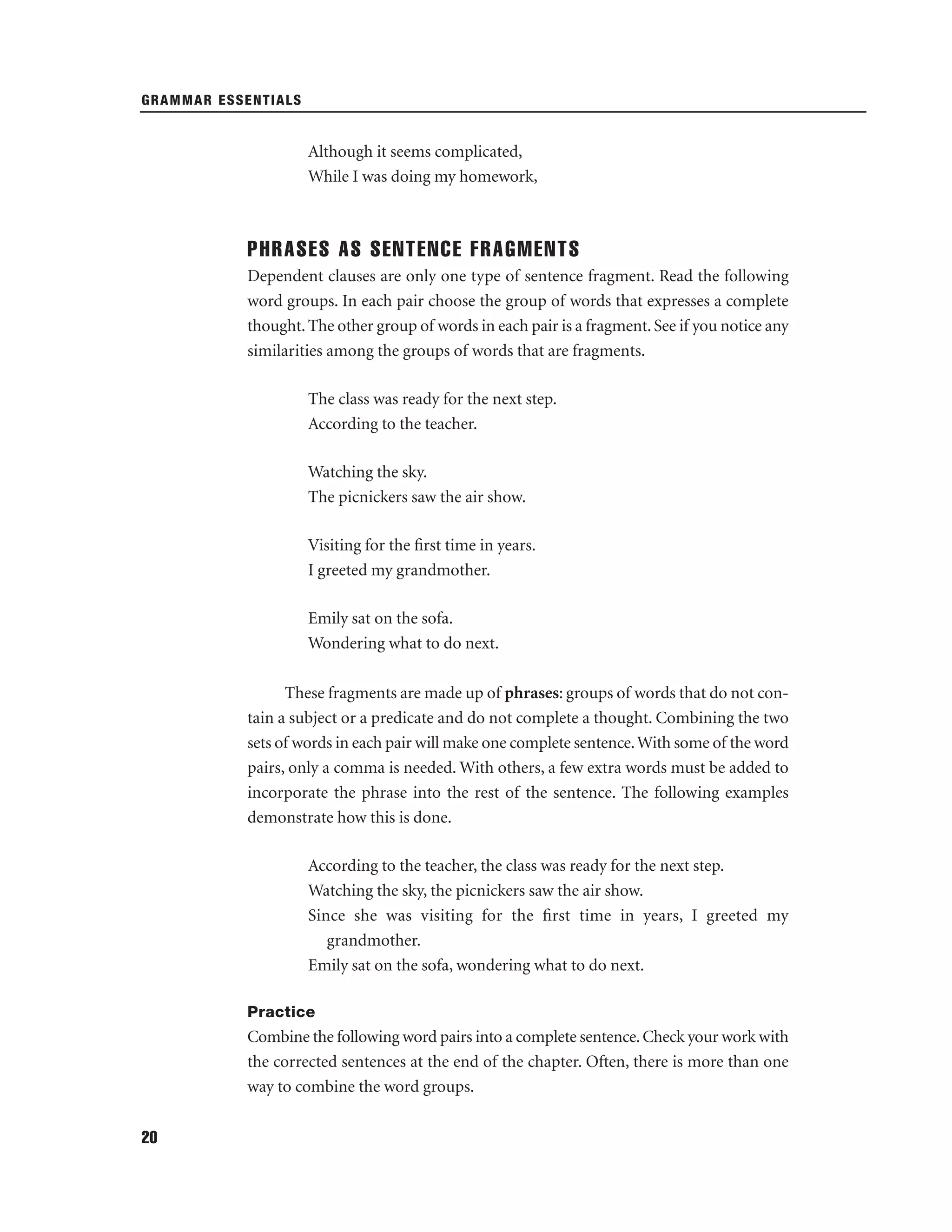 GRAMMAR ESSENTIALS

Although it seems complicated,
While I was doing my homework,

PHRASES AS SENTENCE FRAGMENTS
Dependent clauses are only one type of sentence fragment. Read the following
word groups. In each pair choose the group of words that expresses a complete
thought. The other group of words in each pair is a fragment. See if you notice any
similarities among the groups of words that are fragments.
The class was ready for the next step.
According to the teacher.
Watching the sky.
The picnickers saw the air show.
Visiting for the ﬁrst time in years.
I greeted my grandmother.
Emily sat on the sofa.
Wondering what to do next.
These fragments are made up of phrases: groups of words that do not contain a subject or a predicate and do not complete a thought. Combining the two
sets of words in each pair will make one complete sentence. With some of the word
pairs, only a comma is needed. With others, a few extra words must be added to
incorporate the phrase into the rest of the sentence. The following examples
demonstrate how this is done.
According to the teacher, the class was ready for the next step.
Watching the sky, the picnickers saw the air show.
Since she was visiting for the ﬁrst time in years, I greeted my
grandmother.
Emily sat on the sofa, wondering what to do next.
Practice

Combine the following word pairs into a complete sentence. Check your work with
the corrected sentences at the end of the chapter. Often, there is more than one
way to combine the word groups.
20

 