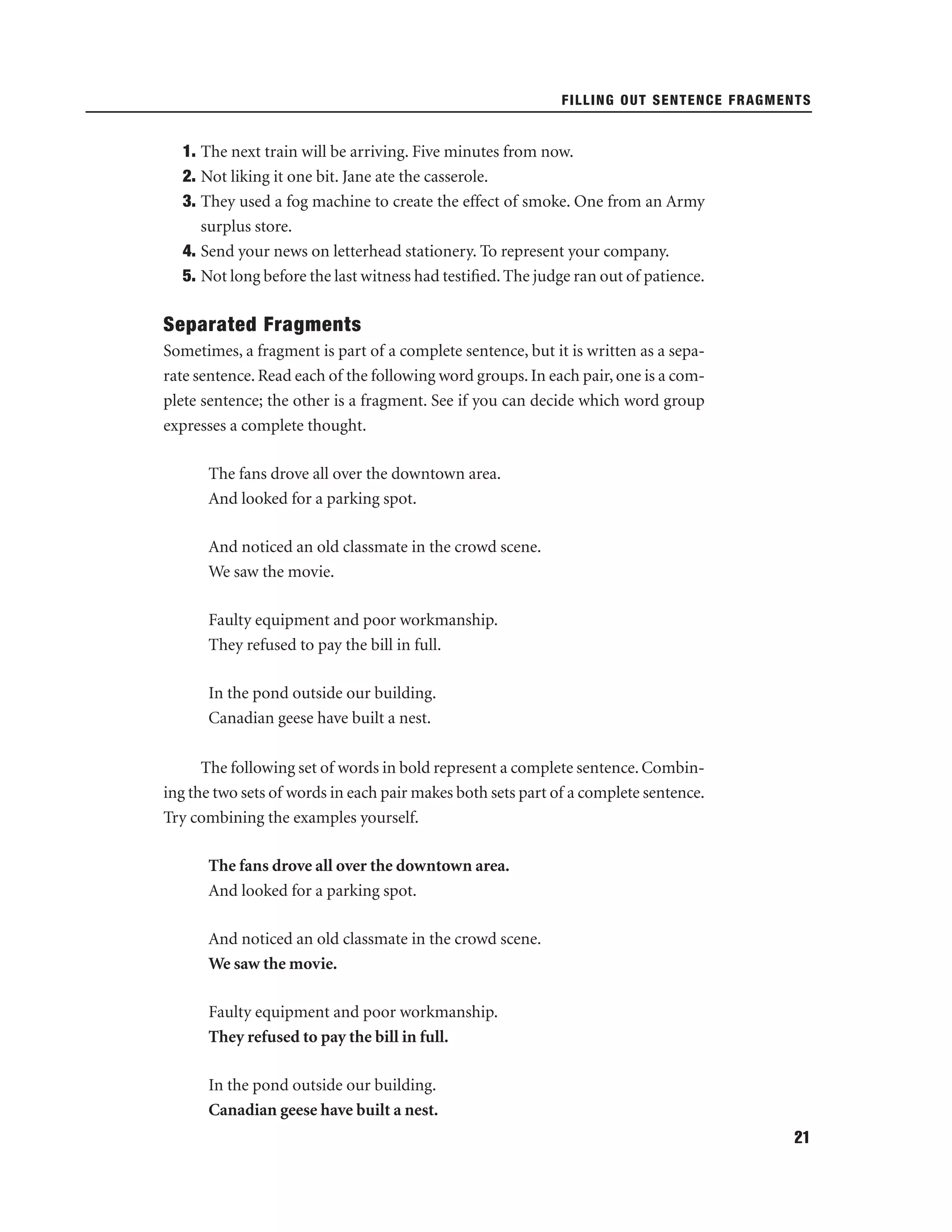 FILLING OUT SENTENCE FRAGMENTS

1. The next train will be arriving. Five minutes from now.
2. Not liking it one bit. Jane ate the casserole.
3. They used a fog machine to create the effect of smoke. One from an Army
surplus store.
4. Send your news on letterhead stationery. To represent your company.
5. Not long before the last witness had testiﬁed. The judge ran out of patience.

Separated Fragments
Sometimes, a fragment is part of a complete sentence, but it is written as a separate sentence. Read each of the following word groups. In each pair, one is a complete sentence; the other is a fragment. See if you can decide which word group
expresses a complete thought.
The fans drove all over the downtown area.
And looked for a parking spot.
And noticed an old classmate in the crowd scene.
We saw the movie.
Faulty equipment and poor workmanship.
They refused to pay the bill in full.
In the pond outside our building.
Canadian geese have built a nest.
The following set of words in bold represent a complete sentence. Combining the two sets of words in each pair makes both sets part of a complete sentence.
Try combining the examples yourself.
The fans drove all over the downtown area.
And looked for a parking spot.
And noticed an old classmate in the crowd scene.
We saw the movie.
Faulty equipment and poor workmanship.
They refused to pay the bill in full.
In the pond outside our building.
Canadian geese have built a nest.
21

 
