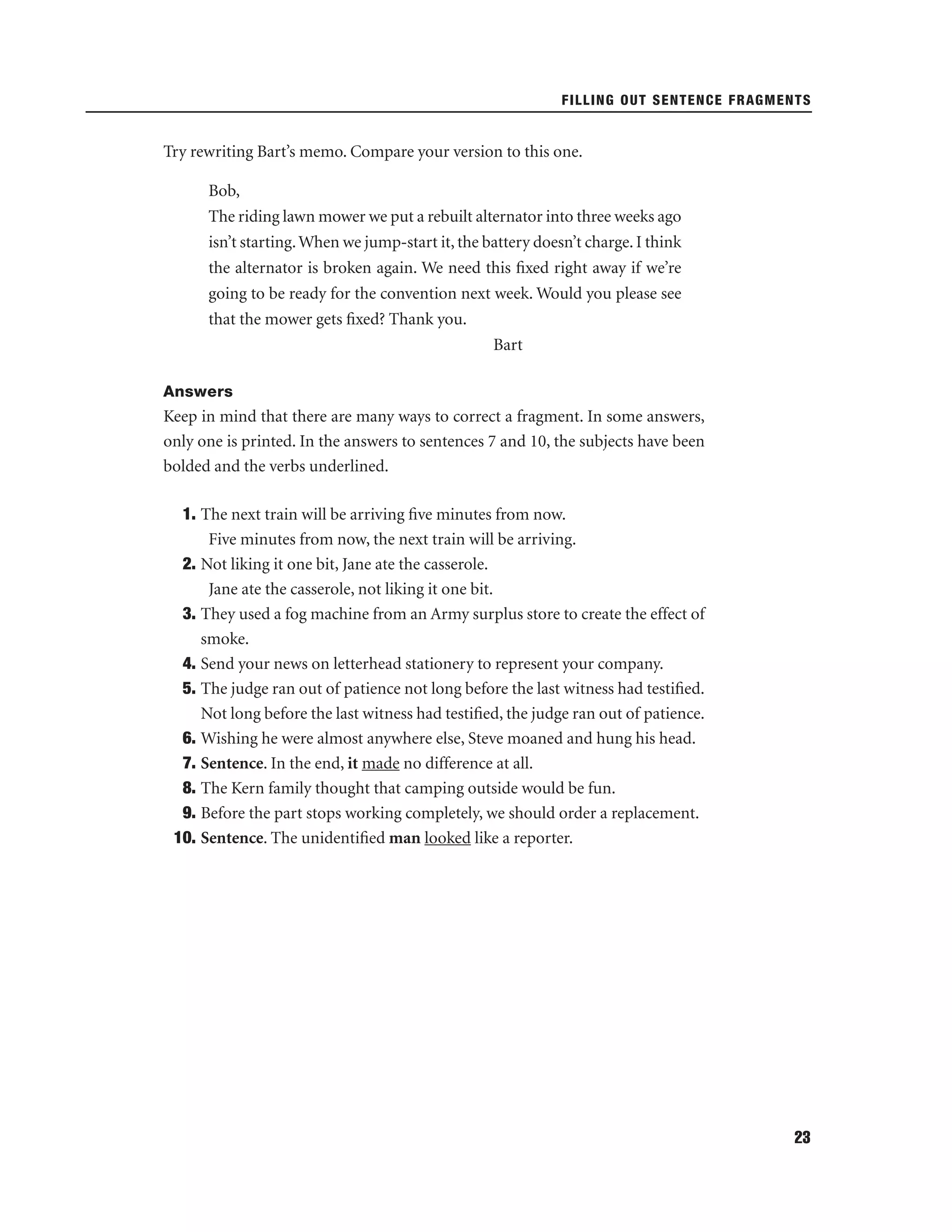 FILLING OUT SENTENCE FRAGMENTS

Try rewriting Bart’s memo. Compare your version to this one.
Bob,
The riding lawn mower we put a rebuilt alternator into three weeks ago
isn’t starting. When we jump-start it, the battery doesn’t charge. I think
the alternator is broken again. We need this ﬁxed right away if we’re
going to be ready for the convention next week. Would you please see
that the mower gets ﬁxed? Thank you.
Bart
Answers

Keep in mind that there are many ways to correct a fragment. In some answers,
only one is printed. In the answers to sentences 7 and 10, the subjects have been
bolded and the verbs underlined.
1. The next train will be arriving ﬁve minutes from now.
Five minutes from now, the next train will be arriving.
2. Not liking it one bit, Jane ate the casserole.
Jane ate the casserole, not liking it one bit.
3. They used a fog machine from an Army surplus store to create the effect of
smoke.
4. Send your news on letterhead stationery to represent your company.
5. The judge ran out of patience not long before the last witness had testiﬁed.
Not long before the last witness had testiﬁed, the judge ran out of patience.
6. Wishing he were almost anywhere else, Steve moaned and hung his head.
7. Sentence. In the end, it made no difference at all.
8. The Kern family thought that camping outside would be fun.
9. Before the part stops working completely, we should order a replacement.
10. Sentence. The unidentiﬁed man looked like a reporter.

23

 