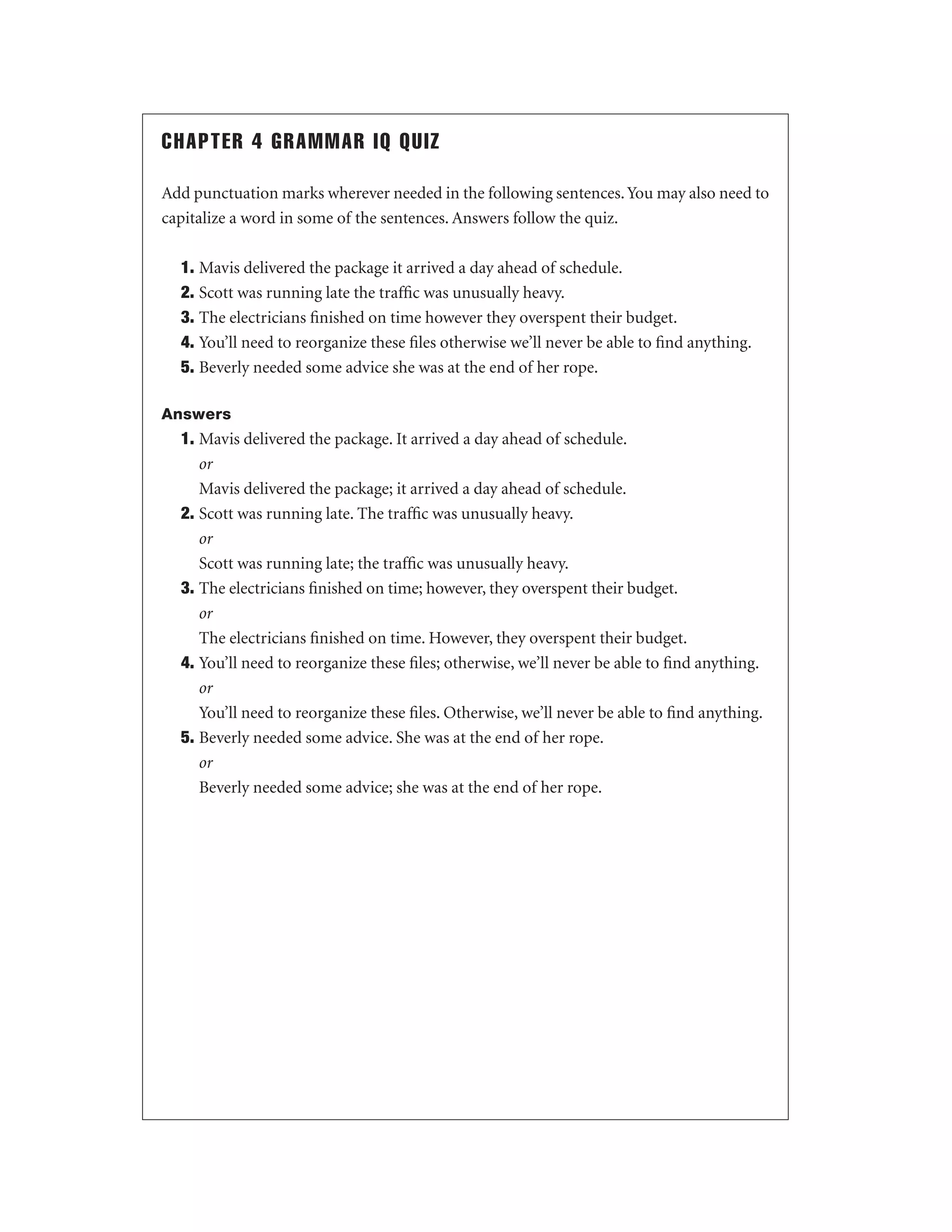 CHAPTER 4 GRAMMAR IQ QUIZ
Add punctuation marks wherever needed in the following sentences. You may also need to
capitalize a word in some of the sentences. Answers follow the quiz.
1. Mavis delivered the package it arrived a day ahead of schedule.
2. Scott was running late the trafﬁc was unusually heavy.
3. The electricians ﬁnished on time however they overspent their budget.
4. You’ll need to reorganize these ﬁles otherwise we’ll never be able to ﬁnd anything.
5. Beverly needed some advice she was at the end of her rope.
Answers

1. Mavis delivered the package. It arrived a day ahead of schedule.
or
Mavis delivered the package; it arrived a day ahead of schedule.
2. Scott was running late. The trafﬁc was unusually heavy.
or
Scott was running late; the trafﬁc was unusually heavy.
3. The electricians ﬁnished on time; however, they overspent their budget.
or
The electricians ﬁnished on time. However, they overspent their budget.
4. You’ll need to reorganize these ﬁles; otherwise, we’ll never be able to ﬁnd anything.
or
You’ll need to reorganize these ﬁles. Otherwise, we’ll never be able to ﬁnd anything.
5. Beverly needed some advice. She was at the end of her rope.
or
Beverly needed some advice; she was at the end of her rope.

 