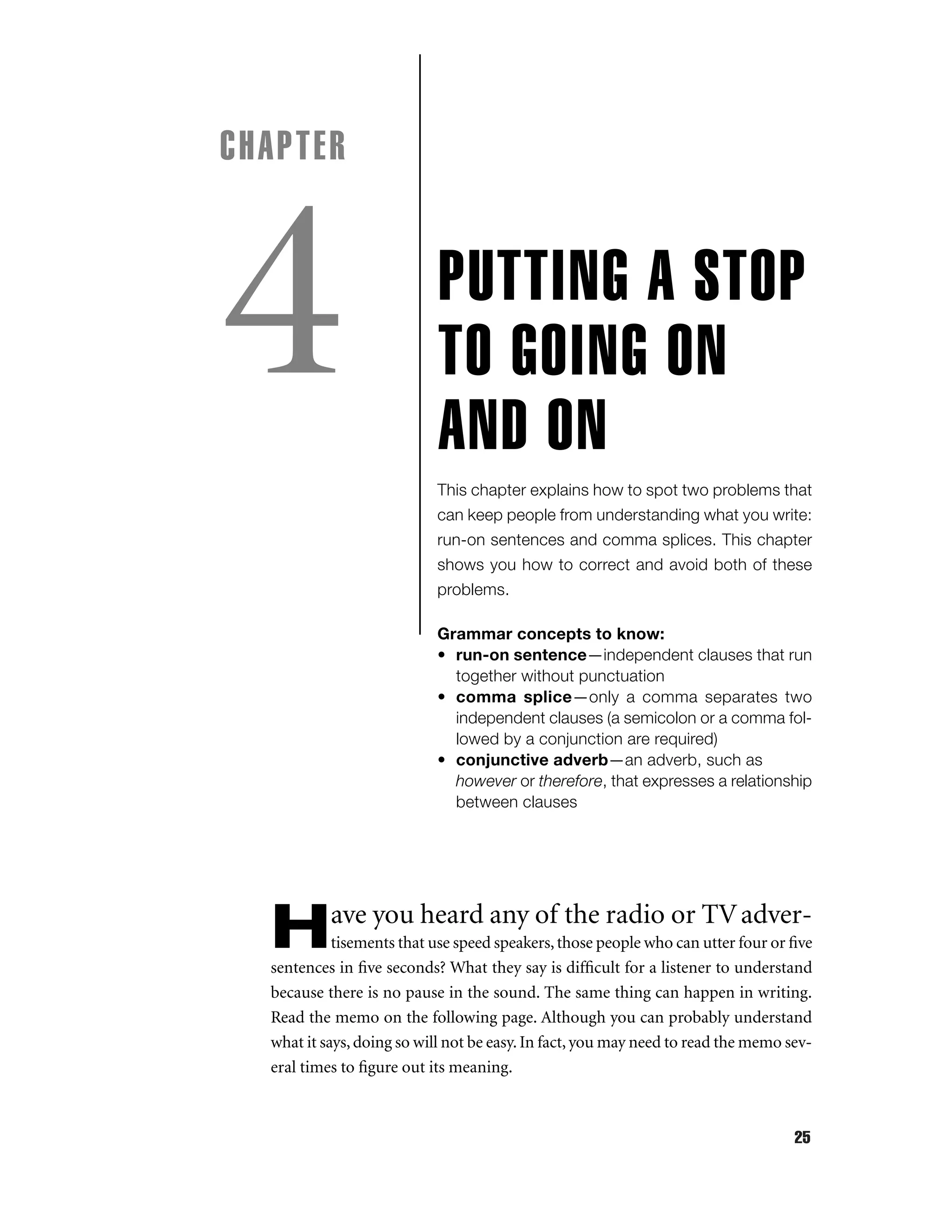 CHAPTER

4

PUTTING A STOP
TO GOING ON
AND ON
This chapter explains how to spot two problems that
can keep people from understanding what you write:
run-on sentences and comma splices. This chapter
shows you how to correct and avoid both of these
problems.
Grammar concepts to know:
• run-on sentence—independent clauses that run
together without punctuation
• comma splice—only a comma separates two
independent clauses (a semicolon or a comma followed by a conjunction are required)
• conjunctive adverb—an adverb, such as
however or therefore, that expresses a relationship
between clauses

H

ave you heard any of the radio or TV adver-

tisements that use speed speakers, those people who can utter four or ﬁve
sentences in ﬁve seconds? What they say is difﬁcult for a listener to understand
because there is no pause in the sound. The same thing can happen in writing.
Read the memo on the following page. Although you can probably understand
what it says, doing so will not be easy. In fact, you may need to read the memo several times to ﬁgure out its meaning.

25

 