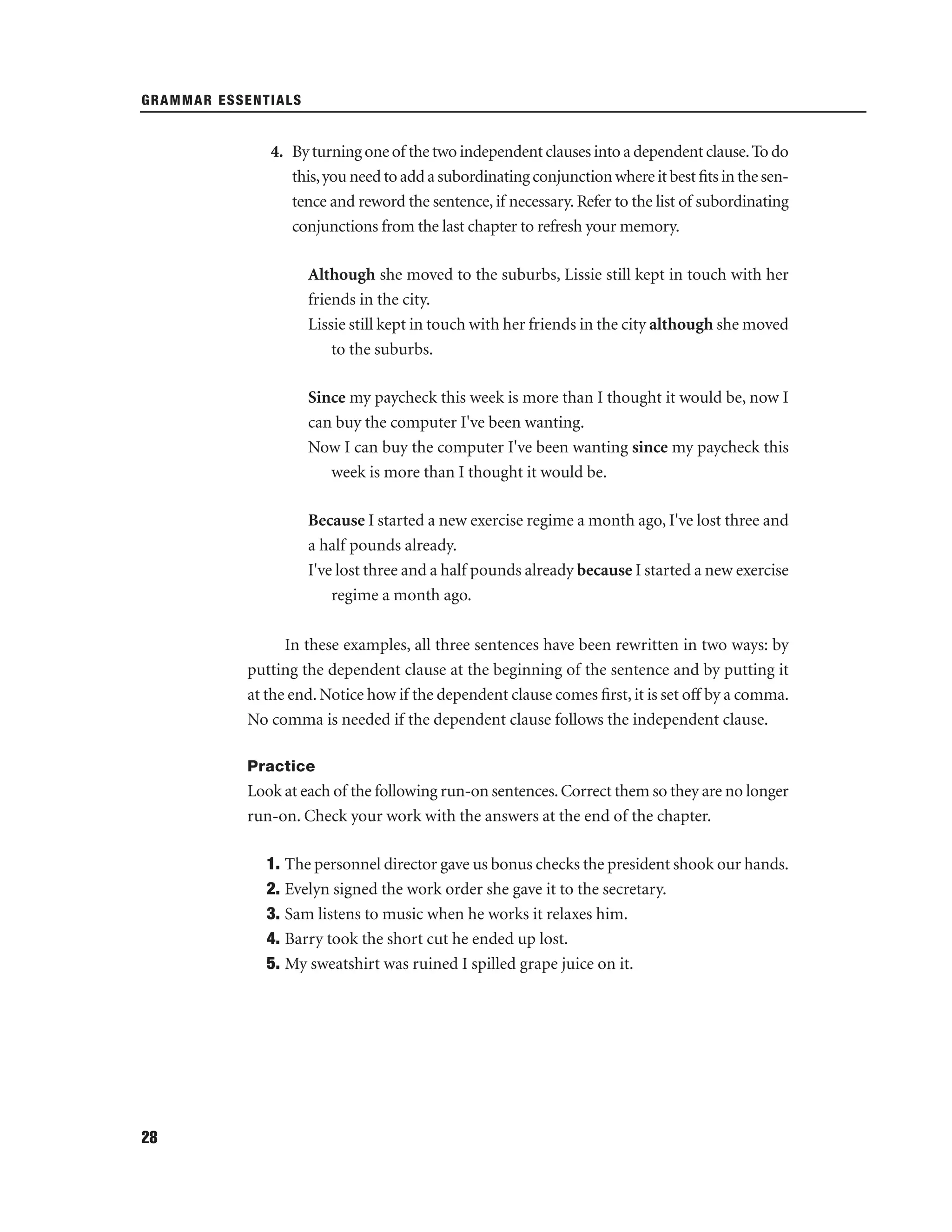 GRAMMAR ESSENTIALS

4. By turning one of the two independent clauses into a dependent clause. To do
this, you need to add a subordinating conjunction where it best ﬁts in the sentence and reword the sentence, if necessary. Refer to the list of subordinating
conjunctions from the last chapter to refresh your memory.
Although she moved to the suburbs, Lissie still kept in touch with her
friends in the city.
Lissie still kept in touch with her friends in the city although she moved
to the suburbs.
Since my paycheck this week is more than I thought it would be, now I
can buy the computer I've been wanting.
Now I can buy the computer I've been wanting since my paycheck this
week is more than I thought it would be.
Because I started a new exercise regime a month ago, I've lost three and
a half pounds already.
I've lost three and a half pounds already because I started a new exercise
regime a month ago.
In these examples, all three sentences have been rewritten in two ways: by
putting the dependent clause at the beginning of the sentence and by putting it
at the end. Notice how if the dependent clause comes ﬁrst, it is set off by a comma.
No comma is needed if the dependent clause follows the independent clause.
Practice

Look at each of the following run-on sentences. Correct them so they are no longer
run-on. Check your work with the answers at the end of the chapter.
1. The personnel director gave us bonus checks the president shook our hands.
2. Evelyn signed the work order she gave it to the secretary.
3. Sam listens to music when he works it relaxes him.
4. Barry took the short cut he ended up lost.
5. My sweatshirt was ruined I spilled grape juice on it.

28

 