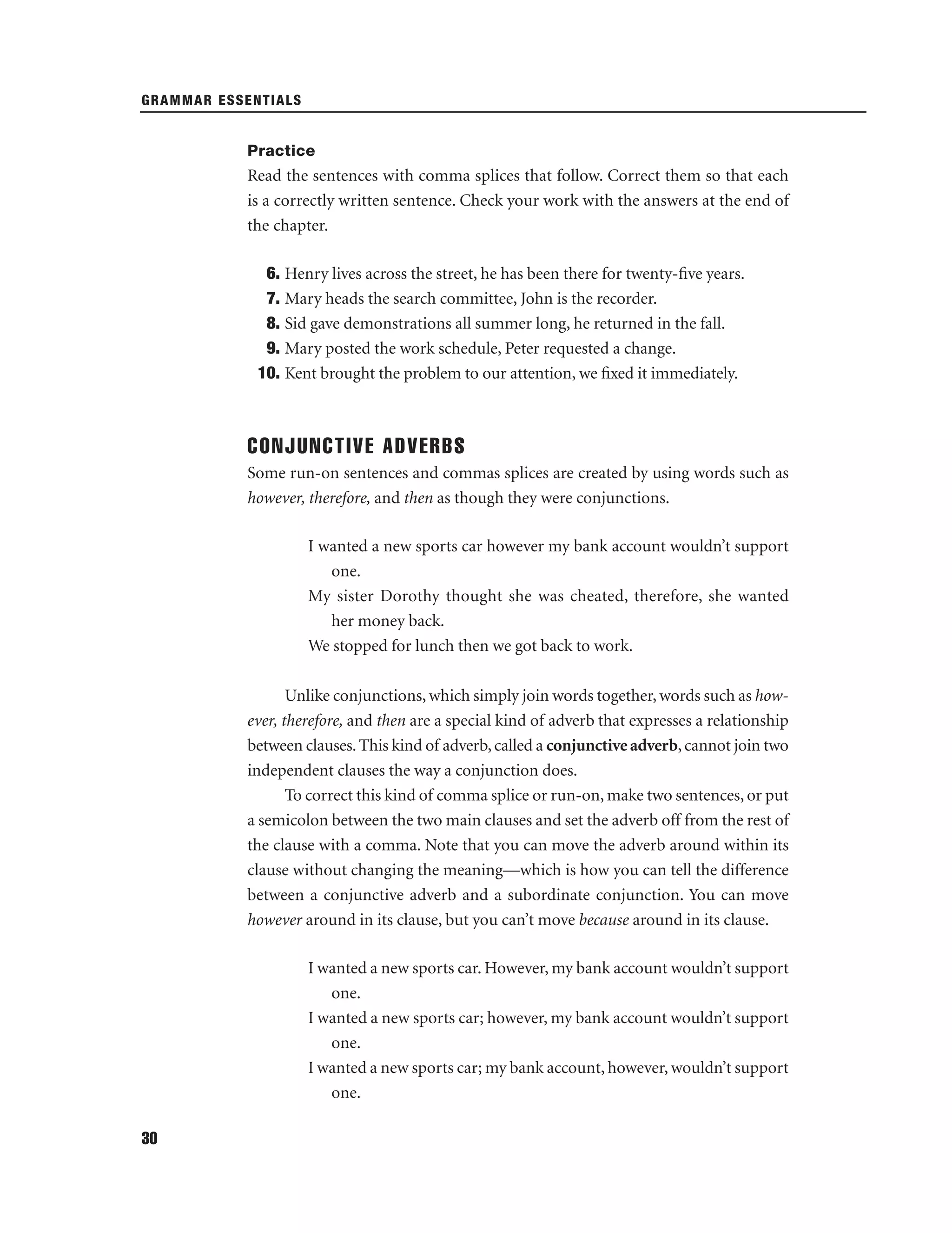 GRAMMAR ESSENTIALS

Practice

Read the sentences with comma splices that follow. Correct them so that each
is a correctly written sentence. Check your work with the answers at the end of
the chapter.
6. Henry lives across the street, he has been there for twenty-ﬁve years.
7. Mary heads the search committee, John is the recorder.
8. Sid gave demonstrations all summer long, he returned in the fall.
9. Mary posted the work schedule, Peter requested a change.
10. Kent brought the problem to our attention, we ﬁxed it immediately.

CONJUNCTIVE ADVERBS
Some run-on sentences and commas splices are created by using words such as
however, therefore, and then as though they were conjunctions.
I wanted a new sports car however my bank account wouldn’t support
one.
My sister Dorothy thought she was cheated, therefore, she wanted
her money back.
We stopped for lunch then we got back to work.
Unlike conjunctions, which simply join words together, words such as however, therefore, and then are a special kind of adverb that expresses a relationship
between clauses. This kind of adverb, called a conjunctive adverb, cannot join two
independent clauses the way a conjunction does.
To correct this kind of comma splice or run-on, make two sentences, or put
a semicolon between the two main clauses and set the adverb off from the rest of
the clause with a comma. Note that you can move the adverb around within its
clause without changing the meaning—which is how you can tell the difference
between a conjunctive adverb and a subordinate conjunction. You can move
however around in its clause, but you can’t move because around in its clause.
I wanted a new sports car. However, my bank account wouldn’t support
one.
I wanted a new sports car; however, my bank account wouldn’t support
one.
I wanted a new sports car; my bank account, however, wouldn’t support
one.
30

 