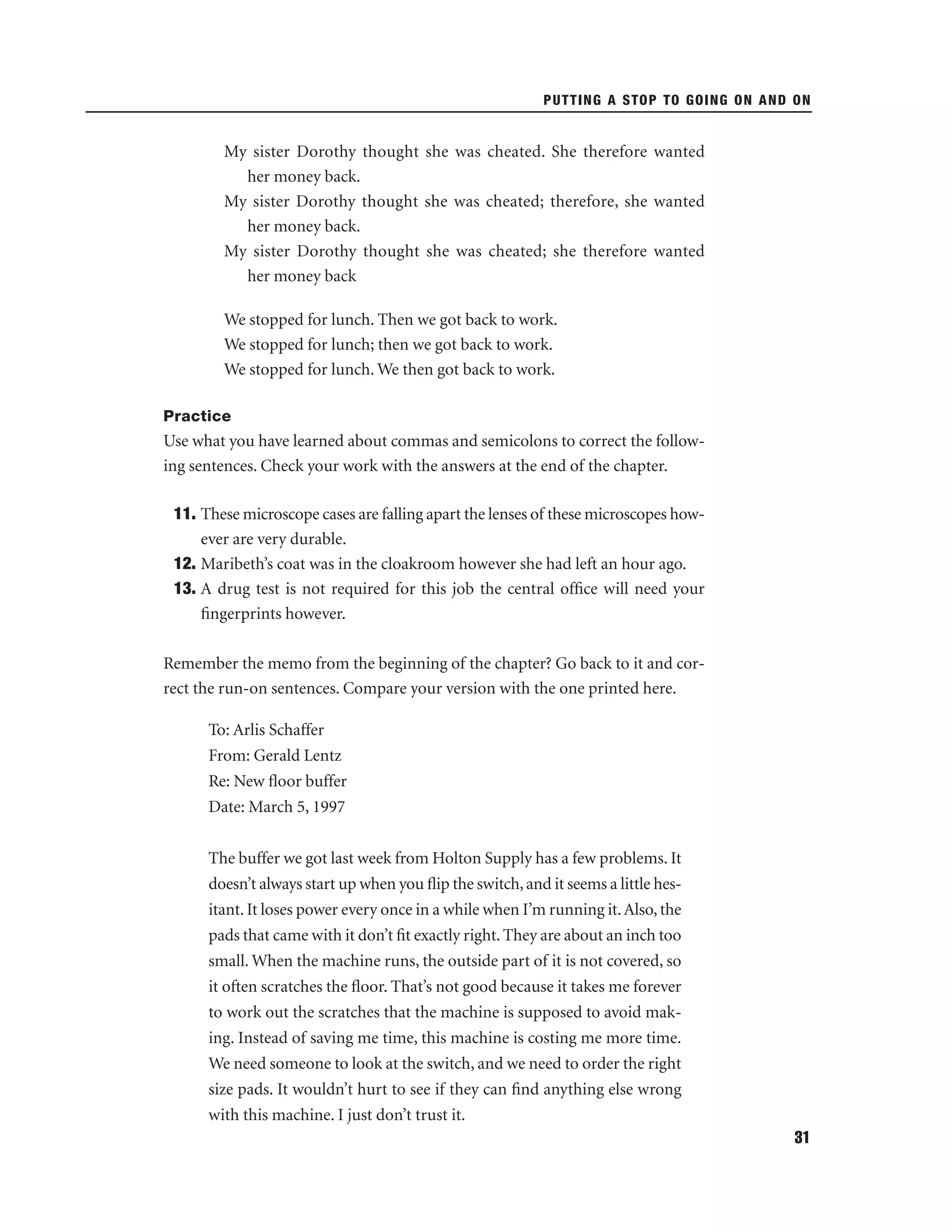 PUTTING A STOP TO GOING ON AND ON

My sister Dorothy thought she was cheated. She therefore wanted
her money back.
My sister Dorothy thought she was cheated; therefore, she wanted
her money back.
My sister Dorothy thought she was cheated; she therefore wanted
her money back
We stopped for lunch. Then we got back to work.
We stopped for lunch; then we got back to work.
We stopped for lunch. We then got back to work.
Practice

Use what you have learned about commas and semicolons to correct the following sentences. Check your work with the answers at the end of the chapter.
11. These microscope cases are falling apart the lenses of these microscopes however are very durable.
12. Maribeth’s coat was in the cloakroom however she had left an hour ago.
13. A drug test is not required for this job the central ofﬁce will need your
ﬁngerprints however.
Remember the memo from the beginning of the chapter? Go back to it and correct the run-on sentences. Compare your version with the one printed here.
To: Arlis Schaffer
From: Gerald Lentz
Re: New ﬂoor buffer
Date: March 5, 1997
The buffer we got last week from Holton Supply has a few problems. It
doesn’t always start up when you ﬂip the switch, and it seems a little hesitant. It loses power every once in a while when I’m running it. Also, the
pads that came with it don’t ﬁt exactly right. They are about an inch too
small. When the machine runs, the outside part of it is not covered, so
it often scratches the ﬂoor. That’s not good because it takes me forever
to work out the scratches that the machine is supposed to avoid making. Instead of saving me time, this machine is costing me more time.
We need someone to look at the switch, and we need to order the right
size pads. It wouldn’t hurt to see if they can ﬁnd anything else wrong
with this machine. I just don’t trust it.
31

 