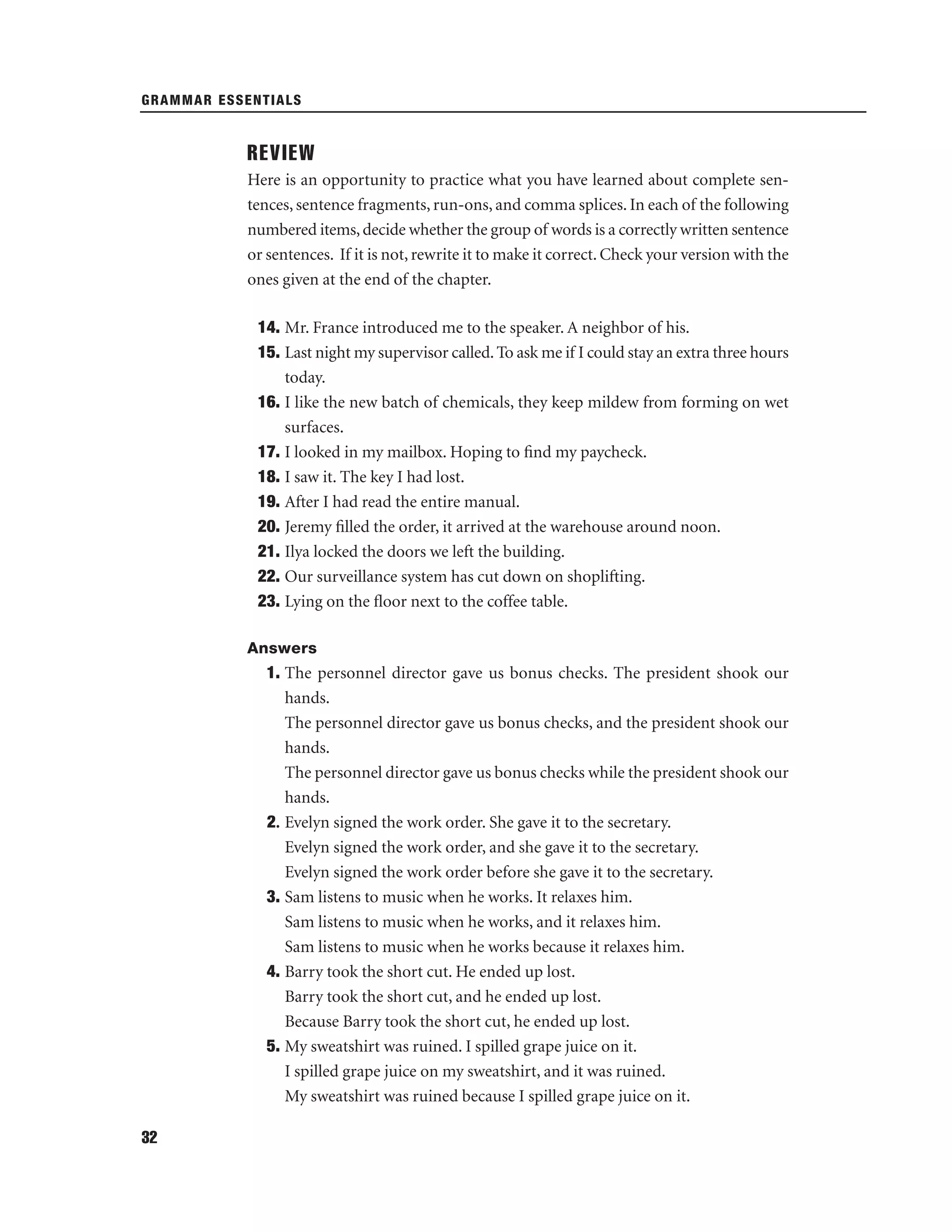 GRAMMAR ESSENTIALS

REVIEW
Here is an opportunity to practice what you have learned about complete sentences, sentence fragments, run-ons, and comma splices. In each of the following
numbered items, decide whether the group of words is a correctly written sentence
or sentences. If it is not, rewrite it to make it correct. Check your version with the
ones given at the end of the chapter.
14. Mr. France introduced me to the speaker. A neighbor of his.
15. Last night my supervisor called. To ask me if I could stay an extra three hours
today.
16. I like the new batch of chemicals, they keep mildew from forming on wet
surfaces.
17. I looked in my mailbox. Hoping to ﬁnd my paycheck.
18. I saw it. The key I had lost.
19. After I had read the entire manual.
20. Jeremy ﬁlled the order, it arrived at the warehouse around noon.
21. Ilya locked the doors we left the building.
22. Our surveillance system has cut down on shoplifting.
23. Lying on the ﬂoor next to the coffee table.
Answers

1. The personnel director gave us bonus checks. The president shook our
hands.
The personnel director gave us bonus checks, and the president shook our
hands.
The personnel director gave us bonus checks while the president shook our
hands.
2. Evelyn signed the work order. She gave it to the secretary.
Evelyn signed the work order, and she gave it to the secretary.
Evelyn signed the work order before she gave it to the secretary.
3. Sam listens to music when he works. It relaxes him.
Sam listens to music when he works, and it relaxes him.
Sam listens to music when he works because it relaxes him.
4. Barry took the short cut. He ended up lost.
Barry took the short cut, and he ended up lost.
Because Barry took the short cut, he ended up lost.
5. My sweatshirt was ruined. I spilled grape juice on it.
I spilled grape juice on my sweatshirt, and it was ruined.
My sweatshirt was ruined because I spilled grape juice on it.
32

 