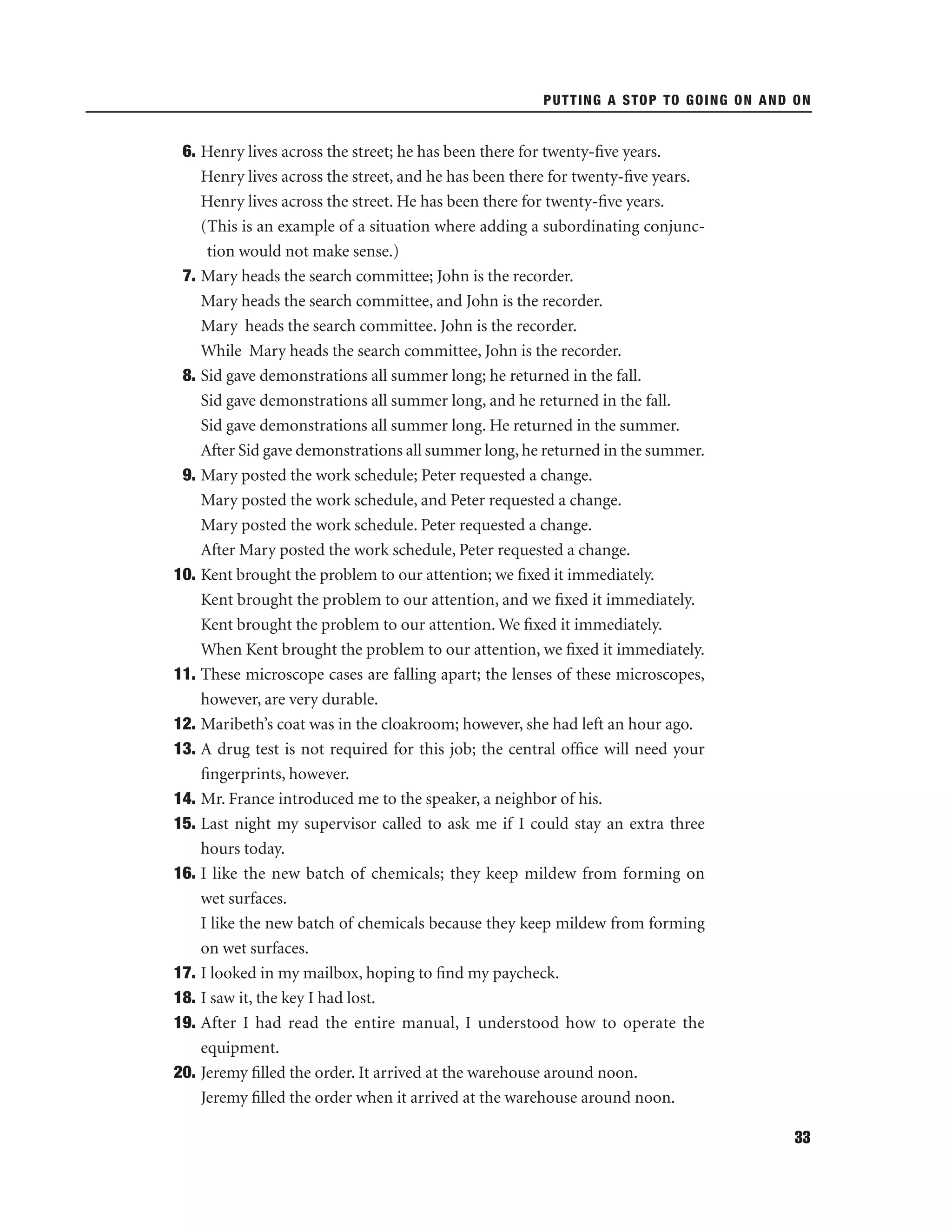 PUTTING A STOP TO GOING ON AND ON

6. Henry lives across the street; he has been there for twenty-ﬁve years.
Henry lives across the street, and he has been there for twenty-ﬁve years.
Henry lives across the street. He has been there for twenty-ﬁve years.
(This is an example of a situation where adding a subordinating conjunction would not make sense.)
7. Mary heads the search committee; John is the recorder.
Mary heads the search committee, and John is the recorder.
Mary heads the search committee. John is the recorder.
While Mary heads the search committee, John is the recorder.
8. Sid gave demonstrations all summer long; he returned in the fall.
Sid gave demonstrations all summer long, and he returned in the fall.
Sid gave demonstrations all summer long. He returned in the summer.
After Sid gave demonstrations all summer long, he returned in the summer.
9. Mary posted the work schedule; Peter requested a change.
Mary posted the work schedule, and Peter requested a change.
Mary posted the work schedule. Peter requested a change.
After Mary posted the work schedule, Peter requested a change.
10. Kent brought the problem to our attention; we ﬁxed it immediately.
Kent brought the problem to our attention, and we ﬁxed it immediately.
Kent brought the problem to our attention. We ﬁxed it immediately.
When Kent brought the problem to our attention, we ﬁxed it immediately.
11. These microscope cases are falling apart; the lenses of these microscopes,
however, are very durable.
12. Maribeth’s coat was in the cloakroom; however, she had left an hour ago.
13. A drug test is not required for this job; the central ofﬁce will need your
ﬁngerprints, however.
14. Mr. France introduced me to the speaker, a neighbor of his.
15. Last night my supervisor called to ask me if I could stay an extra three
hours today.
16. I like the new batch of chemicals; they keep mildew from forming on
wet surfaces.
I like the new batch of chemicals because they keep mildew from forming
on wet surfaces.
17. I looked in my mailbox, hoping to ﬁnd my paycheck.
18. I saw it, the key I had lost.
19. After I had read the entire manual, I understood how to operate the
equipment.
20. Jeremy ﬁlled the order. It arrived at the warehouse around noon.
Jeremy ﬁlled the order when it arrived at the warehouse around noon.
33

 