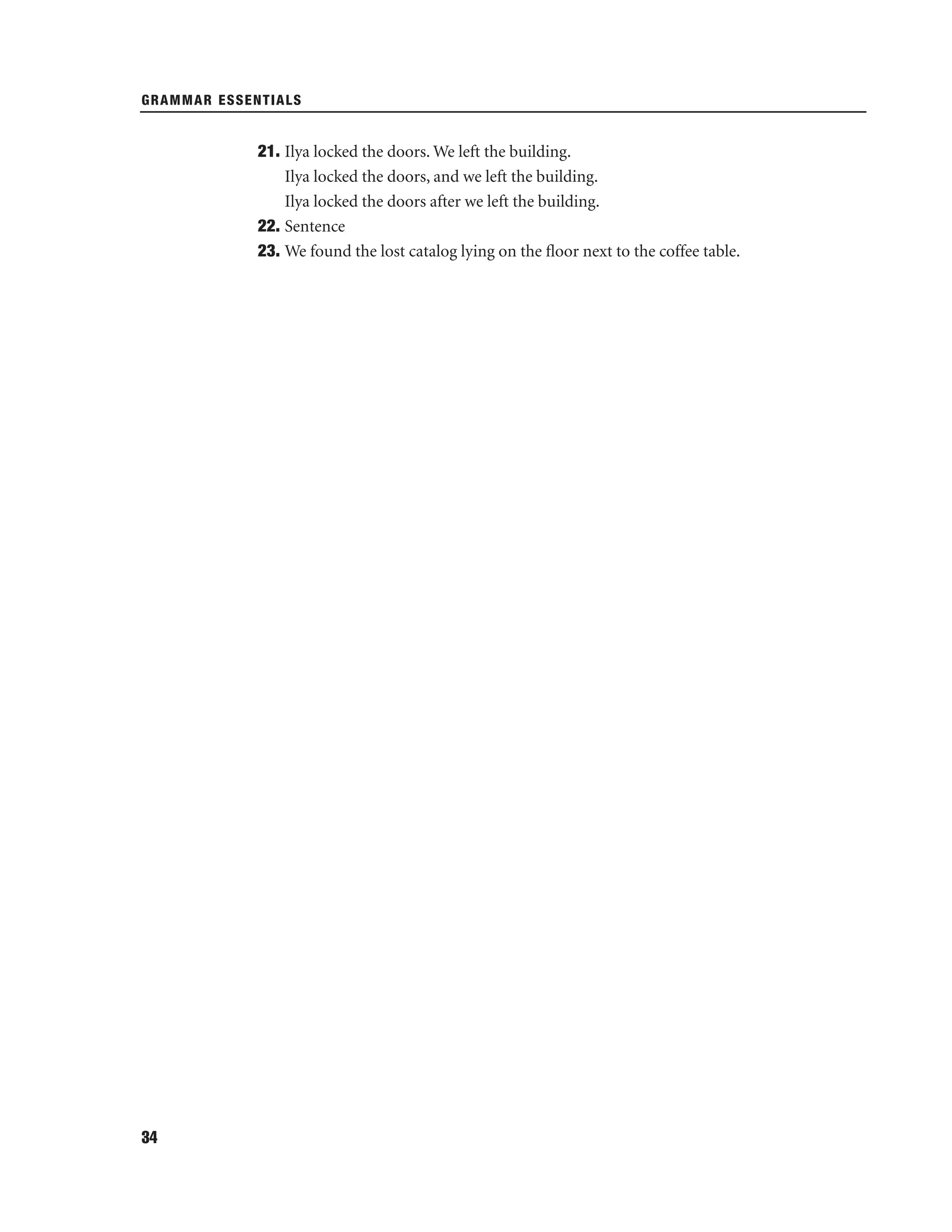GRAMMAR ESSENTIALS

21. Ilya locked the doors. We left the building.
Ilya locked the doors, and we left the building.
Ilya locked the doors after we left the building.
22. Sentence
23. We found the lost catalog lying on the ﬂoor next to the coffee table.

34

 