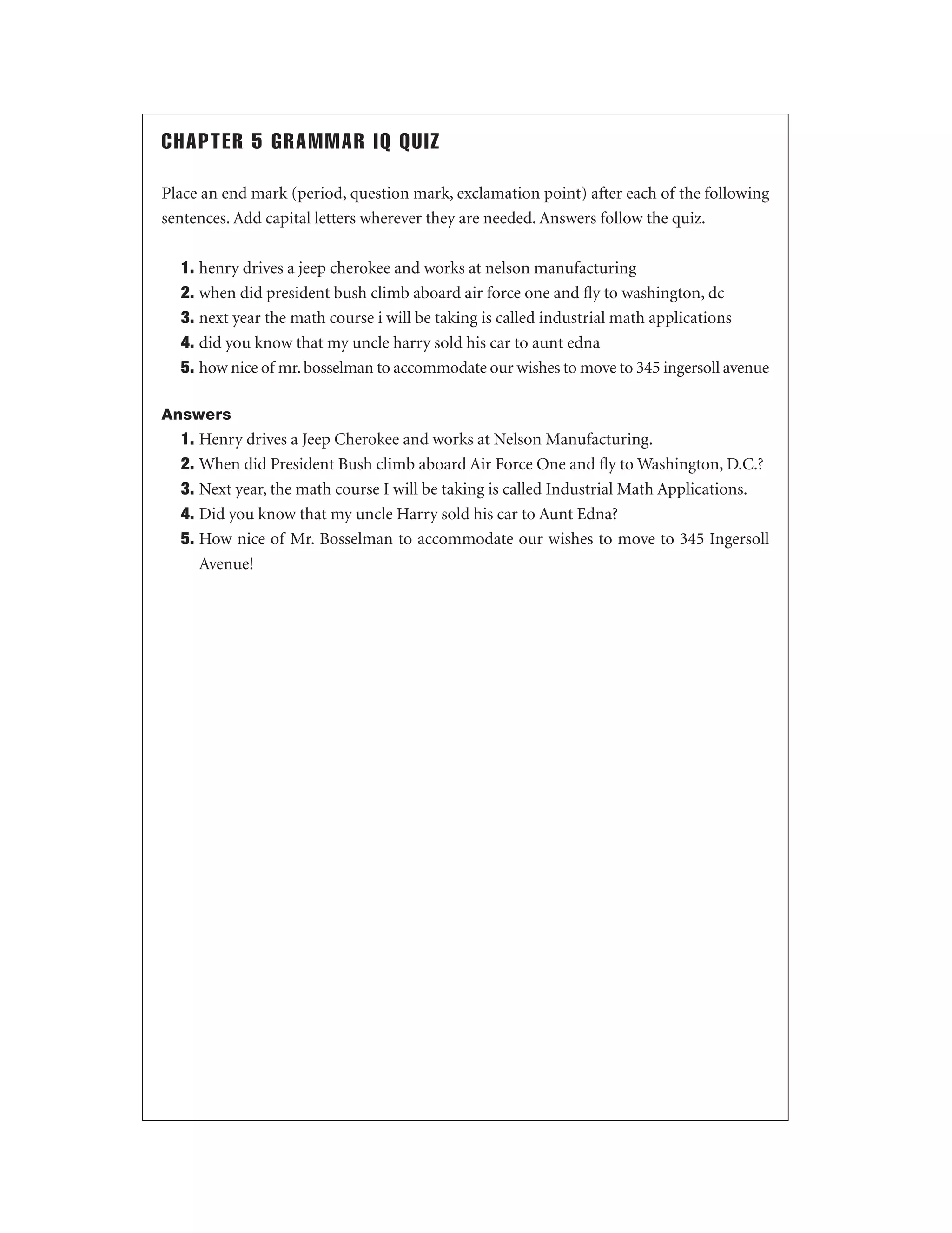 CHAPTER 5 GRAMMAR IQ QUIZ
Place an end mark (period, question mark, exclamation point) after each of the following
sentences. Add capital letters wherever they are needed. Answers follow the quiz.
1. henry drives a jeep cherokee and works at nelson manufacturing
2. when did president bush climb aboard air force one and ﬂy to washington, dc
3. next year the math course i will be taking is called industrial math applications
4. did you know that my uncle harry sold his car to aunt edna
5. how nice of mr. bosselman to accommodate our wishes to move to 345 ingersoll avenue
Answers

1. Henry drives a Jeep Cherokee and works at Nelson Manufacturing.
2. When did President Bush climb aboard Air Force One and ﬂy to Washington, D.C.?
3. Next year, the math course I will be taking is called Industrial Math Applications.
4. Did you know that my uncle Harry sold his car to Aunt Edna?
5. How nice of Mr. Bosselman to accommodate our wishes to move to 345 Ingersoll
Avenue!

 