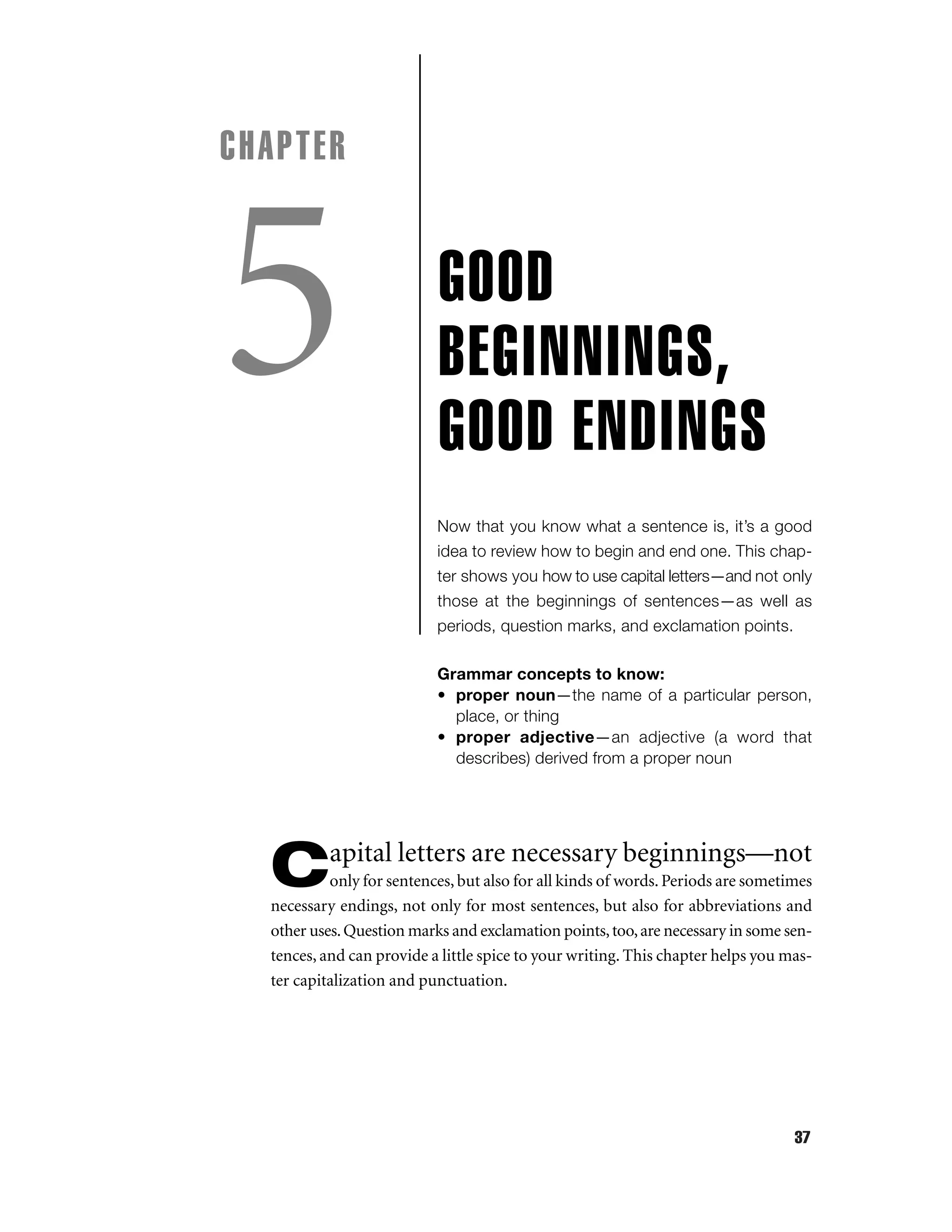 CHAPTER

5

GOOD
BEGINNINGS,
G0OD ENDINGS
Now that you know what a sentence is, it’s a good
idea to review how to begin and end one. This chapter shows you how to use capital letters—and not only
those at the beginnings of sentences—as well as
periods, question marks, and exclamation points.
Grammar concepts to know:
• proper noun—the name of a particular person,
place, or thing
• proper adjective—an adjective (a word that
describes) derived from a proper noun

apital letters are necessary beginnings—not

C

only for sentences, but also for all kinds of words. Periods are sometimes
necessary endings, not only for most sentences, but also for abbreviations and
other uses. Question marks and exclamation points, too, are necessary in some sentences, and can provide a little spice to your writing. This chapter helps you master capitalization and punctuation.

37

 