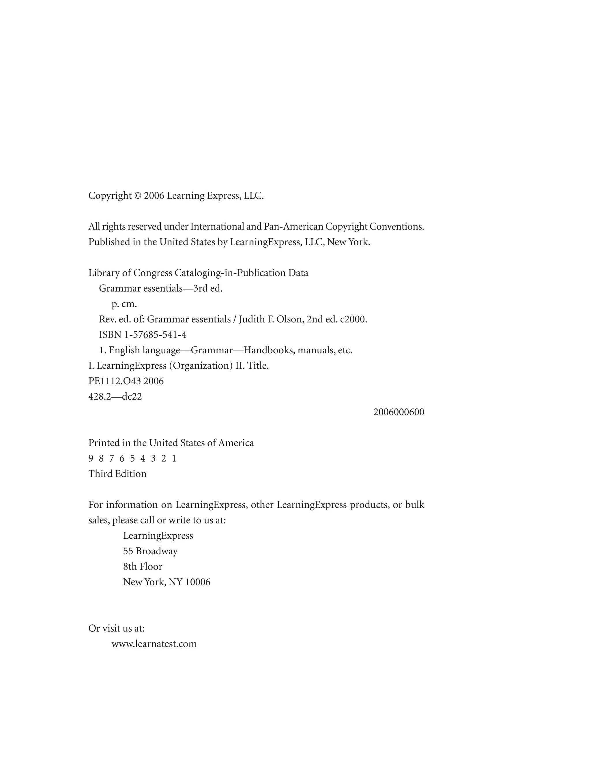Copyright © 2006 Learning Express, LLC.
All rights reserved under International and Pan-American Copyright Conventions.
Published in the United States by LearningExpress, LLC, New York.
Library of Congress Cataloging-in-Publication Data
Grammar essentials—3rd ed.
p. cm.
Rev. ed. of: Grammar essentials / Judith F. Olson, 2nd ed. c2000.
ISBN 1-57685-541-4
1. English language—Grammar—Handbooks, manuals, etc.
I. LearningExpress (Organization) II. Title.
PE1112.O43 2006
428.2—dc22
2006000600
Printed in the United States of America
9 8 7 6 5 4 3 2 1
Third Edition
For information on LearningExpress, other LearningExpress products, or bulk
sales, please call or write to us at:
LearningExpress
55 Broadway
8th Floor
New York, NY 10006

Or visit us at:
www.learnatest.com

 
