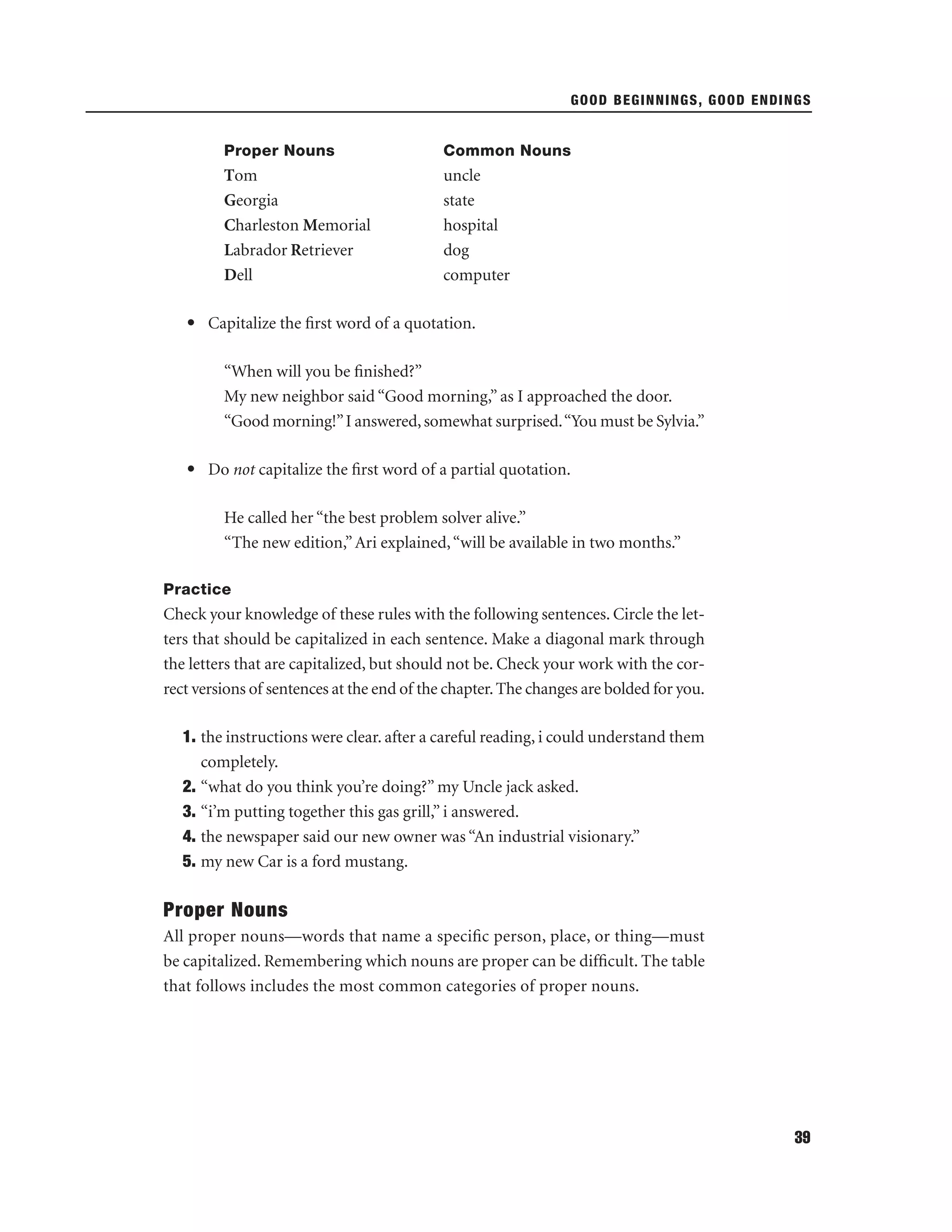 GOOD BEGINNINGS, GOOD ENDINGS

Proper Nouns

Common Nouns

Tom
Georgia
Charleston Memorial
Labrador Retriever
Dell

uncle
state
hospital
dog
computer

• Capitalize the ﬁrst word of a quotation.
“When will you be ﬁnished?”
My new neighbor said “Good morning,” as I approached the door.
“Good morning!” I answered, somewhat surprised.“You must be Sylvia.”
• Do not capitalize the ﬁrst word of a partial quotation.
He called her “the best problem solver alive.”
“The new edition,” Ari explained, “will be available in two months.”
Practice

Check your knowledge of these rules with the following sentences. Circle the letters that should be capitalized in each sentence. Make a diagonal mark through
the letters that are capitalized, but should not be. Check your work with the correct versions of sentences at the end of the chapter. The changes are bolded for you.
1. the instructions were clear. after a careful reading, i could understand them
completely.
2. “what do you think you’re doing?” my Uncle jack asked.
3. “i’m putting together this gas grill,” i answered.
4. the newspaper said our new owner was “An industrial visionary.”
5. my new Car is a ford mustang.

Proper Nouns
All proper nouns—words that name a speciﬁc person, place, or thing—must
be capitalized. Remembering which nouns are proper can be difﬁcult. The table
that follows includes the most common categories of proper nouns.

39

 