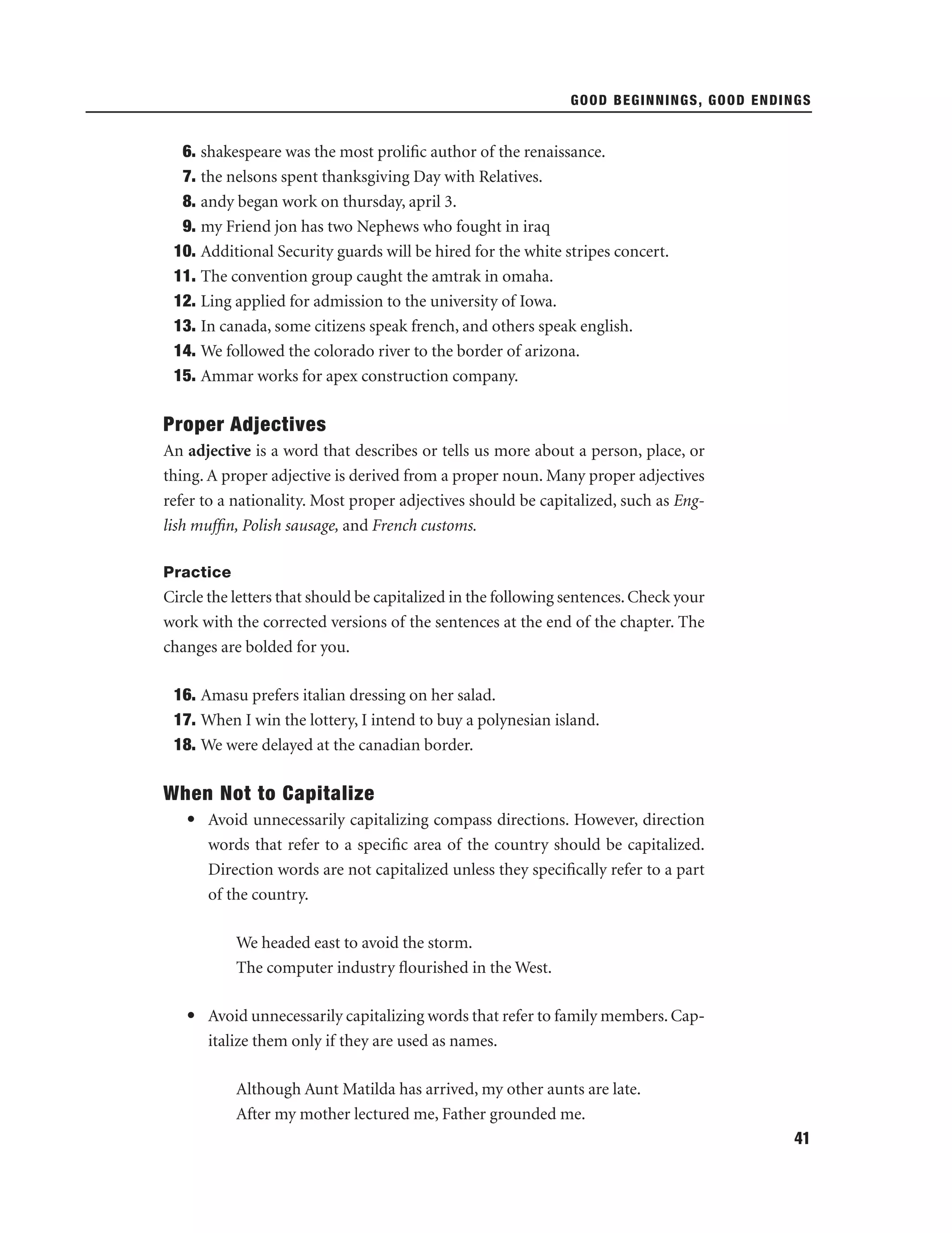 GOOD BEGINNINGS, GOOD ENDINGS

6. shakespeare was the most proliﬁc author of the renaissance.
7. the nelsons spent thanksgiving Day with Relatives.
8. andy began work on thursday, april 3.
9. my Friend jon has two Nephews who fought in iraq
10. Additional Security guards will be hired for the white stripes concert.
11. The convention group caught the amtrak in omaha.
12. Ling applied for admission to the university of Iowa.
13. In canada, some citizens speak french, and others speak english.
14. We followed the colorado river to the border of arizona.
15. Ammar works for apex construction company.

Proper Adjectives
An adjective is a word that describes or tells us more about a person, place, or
thing. A proper adjective is derived from a proper noun. Many proper adjectives
refer to a nationality. Most proper adjectives should be capitalized, such as English mufﬁn, Polish sausage, and French customs.
Practice

Circle the letters that should be capitalized in the following sentences. Check your
work with the corrected versions of the sentences at the end of the chapter. The
changes are bolded for you.
16. Amasu prefers italian dressing on her salad.
17. When I win the lottery, I intend to buy a polynesian island.
18. We were delayed at the canadian border.

When Not to Capitalize
• Avoid unnecessarily capitalizing compass directions. However, direction
words that refer to a speciﬁc area of the country should be capitalized.
Direction words are not capitalized unless they speciﬁcally refer to a part
of the country.
We headed east to avoid the storm.
The computer industry ﬂourished in the West.
• Avoid unnecessarily capitalizing words that refer to family members. Capitalize them only if they are used as names.
Although Aunt Matilda has arrived, my other aunts are late.
After my mother lectured me, Father grounded me.
41

 