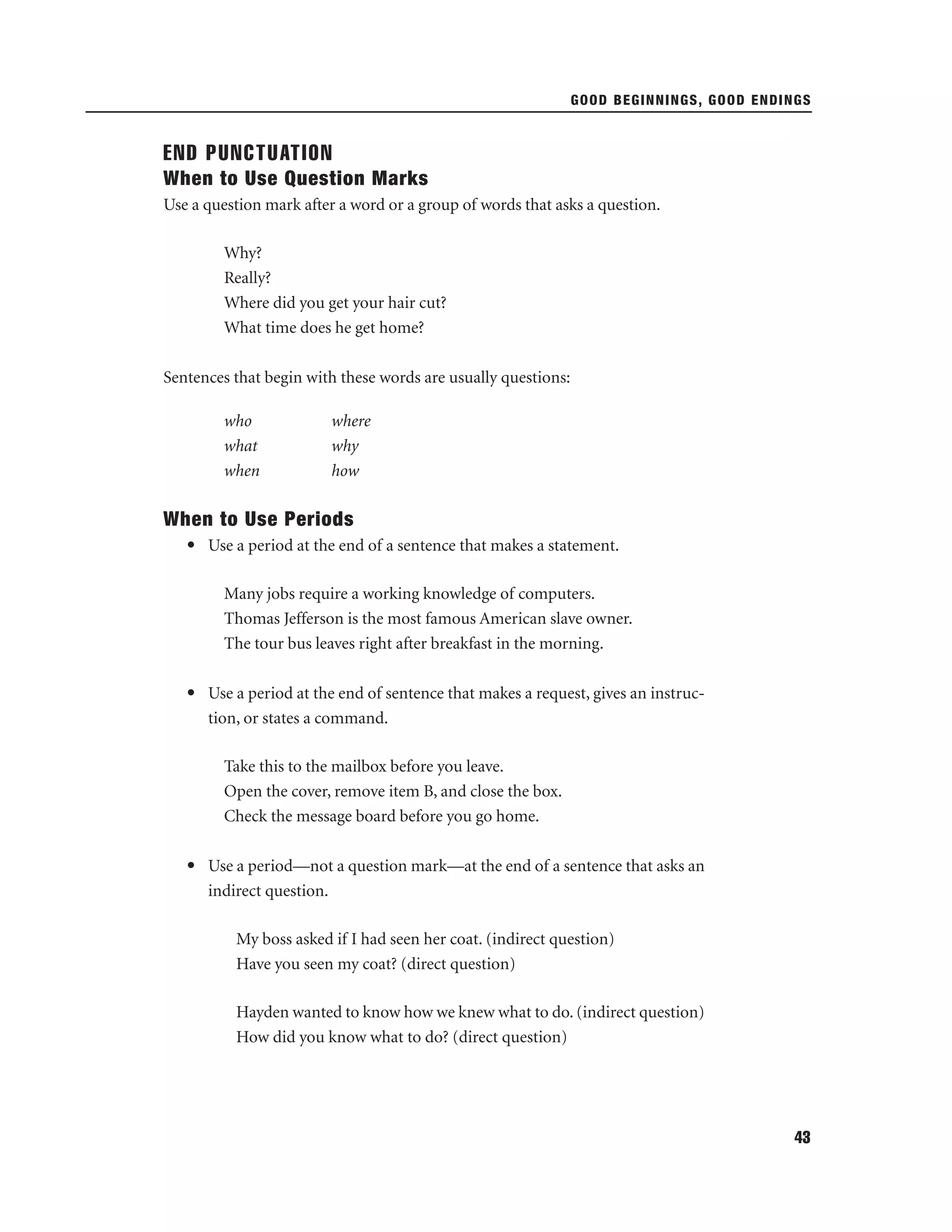 GOOD BEGINNINGS, GOOD ENDINGS

END PUNCTUATION
When to Use Question Marks
Use a question mark after a word or a group of words that asks a question.
Why?
Really?
Where did you get your hair cut?
What time does he get home?
Sentences that begin with these words are usually questions:
who
what
when

where
why
how

When to Use Periods
• Use a period at the end of a sentence that makes a statement.
Many jobs require a working knowledge of computers.
Thomas Jefferson is the most famous American slave owner.
The tour bus leaves right after breakfast in the morning.
• Use a period at the end of sentence that makes a request, gives an instruction, or states a command.
Take this to the mailbox before you leave.
Open the cover, remove item B, and close the box.
Check the message board before you go home.
• Use a period—not a question mark—at the end of a sentence that asks an
indirect question.
My boss asked if I had seen her coat. (indirect question)
Have you seen my coat? (direct question)
Hayden wanted to know how we knew what to do. (indirect question)
How did you know what to do? (direct question)

43

 