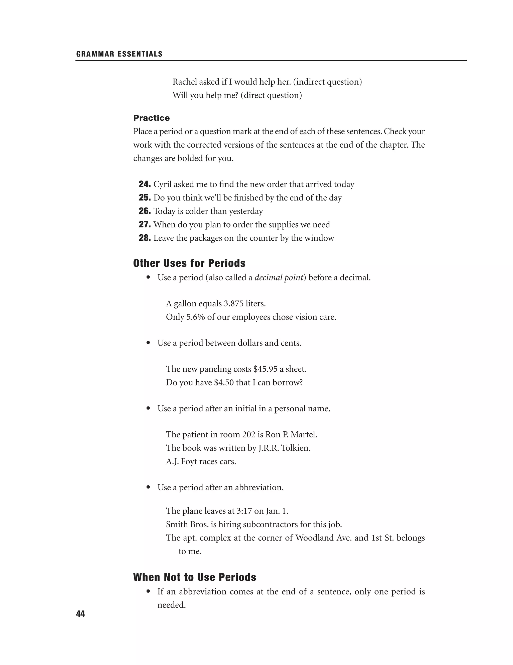 GRAMMAR ESSENTIALS

Rachel asked if I would help her. (indirect question)
Will you help me? (direct question)
Practice

Place a period or a question mark at the end of each of these sentences. Check your
work with the corrected versions of the sentences at the end of the chapter. The
changes are bolded for you.
24. Cyril asked me to ﬁnd the new order that arrived today
25. Do you think we’ll be ﬁnished by the end of the day
26. Today is colder than yesterday
27. When do you plan to order the supplies we need
28. Leave the packages on the counter by the window

Other Uses for Periods
• Use a period (also called a decimal point) before a decimal.
A gallon equals 3.875 liters.
Only 5.6% of our employees chose vision care.
• Use a period between dollars and cents.
The new paneling costs $45.95 a sheet.
Do you have $4.50 that I can borrow?
• Use a period after an initial in a personal name.
The patient in room 202 is Ron P. Martel.
The book was written by J.R.R. Tolkien.
A.J. Foyt races cars.
• Use a period after an abbreviation.
The plane leaves at 3:17 on Jan. 1.
Smith Bros. is hiring subcontractors for this job.
The apt. complex at the corner of Woodland Ave. and 1st St. belongs
to me.

When Not to Use Periods
• If an abbreviation comes at the end of a sentence, only one period is
needed.
44

 