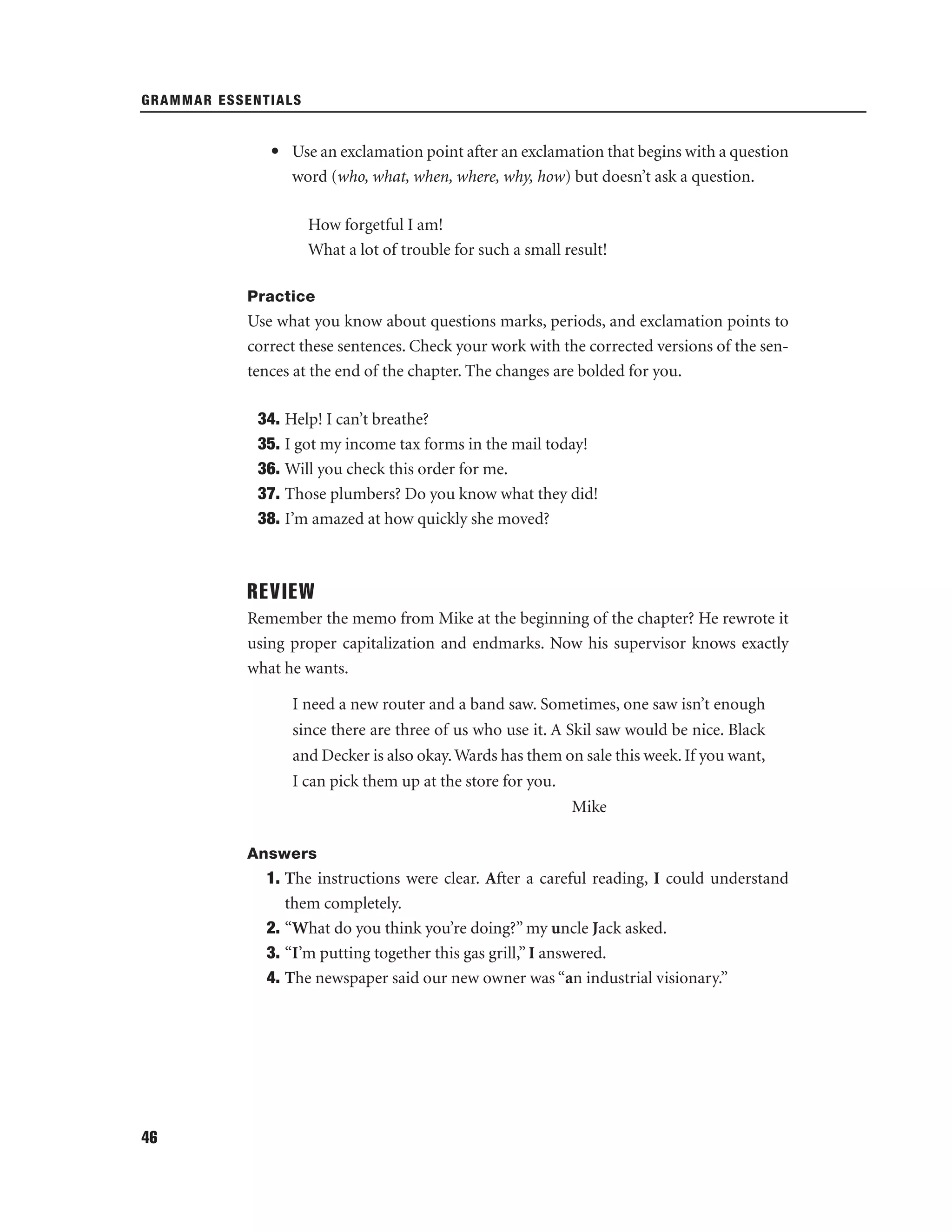 GRAMMAR ESSENTIALS

• Use an exclamation point after an exclamation that begins with a question
word (who, what, when, where, why, how) but doesn’t ask a question.
How forgetful I am!
What a lot of trouble for such a small result!
Practice

Use what you know about questions marks, periods, and exclamation points to
correct these sentences. Check your work with the corrected versions of the sentences at the end of the chapter. The changes are bolded for you.
34. Help! I can’t breathe?
35. I got my income tax forms in the mail today!
36. Will you check this order for me.
37. Those plumbers? Do you know what they did!
38. I’m amazed at how quickly she moved?

REVIEW
Remember the memo from Mike at the beginning of the chapter? He rewrote it
using proper capitalization and endmarks. Now his supervisor knows exactly
what he wants.
I need a new router and a band saw. Sometimes, one saw isn’t enough
since there are three of us who use it. A Skil saw would be nice. Black
and Decker is also okay. Wards has them on sale this week. If you want,
I can pick them up at the store for you.
Mike
Answers

1. The instructions were clear. After a careful reading, I could understand
them completely.
2. “What do you think you’re doing?” my uncle Jack asked.
3. “I’m putting together this gas grill,” I answered.
4. The newspaper said our new owner was “an industrial visionary.”

46

 