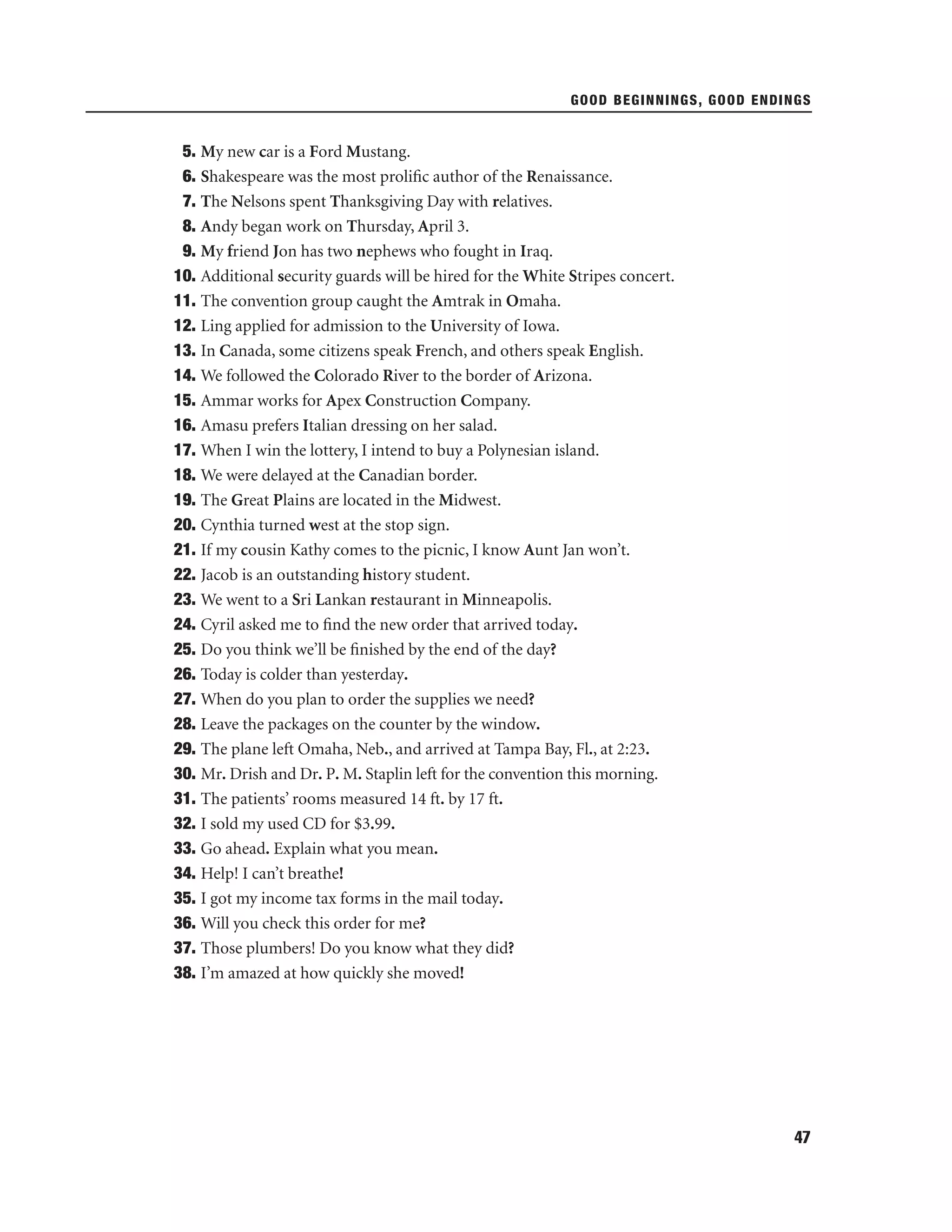 GOOD BEGINNINGS, GOOD ENDINGS

5. My new car is a Ford Mustang.
6. Shakespeare was the most proliﬁc author of the Renaissance.
7. The Nelsons spent Thanksgiving Day with relatives.
8. Andy began work on Thursday, April 3.
9. My friend Jon has two nephews who fought in Iraq.
10. Additional security guards will be hired for the White Stripes concert.
11. The convention group caught the Amtrak in Omaha.
12. Ling applied for admission to the University of Iowa.
13. In Canada, some citizens speak French, and others speak English.
14. We followed the Colorado River to the border of Arizona.
15. Ammar works for Apex Construction Company.
16. Amasu prefers Italian dressing on her salad.
17. When I win the lottery, I intend to buy a Polynesian island.
18. We were delayed at the Canadian border.
19. The Great Plains are located in the Midwest.
20. Cynthia turned west at the stop sign.
21. If my cousin Kathy comes to the picnic, I know Aunt Jan won’t.
22. Jacob is an outstanding history student.
23. We went to a Sri Lankan restaurant in Minneapolis.
24. Cyril asked me to ﬁnd the new order that arrived today.
25. Do you think we’ll be ﬁnished by the end of the day?
26. Today is colder than yesterday.
27. When do you plan to order the supplies we need?
28. Leave the packages on the counter by the window.
29. The plane left Omaha, Neb., and arrived at Tampa Bay, Fl., at 2:23.
30. Mr. Drish and Dr. P. M. Staplin left for the convention this morning.
31. The patients’ rooms measured 14 ft. by 17 ft.
32. I sold my used CD for $3.99.
33. Go ahead. Explain what you mean.
34. Help! I can’t breathe!
35. I got my income tax forms in the mail today.
36. Will you check this order for me?
37. Those plumbers! Do you know what they did?
38. I’m amazed at how quickly she moved!

47

 