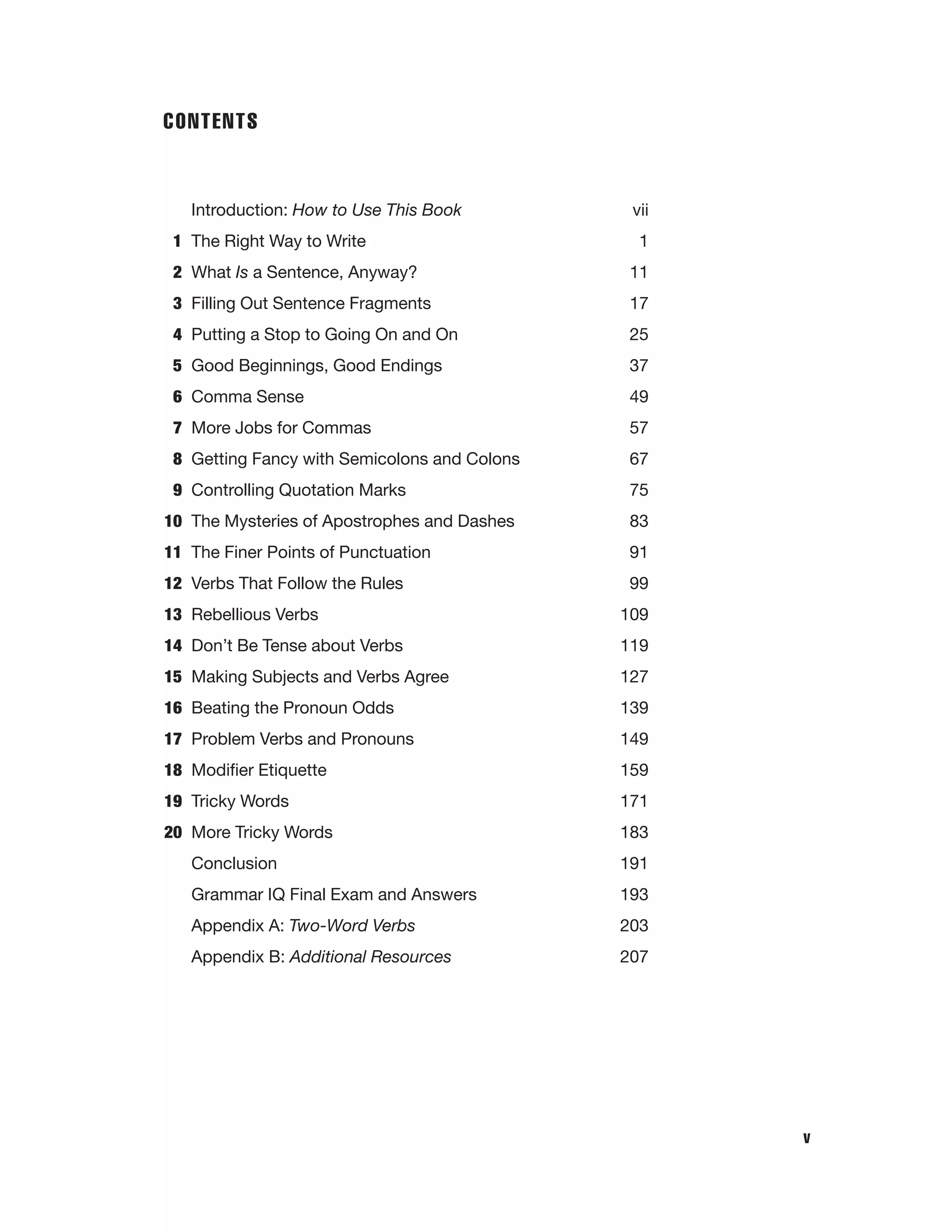 CONTENTS

Introduction: How to Use This Book
1 The Right Way to Write

vii
1

2 What Is a Sentence, Anyway?

11

3 Filling Out Sentence Fragments

17

4 Putting a Stop to Going On and On

25

5 Good Beginnings, Good Endings

37

6 Comma Sense

49

7 More Jobs for Commas

57

8 Getting Fancy with Semicolons and Colons

67

9 Controlling Quotation Marks

75

10 The Mysteries of Apostrophes and Dashes

83

11 The Finer Points of Punctuation

91

12 Verbs That Follow the Rules

99

13 Rebellious Verbs

109

14 Don’t Be Tense about Verbs

119

15 Making Subjects and Verbs Agree

127

16 Beating the Pronoun Odds

139

17 Problem Verbs and Pronouns

149

18 Modiﬁer Etiquette

159

19 Tricky Words

171

20 More Tricky Words

183

Conclusion

191

Grammar IQ Final Exam and Answers

193

Appendix A: Two-Word Verbs

203

Appendix B: Additional Resources

207

v

 
