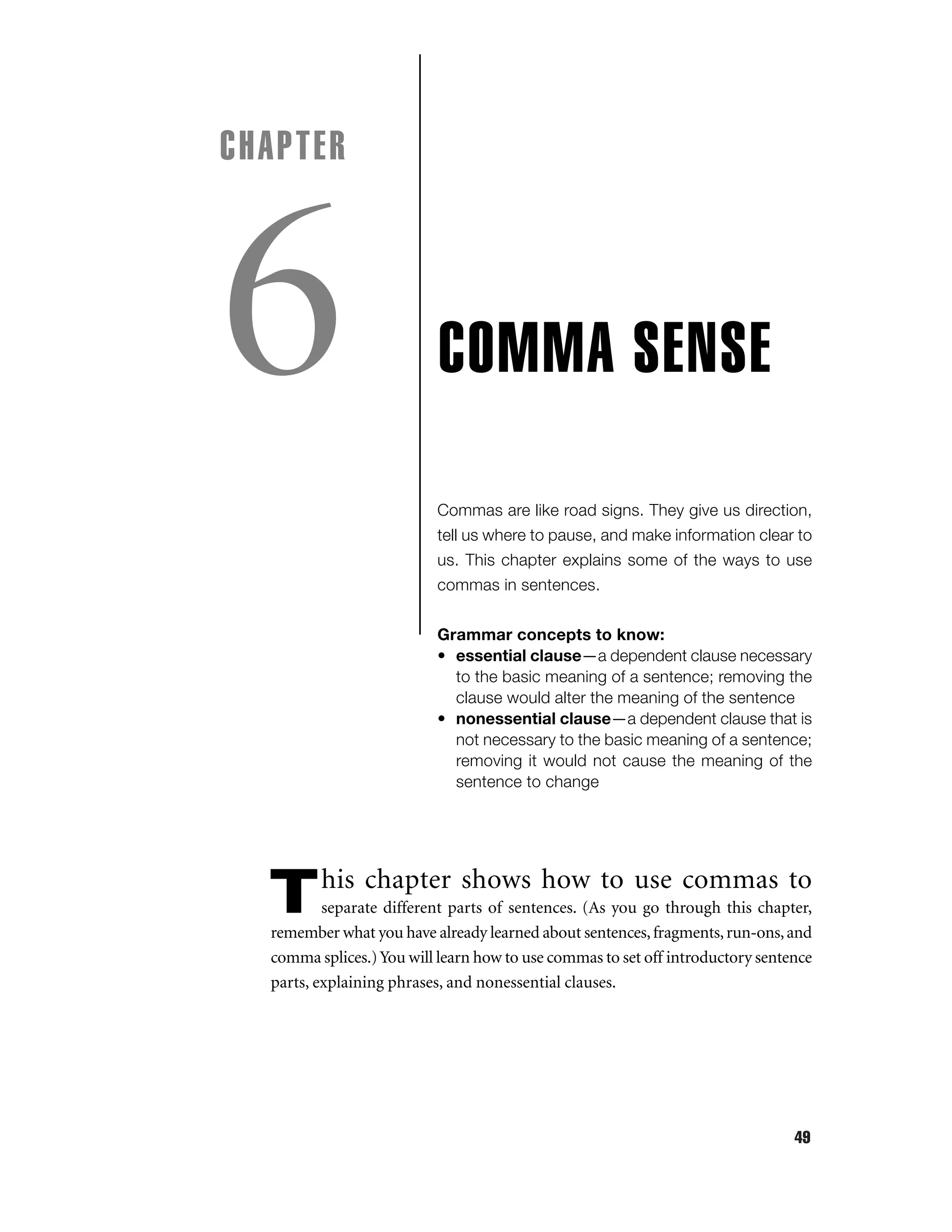 CHAPTER

6

COMMA SENSE
Commas are like road signs. They give us direction,
tell us where to pause, and make information clear to
us. This chapter explains some of the ways to use
commas in sentences.
Grammar concepts to know:
• essential clause—a dependent clause necessary
to the basic meaning of a sentence; removing the
clause would alter the meaning of the sentence
• nonessential clause—a dependent clause that is
not necessary to the basic meaning of a sentence;
removing it would not cause the meaning of the
sentence to change

T

his chapter shows how to use commas to

separate different parts of sentences. (As you go through this chapter,
remember what you have already learned about sentences, fragments, run-ons, and
comma splices.) You will learn how to use commas to set off introductory sentence
parts, explaining phrases, and nonessential clauses.

49

 