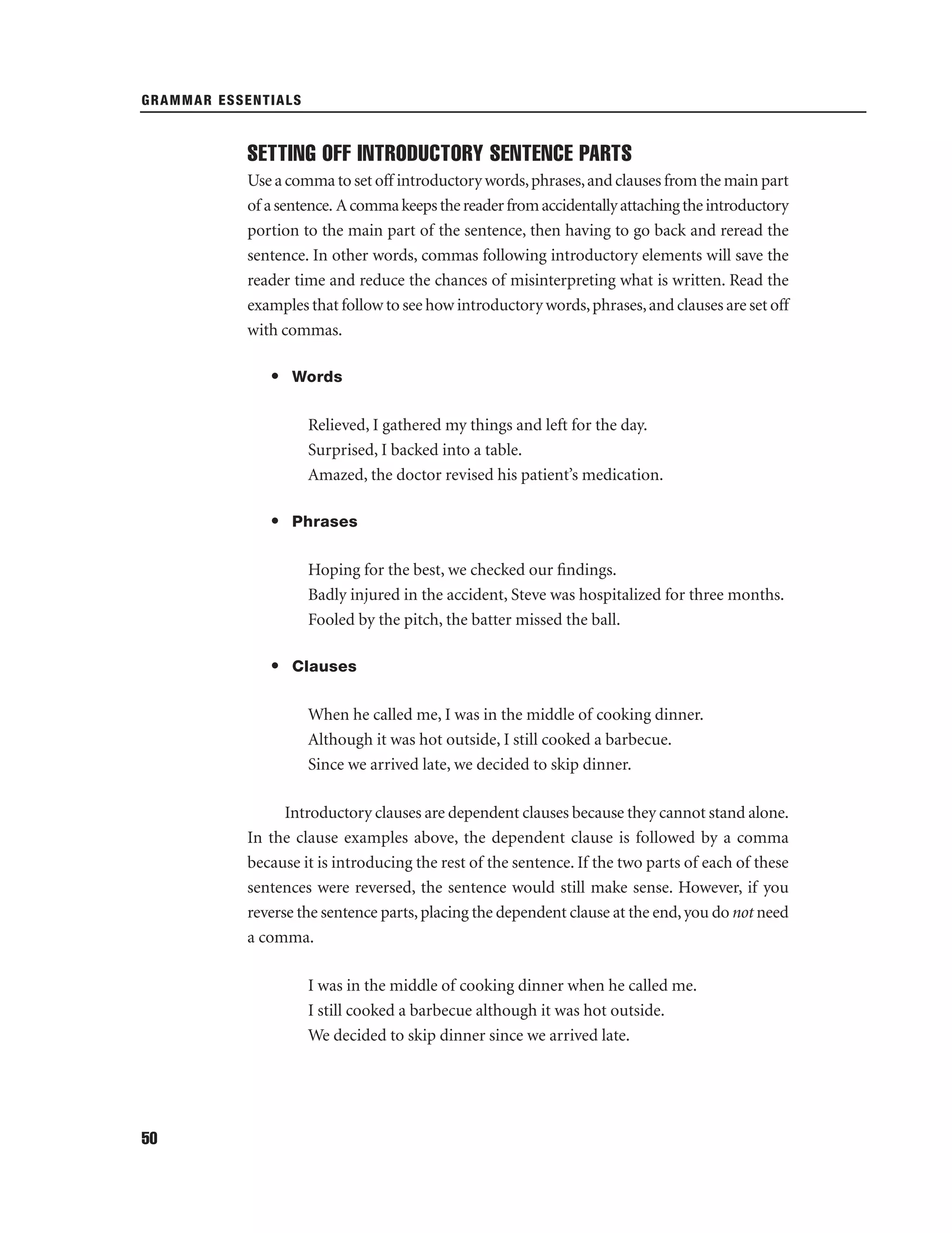 GRAMMAR ESSENTIALS

SETTING OFF INTRODUCTORY SENTENCE PARTS
Use a comma to set off introductory words, phrases, and clauses from the main part
of a sentence. A comma keeps the reader from accidentally attaching the introductory
portion to the main part of the sentence, then having to go back and reread the
sentence. In other words, commas following introductory elements will save the
reader time and reduce the chances of misinterpreting what is written. Read the
examples that follow to see how introductory words, phrases, and clauses are set off
with commas.
• Words
Relieved, I gathered my things and left for the day.
Surprised, I backed into a table.
Amazed, the doctor revised his patient’s medication.
• Phrases
Hoping for the best, we checked our ﬁndings.
Badly injured in the accident, Steve was hospitalized for three months.
Fooled by the pitch, the batter missed the ball.
• Clauses
When he called me, I was in the middle of cooking dinner.
Although it was hot outside, I still cooked a barbecue.
Since we arrived late, we decided to skip dinner.
Introductory clauses are dependent clauses because they cannot stand alone.
In the clause examples above, the dependent clause is followed by a comma
because it is introducing the rest of the sentence. If the two parts of each of these
sentences were reversed, the sentence would still make sense. However, if you
reverse the sentence parts, placing the dependent clause at the end, you do not need
a comma.
I was in the middle of cooking dinner when he called me.
I still cooked a barbecue although it was hot outside.
We decided to skip dinner since we arrived late.

50

 