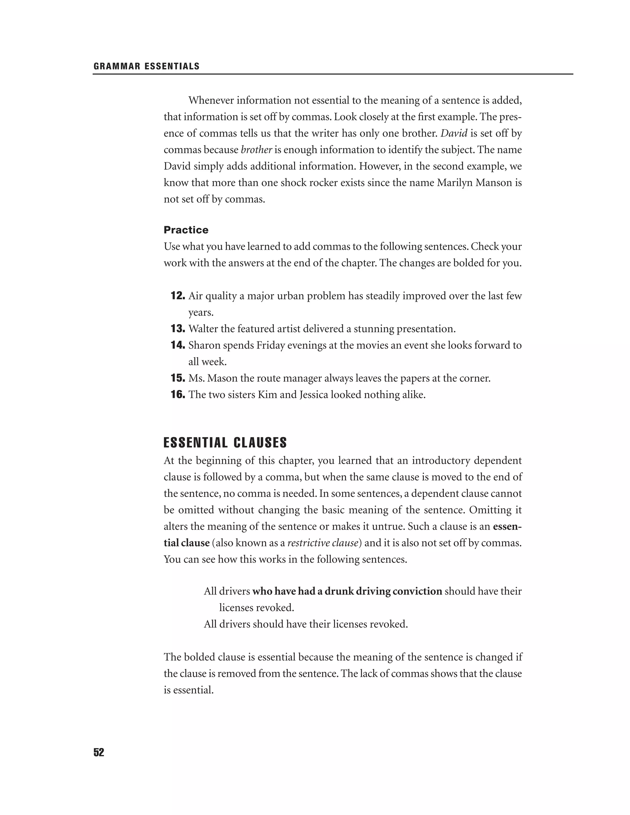 GRAMMAR ESSENTIALS

Whenever information not essential to the meaning of a sentence is added,
that information is set off by commas. Look closely at the ﬁrst example. The presence of commas tells us that the writer has only one brother. David is set off by
commas because brother is enough information to identify the subject. The name
David simply adds additional information. However, in the second example, we
know that more than one shock rocker exists since the name Marilyn Manson is
not set off by commas.
Practice

Use what you have learned to add commas to the following sentences. Check your
work with the answers at the end of the chapter. The changes are bolded for you.
12. Air quality a major urban problem has steadily improved over the last few
years.
13. Walter the featured artist delivered a stunning presentation.
14. Sharon spends Friday evenings at the movies an event she looks forward to
all week.
15. Ms. Mason the route manager always leaves the papers at the corner.
16. The two sisters Kim and Jessica looked nothing alike.

ESSENTIAL CLAUSES
At the beginning of this chapter, you learned that an introductory dependent
clause is followed by a comma, but when the same clause is moved to the end of
the sentence, no comma is needed. In some sentences, a dependent clause cannot
be omitted without changing the basic meaning of the sentence. Omitting it
alters the meaning of the sentence or makes it untrue. Such a clause is an essential clause (also known as a restrictive clause) and it is also not set off by commas.
You can see how this works in the following sentences.
All drivers who have had a drunk driving conviction should have their
licenses revoked.
All drivers should have their licenses revoked.
The bolded clause is essential because the meaning of the sentence is changed if
the clause is removed from the sentence. The lack of commas shows that the clause
is essential.

52

 